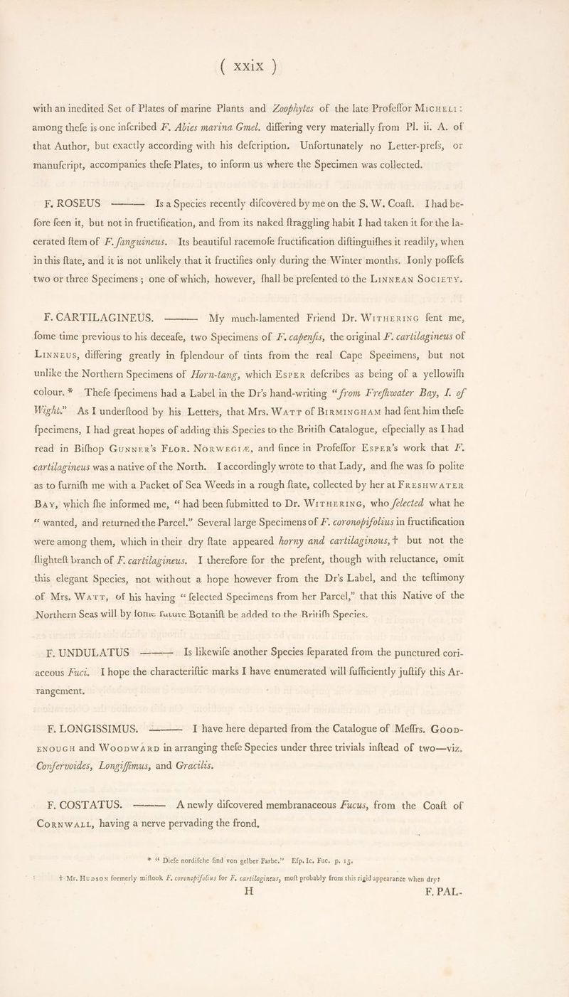( xox} with an inedited Set of Plates of marine Plants and Zoop/hytes of the late Profeflor Micngu:: among thefe is one infcribed F. Abies marina Gmel. differing very materially from Pl. ii. A. of that Author, but exactly according with his defcription. Unfortunately no Letter-prefs, or manufcript, accompanies thefe Plates, to inform us where the Specimen was collected. F. ROSEUS ——— Isa Species recently difcovered by me on the S. W. Coaft. Ihad be- fore feen it, but not in fructification, and from its naked ftrageling habit I had taken it for the la- cerated ftem of F. fanguineus. Its beautiful racemofe fructification diftinguifhes it readily, when in this ftate, and it is not unlikely that it fructifies only during the Winter months. Ionly poffefs two or three Specimens; one of which, however, {hall be prefented to the Linnean Society. FOCARTIEAGINEUS. *s-e5— My much-lamented Friend Dr. WiruerinG fent me, {ome time previous to his deceafe, two Specimens of F. capenjis, the original F. cartilagineus of Linnevs, differing greatly in fplendour of tints from the real Cape Specimens, but not unlike the Northern Specimens of Horn-tang, which Esper defcribes T being of a yellowifh colour. * Thefe fpecimens had a Label in the Dr's hand-writing “from Frefhwater Bay, 4. of Wight.” As I underftood by his Letters, that Mrs. Watr of Bin MiNGHAM had fent him thefe fpecimens, I had great hopes of adding tliis Species to the Britifh Catalogue, efpecially as I had read in Bifhop Gunner’s FLon. Non wear, and fince in Profeffor Esper’s work that PF. cartilagineus was a native of the North. I accordingly wrote to that Lady, and fhe was fo polite as to furnifh me with a Packet of Sea Weeds in a rough ftate, collected by her at FRESHWATER Bay, which fhe informed me, “ had been fubmitted to Dr. WirHERING, who /felected what he * wanted, and returned the Parcel.” Several large Specimens of F. coronopifoltus in fructification were among them, which in their dry ftate appeared horny and cartWaginous, t but not the flighteft branch of F. cartilagineus. I therefore for the prefent, though with reluctance, omit this elegant Species, not without a hope however from the Dr's Label, and the teftimony of Mrs. Warr, of his having * {elected Specimens from her Parcel,” that this Native of the Northern Seas will by fome future Botanift be added to the Britifh Species. F.UNDULATUS ———_ Is likewife another Species feparated from the punctured cori- aceous Fuci. I hope the characteriftic marks I have enumerated will fufficiently juftify this Ar- rangement. F, LONGISSIMUS. -——— I have here departed from the Catalogue of Meffrs. Goop- ENOUGH and WoopwaArb in arranging thefe Species under three trivials inflead of two—viz. Confervoides, Longifimus, and Gracilis. F. COSTATUS. ——-— Anewly difcovered membranaceous Fucus, from the Coaft of CorNWALL, having a nerve pervading the frond. * « Diefe nordifche find von gelber Farbe. Efp.Ic, Fuc. p. i5. + Mr. Hupson formerly miftook F, coronopzfolius for F, cartilagineus, moft probably from this rigid appearance when dry? H F, PAL.
