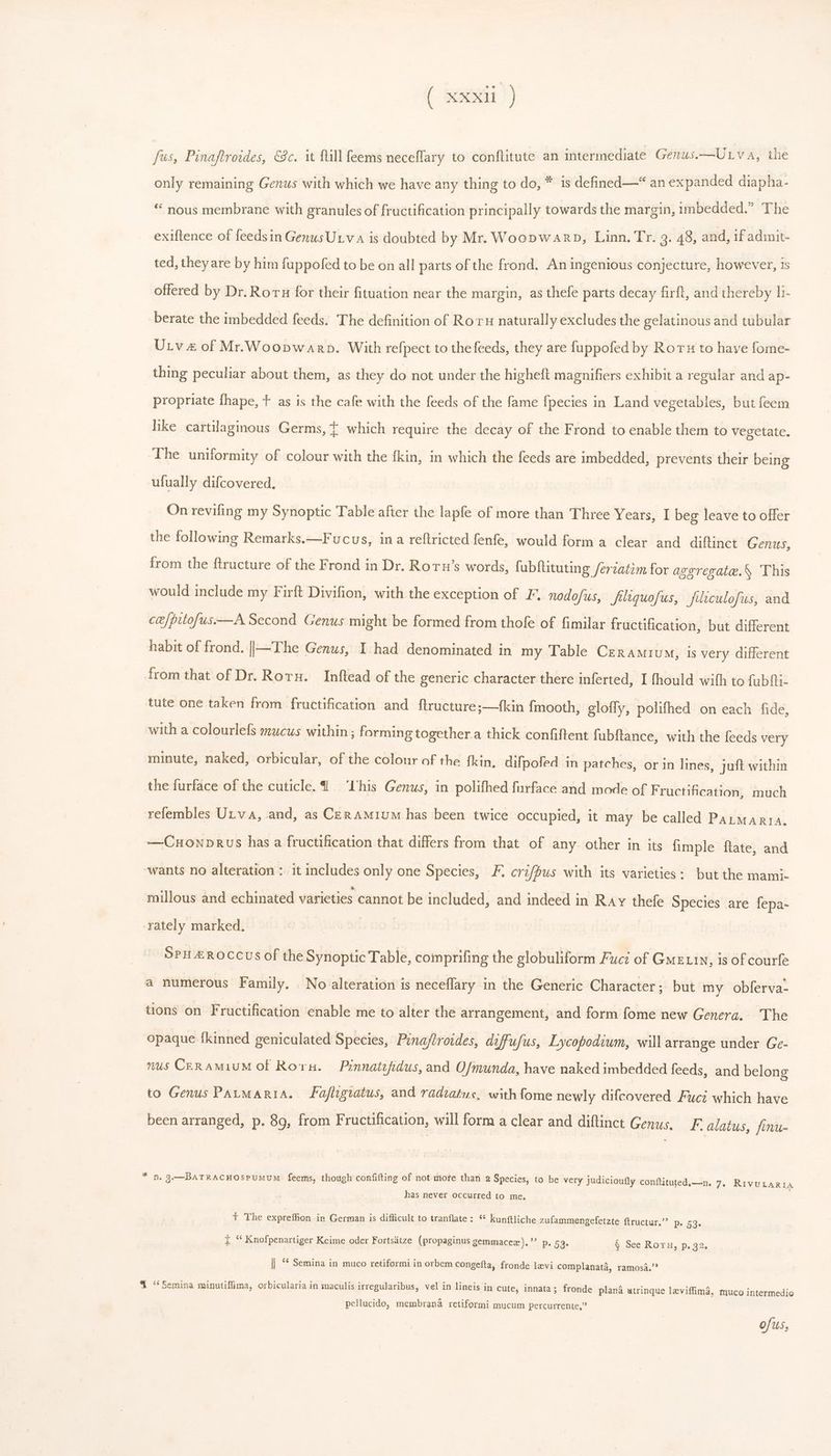 fus, Pinaftroides, &amp;c. it fill feems neceffary to conflitute an intermediate Genus.—Unv a, the only remaining Genus with which we have any thing to do, * 1s defined—* an expanded diapha- * nous membrane with granules of fructification principally towards the margin, imbedded.” The exiftence of feedsin Genus Ur.v A is doubted by Mr. Wocpwarp, Linn. Tr. 3. 48, and, if admit- ted, they are by him fuppofed to be on all parts of the frond. An ingenious conjecture, however, 1s offered by Dr. Roru for their fituation near the margin, as thefe parts decay firft, and thereby h- berate the imbedded feeds. The definition of Roru naturally excludes the gelatinous and tubular Utv of Mr. Woopwanp. With refpect to the feeds, they are fuppofed by Roru to haye fome- thing peculiar about them, as they do not under the higheft magnifiers exhibit a regular and ap- propriate fhape, + as is the cafe with the feeds of the fame fpecies in Land vegetables, but feem like cartlaginous Germs, T. which require the decay of the Frond to enable them to vegetate. The uniformity of colour with the fkin, in which the feeds are imbedded, prevents their being ufually difcovered, | On revifing my Synoptic Table after the lapfe of more than Three Years, I beg leave to offer the following Remarks.—Fucus, in a reftricted fenfe, would forma clear and diftinct Genus, from the ftructure of the Frond in Dr. Roru’s words, fubftituting ferzatim for aggregate. This would include my Firft Divifion, with the exception of F. nodofus, filiquofus, filiculofus, and ct'/pitofus.—A. Second Genus might be formed from thofe of fimilar fructification, but different habit of frond. ||—The Genus, I had denominated in my Table Ceramivum, is very different from that of Dr. Roru. Inftead of the generic character there inferted, I fhould with to fubfti- tute one taken from fructification and ftructure;—{kin fmooth, gloffy, polifhed on each fide, with a colourlefs mucus within; forming together a thick confiftent fubftance, with the feeds very minute, naked, orbicular, of the colour of the {kin, difpofed in patches, or in lines, juft within the furface of the cuticle. I'his Genus, in polifhed furface and mode of F ructification, much refembles Utva, and, as Cen AM1UM has been twice occupied, it may be called PALMAn1A. —CnoNpnus has a fructification that differs from that of any. other in its fimple ftate, and ‘wants no alteration : it includes only one Species, F. crifpus with its varieties: but the mami- millous and echinated varieties cannot be included, and indeed in Ray thefe Species are fepa- rately marked. | SPILEROCCUS of the Synoptic Table, comprifing the globuliform Fuci of Gme.in, is of courfe a numerous Family. No alteration is neceflary in the Generic Character; but my obferva- tions on Fructification enable me to alter the arrangement, and form fome new Genera. The opaque fkinned geniculated Species, Pinajtroides, diffufus, Lycopodium, will arrange under Ge- mus CgR AMiUM of Rorn. Pinnatefidus, and Ofmunda, have naked imbedded feeds, and belong to Genus PAtMARIA. Fafhgwtus, and radiatus, with fome newly difcovered Fuci which have been arranged, p. 89, from Fructification, will form a clear and diftinct Genus. F. alatus, finu- * n. g.—BATRACHOSPUMUM feems, though confifting of not more than 2 Species, to be very judicioufly conftituted.—n. 7. RIVULARIA has never occurred to me, t The expreffion in German is difficult to tranflate: ** kunftliche zufammengefetzte ftructur,? P. 53. i * Knofpenartiger Keime oder Fortsatze (propaginus gemmacez).* p. 53. § See Rory, p. 32. || ** Semina in muco retiformi in orbem congefta, fronde levi complanata, ramosa. % ‘*Semina minutiffima, orbicularia in maculis irregularibus, vel in lineis in cute, innata; fronde plana &amp;trinque leviffima, muco intermedio pellucido, membrana retiformi mucum percurrente,”