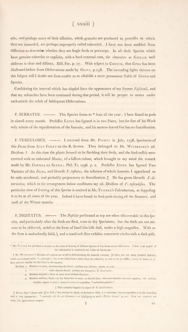 a un ofus, and perhaps many of their affinities, whofe granules are produced in procefles in. which they are immerfed, are perhaps improperly called tubercled. I have not been enabled from diffection to determine whether they are fingle feeds or pericarps. In all thefe Species which have genuine tubercles or capfules, with a hard external coat, the character as GmeLin well obferves is clear and difünct. Hift, Fuc. p. 27. With refpect to Copium, that Genus has been illuftrated before from Obfervations made by Orivi, p.258. The increafing lights thrown on this fubject will I doubt not foon enable us to eftablifh a more permanent Table of Genera and Species. Confidering the interval which has elapfed fince the appearance of my former Fa/cicult, and that my refearches have been continued during that period, it will be proper to notice under each article the refult of fubfequent Obfervations. F. SERRATUS. -——— This Species feems to * fruit all the year: I have found its pods in almoft every month. Profeffor Esper has figured it in two Plates, but the fize of his Work only admits of the reprefentation of the fummits, and his narrow-leaved fort has no fructification. F. VESICULOSUS. ——— I received from Mr. Picotr in July, 1798, fpecimens of this Fucus from Aust Ferry onthe R. Severn. They belonged to Dr. WirHeERinc’s ad. Divifion. + At this time the plants feemed to be fhedding their feeds, and the feed-veffels were covered with an indurated Mucus, of a faffron colour, which brought to my mind the remark made by Mr. CorrEA DE SERRA; Phil. Tr. 1796. p. 2. Profeffor Esper has figured Two Varieties of this Fucus, and likewife F. inflatus, the inflation of whofe fummits I apprehend to be only accidental, and probably preparatory to fructification. t He has given likewife I. di- varicatus, which in the arrangement below conftitutes my 2d. Divifion of F. veficulofus. The particular time of fruiting of this fpecies is omitted in Mr. TurNeEr’s Calendarium, as fuppofing it to be at all times of the year. Indeed I have found its feed-pods during all the Summer, and moft of the Winter months. F. DIGITATUS. — The Papfille perforated at top are often difcoverable in this {pe- cies, and particularly after the feeds are fhed, even in dry fpecimens; but the feeds are too mi- nute to be obferved, unlefs in the form of {mall blackifh duft, under a high magnifier, With us the ftem is undoubtedly folid, § and a tranfverfe flice exhibits concentric circles with a dark pith, * Mr. Turner has publifhed a memoir on the times of fruiting of different Species of Fuci from actual obfervation, I fhall avail myfelf of the information it contains in my Table of Synonyms. + Dr. WirHeERING’s Divifions of varieties are of ufe in difcriminating the immenfe varieties (if there are not. many kindred Species), which are arranged under F. veficulofus ; but as the diftinction is taken from the tubercles, as well as the air-veffeis, it may be better to re- duce and new modify the Divifions in this manner. Divifion 1. Bladders in pairs, narrower than the frond ; axillary one, folitary, round, or oval. epee ger td eut wider than the frond: axillary one triangular. F. divaricatus. 9. Bladders irregular; three or more in an oblique direction, 4. Bladders axillary, fingle; on the frond few or none: in this divifion, when two branches are near together, the axillary . bladders appear im fairs; hence LiNNEUs's expreffion ** axillaribus geminis. I This certainly happens in refpect of F. canaliculatus. § Esper fays * Innen aber ift er hohl ;” but whether he fpeaks of the bulb or ftalk, it is uncertain; but his expreffion as to the branching bafe is very appropriate: $55 wurtzeln, die thn als Klammern zur befeftigung an andere Korper dienen, p. 101. They are certainly not roots, but agglutinated creepers. | if or