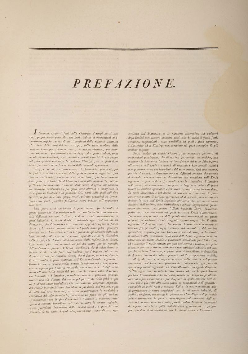 f luminosi progressi fatt dalla Chirurgia a’ tempi nostri. non sono, propriamente parlando, che meri risultati di osservazioni ana- tomico-patologiche , o sia di esatti confronti della naturale struttura ed azione delle parti del nostro corpo, collo stato morboso delle parti medesime per viziata tessitura , per azione alterata , per inter- rotta contruutà, per trasposizione di luogo; dai quali risultati, come da altrettanti corollarj, sono derwwati 1 metodi curativi i più razio- nal, der quali è arricchita la moderna Chirurgia, ed ar quali dob- biamo parimente il perfezionamento delle manuali operazioni. Avvi, per verità, un certo numero di chirurgiche operazioni, per la spedita e sicura esecuzione delle quali bastano le cognizioni pu- ramente anatomiche; ma ve ne sono molte altre , pel buon successo delle quali si richiede che il Chirurgo unisca alle anatomiche dottrine quelle che gli sono state trasmesse dall’ esame diligente su’ cadaveri dei moltiplici cambiamenti, pei quali viene alterata o modificata in varie guise la tessitura e la posizione delle parti sulle quali egli deve operare, a fine di evitare quegli errori, talvolta gravissimi ed irrepa- rabili, nei quali potrebbe facilmente essere indétto dall’ apparenza delle cose. Una prova assat convincente di questa verttà , fra le molte di questo genere che si potrebbero addurre , risulta dalla considerazione delle differenti maniere d’ Ernia, e dalle variate complicazioni di quest infermità. È senza dubbio eccederebbe ogni credenza di un Anatomico, che l’ intestino cieco colla sua appendice legata al fianco destro, e la vescica orinaria situata nel fondo della pelvi, potessero prestarsi senza lacerazione ad un tal grado di spostamento dalla sede loro naturale, d’ uscire per l’ anello inguinale , e di là discendere nello scroto; che il cieco intestino, mosso dalla regione iltaca destra, fosse spinto fuori dei naturali confini del ventre per lo spiraglio dell’ ombelico a formare P Ernia ombelicale ; che il colon destro st facesse strada al di fuori dell'addome per l inguine Sinistro , ed il sinistro colon per linguine destro; che il fegato, la nulza, l’ovaja fossero ralvolta le parti contenute nell’ Ernia ombelicale , inguinale o femorale ; che il cieco ‘intestino potesse invaginarsi nel colon, sino ad esserne espulso per l’ano; il ventricolo spinto attraverso il diaframma tanto all'insù nella cavità del petto da far Erma entro il torace; che V omento 0 l'intestino , o ambedue insieme , potessero giammai trovare una via d'uscita dal ventre pel foro ovale della pelvi 0 per la fenditura sacro-ischiadica ; che una naturale congenita appendice del canale intestinale tenue discendesse a far Ernia nell’ingumne, o per di sotto dell’ arco femorale , senza punto intercettare la meabilità e continuità del tubo intestinale, anco sotto la forza del più violento strozzamento ; che in fine P intestino 0 lP omento st trovassero assat ontatto immediato col testicolo entro la tonaca vagingle , spesso @ € / | e parecchi alteri senza precedente lacerazione della tonaca stessa , fenomeni di tal sorta, © quali oltrepasserebbero , come diceva , ognu credenza dell’ Anatomico , se le numerose osservazioni sur cadaveri degli Erniost non avessero mostrato assar volte la verità di questi farti, comunque sorprendenti , sulla possibilità det quali, giova ripeterlo , P Anatonuco ed il Fistologo non avrebbero nè pure concepito il più lontano sospetto. Senza dubbio gli antchi Chirurgi, per mancanza piuttosto di osservazioni patologiche, che di nozioni puramente anatomiche, non avevano che idee assat limitate ed imperfette o del tutto false intorno all’ essenza dell’ Ernie ; e quindi di necessità © loro metodi curativi non potevano essere che imperfetti o del tutto erronei. Essi conoscevano, per via d’ esempio, abbastanza bene le differenti tonache che vestono el testicolo, ma non sapevano determinare con precisione nell’ Ernia inguinale in qual modo e fra quali tonache discendeva ’ intestino o l’ omento, nè conoscevano è rapporti di luogo e de unione di queste viscere col cordone spermatico e col sacco erniario, propriamente detto. In tanta incertezza, e nel dubbio in cui essi st trovavano di poter conservare intatto il cordone spermatico ed il testicolo, non Intrapren- devano la cura dell’ Ernia inguinale altrimenti che per mezzo della legatura, dell’ ustione, della castrazione; e mentre impiegavano questo aspro trattamento per guarire l Ernia inguinale libera, lasciavano pertre senza soccorso quelli net quali la stessa Ernia s° incarcerava. La somma sempre crescente delle patologiche osservazioni su questo proposito ne’ cadaveri, ct ha insegnato i giusti rapporti fra P anello inguinale ed il sacco erniario, fra questo e le viscere în esso contenute, non che fra gl’ involtt. proprj e comuni del testicolo e del cordone spermatico e quindi per una felice conversione di cose, ci ha istruiti a sostiture alla castrazione nella cura dell’ Ernia inguinale non in- carcerata, un mezzo blando e puramente meccanico, qual è il cinto, ed a riserbare il taglio soltanto per quei casi estremi e terribili, nei quali le viscere protruse st trovano strozzate e non altrimenti riducibili nel ven- tre che mediante l’incisione, e questa pure sì bene diretta e circoscritta da lasciare intatto il cordone spermatico ed il corrispondente testicolo. Malgrado tanti e sì cospicui progressi nella teoria e nel pratico trattamento dell’ Ernie, non possiamo dire tuttavia che ogni parte di questo importante argomento sia stata illustrata con eguale diligenza. In Chirurgia, come in tutte le altre scienze ed arti le quali hanno per base L'osservazione e la sperienza, rimane per lungo tempo alcuna oscurità sopra alcuni punti, per dileguare la quale conviene aver ri- corso pu e più volte allo stesso genere di osservazioni e di sperienze, variandole in molti modi e maniere. Egli è da questo \incessante zelo di perfezionare le nostre cognizioni per cia di esatte indagini, di replicati confronti, che emerge la spiegazione e l'intelligenza di parecchie minute circostanze, le quali o sono sfuggite all’ attenzione degli os- servatori, o sono state trascurate, perchè credute le meno importanti da sapersi, ma che in fatto contribuiscono grandemente a spargere per ogni dove della scienza od arte la dimostrazione e l evidenza.