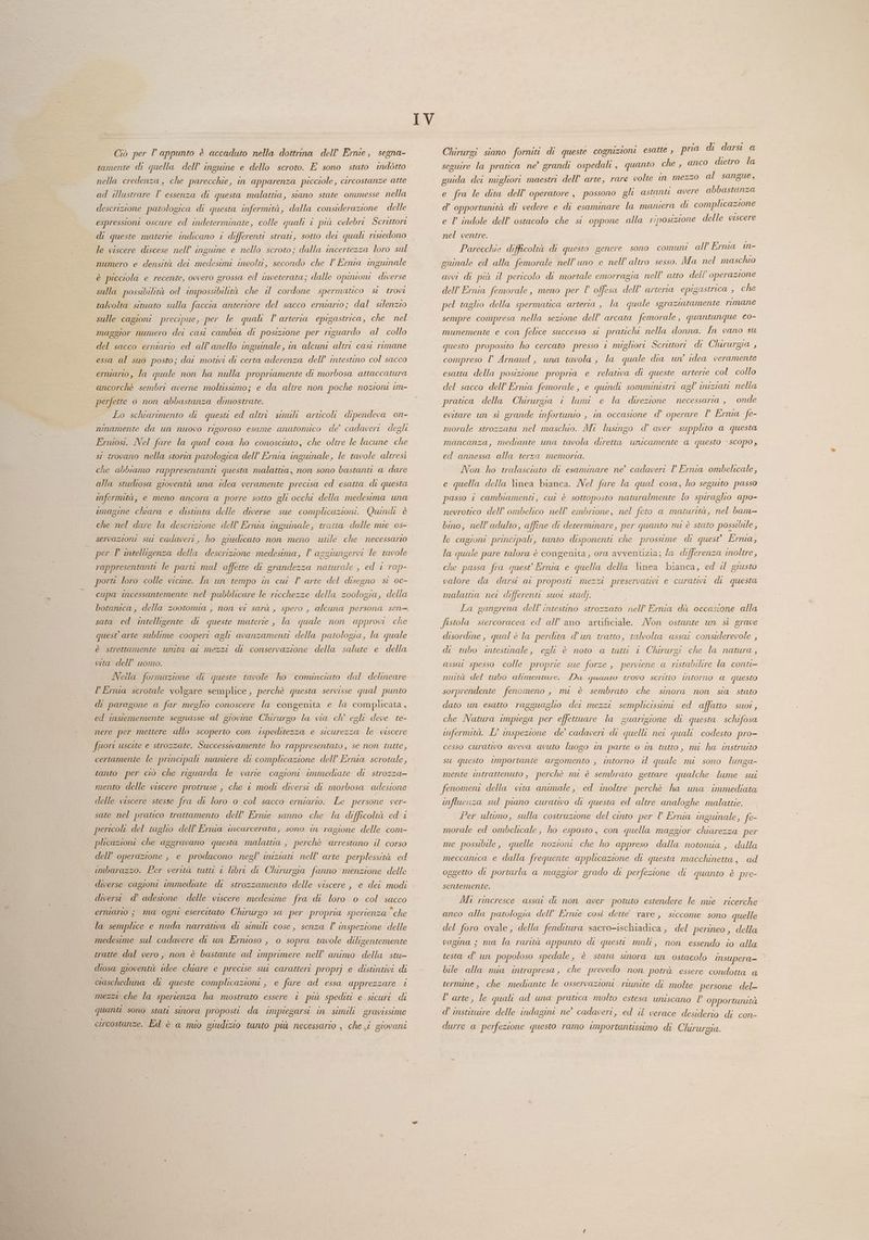 Ciò per l appunto è accaduto nella dottrina dell'Ernie, segna- tamente di quella dell’ inguine e dello scroto. E sono stato indétto nella credenza, che parecchie, in apparenza picciole, circostanze atte ad illustrare l’ essenza di questa malattia, siano state ommesse nella descrizione patologica di questa infermità, dalla considerazione delle espressioni oscure ed indeterminate, colle quali 1 più celebri Scrittori di queste materie indicano i differenti strati, sotto det quali ristedono le viscere discese nell’ inguine e nello scroto; dalla incertezza loro sul numero e densità det medesimi incolti, secondo che l Ernia inguinale è picciola e recente, ovvero grossa ed inveterata; dalle opinioni diverse sulla possibilità od impossibilità che i cordone spermatico si trovi talvolta situato sulla faccia anteriore del sacco erniario; dal silenzio sulle cagioni precipue, per le quali l arteria epigastrica, che nel maggior numero dei casi cambia di posizione per riguardo al collo del sacco erniario ed all’anello inguinale, in alcuni altri cast rimane essa al suo posto; dai motivi di certa aderenza dell’ intestino col sacco ermarto, la quale non ha nulla propriamente di morbosa attaccatura ancorchè sembri averne moltissimo; e da altre non poche nozioni im- perfette o non abbastanza dimostrate. Lo schiarimento di questi ed altri simili articoli dipendeva on- ninamente da un nuovo rigoroso esame anatomico de’ cadaveri degli Erniosi. Nel fure la qual cosa ho conosciuto, che oltre le lacune che si trovano nella storia patologica dell’ Ernia inguinale, le tavole altresi che abbiamo rappresentanti questa malattia, non sono bastanti a dare alla studiosa gioventù una idea veramente precisa ed esatta. di questa infermità, e meno ancora a porre sotto gli occhi della medesima una imagine chiara e distinta delle diverse sue complicazioni. Quindi è che nel dare la descrizione dell’ Ernia inguinale, tratta dalle mie 0s- servazioni sur cadaveri, ho giudicato non meno utile che necessario per P intelligenza della descrizione medesima, l aggiungervi le tavole rappresentanti le paru mal affette di grandezza naturale , ed i rap- porti loro colle vicine. In un tempo in cui l arte del disegno si oc- cupa mcessantemente nel pubblicare le ricchezze della zoologia, della sata ed intelligente di queste materie , la quale non approvi che quest arte sublime coopert agli avanzamenti della patologia, la quale è strettamente unita ai mezzi di conservazione della salute e della vita dell’ uomo. Nella formazione di queste tavole ho comunciato dal delineare PErnia scrotale volgare semplice, perchè questa servisse qual punto di paragone a far meglio conoscere la congenita e la complicata, ed instememente segnasse al giovine Chirurgo la via ch’ egli deve te- nere per mettere allo scoperto con ispeditezza e sicurezza le viscere fuori uscite e strozzate. Successivamente ho rappresentato, se non tutte, certamente le principali maniere di complicazione dell’ Ernia scrotale, tanto per ciò che riguarda le varie cagioni immediate di strozza- mento delle viscere protruse , che © modi diversi di morbosa adesione delle viscere stesse fra di loro o col sacco erniario. Le persone ver- sate nel pratico trattamento dell’ Ernie sanno che la difficoltà ed è pericoli del taglio dell’Ernia incarcerata, sono in ragione delle com- plicazioni che aggravano questa malattia , perchè arrestano il corso dell’ operazione , e producono negl’ iniziani nell’ arte perplessità ed imbarazzo. Per verità tutto © libre di Chirurgia fanno menzione delle diverse cagioni immediate di strozzamento delle viscere , e dei modi diversi. d’ adesione delle viscere medesime fra di loro 0 col sacco erniario ; ma ogni esercitato Chirurgo sa per propria sperienza che la semplice e nuda narrativa di simile cose, senza l inspezione delle medesime sul cadavere di un Ernioso , 0 sopra tavole diligentemente tratte dal vero, non è bastante ad imprimere nell’ animo della stu- diosa gioventù idee chiare e precise sur caratteri proprj e distintivi di cascheduna di queste complicazioni , e fare ad essa apprezzare i mezzi che la sperienza ha mostrato essere i più spediti e sicuri. di quanti sono stati sinora proposto da impiegarsi in simili. gravissime eucostanze. Ed è a nuo giudizio tanto più necessario , che ji giovani Ì IV Chirurgi siano forniti di queste cognizioni esatte ,, pria di darsi a seguire la pratica ne’ grandi ospedali , quanto che, anc guida dei migliori maestri dell’ arte, rare volte in mezzo al sangue, e fra le dita dell’ operatore, possono gli astanti avere Sia d’ opportunità di vedere e di esaminare la maniera di complicazione e l indole dell’ ostacolo che si oppone alla riposizione delle viscere nel ventre. Parecchie difficoltà di questo genere sono comuni all Ernia mn- guinale ed alla femorale nell’uno e nell’ altro sesso. Ma nel maschio avvi di più il pericolo di mortale emorragia nell’ atto dell operazione dell Ernia femorale, meno per l’ offesa dell’ arteria epigastrica , che pel taglio della spermatica arterta , la quale sgrazutamente rimane o dietro la sempre compresa nella sezione dell’ arcata femorale , quantunque co- munemente e con felice successa st pratichi nella donna. In vano su questo proposito ho cercato presso i migliori Scrittori di Chirurgia , compreso l’ Arnaud, una tavola , la quale dia un idea veramente esatta della posizione propria e relativa di queste arterie col collo del sacco dell’ Ernia femorale, e quindi sommiristri agl uuziati nella pratica della Chirurgia i lumi e la direzione necessaria , onde evitare un sì grande infortunio , in occasione d’ operare P Ernia fe- morale strozzata nel maschio. Mt lusingo d’ aver supplito a questa mancanza, mediante una tavola diretta unicamente a questo ‘scopo, ed annessa alla terza memoria. Non ho tralasciato di esaminare ne’ cadaveri P Ernia ombelicale, e quella della linea bianca. Nel fare la qual cosa, ho seguito passo passo i cambiamenti, cui è sottoposto naturalmente lo spiraglio apo- nevrotico dell’ ombelico nell’ embrione, nel feto a maturità, nel bam bino, nell'adulto, affine di determinare, per quanto nu è stato possibile, le cagioni principali, tanto disponenti che prossime di quest Ernia, la quale pure talora è congenita, ora avventizia; la differenza inoltre, che passa fra quest Ernia e quella della linea bianca, ed il giusto valore da darsi ai proposti mezzi preservativi e curativi di questa malata nei differenti suoi stad). La gangrena dell’ intestino strozzato nell’ Ernia dà occasione alla fistola stercoracea ed all’’ano artificiale. /Von ostante un sì grave disordine, qual è la perdita dun tratto, talvolta assar considerevole , di tubo intestinale, egli è noto a tutti 1 Chirurgi che la natura, assai spesso colle proprie sue forze , perviene a ristabilire la cOnti= nuità del tubo alimentare. Da quanto trovo scritto intorno a questo sorprendente fenomeno , mi è sembrato che sinora non sia stato dato un esatto ragguaglio dei mezzi semplicissimi ed affatto suoi, che Natura impiega per effettuare la guarigione di questa sclifosa infermità. L’ inspezione de’ cadaveri di quelli net quali codesto pro- cesso curativo aveva avuto luogo in parte o in tutto, mi ha instruito su questo Importante argomento , intorno il quale mi sono lunga- mente intrattenuto , perchè mi è sembrato gettare qualche lume sui fenomeni della vita animale, ed inoltre perchè ha una immediata influenza sul piano curativo di questa ed altre analoghe malattie. Per ultimo, sulla costruzione del cinto per l Ernia inguinale, fe morale ed ombelicale, ho esposto, con quella maggior chiarezza per me possibile, quelle nozioni che ho appreso dalla notomia , dalla meccanica e dalla frequente applicazione di questa macchinetta, ad oggetto di portarla a maggior grado di perfezione di quanto è pre- sentemente. Mi rincresce assat di non aver potuto estendere le mie ricerche anco alla patologia dell’ Ernie così dette rare, siccome sono quelle del foro ovale, della fenditura sacro-ischiadica, del perineo , della vagina ; ma la rarità appunto di questt mali, non essendo io alla testa d' un popoloso spedale, è stata sinora un ostacolo Insupera- bile alla nia intrapresa, che prevedo non potrà essere condotta a termine, che mediante le osservazioni riunite di molte persone del- l'arte, le quali ad una pratica molto estesa uniscano | opportunità d’ institure delle indagini ne° cadaveri, ed il verace desiderio di con- durre a perfezione questo ramo importantissimo di Chirurgia.