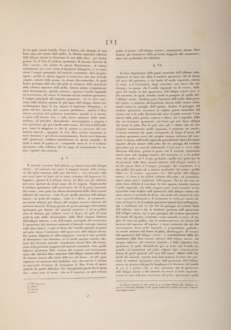 linee circa dal vertice dell’ anello, le fibrette muscolari inferiori dell’ obliquo :nzerno si divaricano le une dalle altre , per lasciar passare fra di loro il cordone spermatico. Il fascetto esteriore di fibre carnose, che risulta da questa divaricazione , si attacca strettamente per certo tratto al legamento faloppiano, e vi costi- tuisce l'origine principale del muscolo cremastere: dico la prin- cipale, poichè in alcuni soggetti il cremastere trae una seconda origine , minore della prima, da alcune fibre muscolari , le quali hanno principio dall’ osso del pube in vicinanza della inserzione della colonna superiore dell’ anello. Queste ultime compariscono assal distimtamente , quando esistono , spaccato l’anello inguinale ed arrovesciato sul ventre il testicolo col suo cordone spermatico. L'origine principale del muscolo cremastere, di cui poco anzi, tratta dalle fibrette carnose le più basse dell’ obliquo inzerno im- mediatamente dopo il suo attacco al legamento faloppiano , si getta sul lato esterno del cordone spermatico, mentre Y altra minore porzione del medesimo muscoletto, quando vi si ritrova, si porta sull’ interno lato e sulla faccia anteriore dello stesso cordone, ed ambedue, discendendo, accompagnano e cingono i vasi spermatici giù per l'anello nello scroto. Al di fuori dell’anello poi, tanto la maggiore (+) che la minore () porzione del cre- mastere muscolo , spargono le loro fibre carnose serpentine in varie direzioni e per diversi intersecamenti , finchè tutte finiscono nell’ aponevrosi tendineo-membranosa di questo muscolo , la quale a modo di guaina (8), comprende entro di sè il cordone spermatico colla cellulosa che lo cinge ed insiememente la to- naca vaginale del testicolo. S. V. Il muscolo trasverso dell'addome (4) situato sotto dell’ obliquo interno , ed attaccato esso pure al margine interno della cresta, ed alla spina anteriore dell’ osso del fianco, non discende colle sue carni tanto in basso ed in tanta vicinanza del legamento fa- loppiano , quanto fa l obliquo werno. Le fibre sue più inferiori non sono spostate da alcun corpo che le trapassi. Imperciocchè il cordone spermatico nell’ attraversare che fa le pareti muscolari del ventre, non passa fra alcuna divaricazione delle fibre carnose inferiori del trasverso , come fa per quella praticata nell’ obliquo interno , la quale dà origine; come si è detto, al cremastere, ma scorre soltanto per disotto del margine carnoso inferiore del trasverso muscolo. Il luogo preciso di questo passaggio del cordone spermatico per disotto del muscolo trasverso , è ad un pollice circa di distanza più indietro verso il fianco, di quel ch’ esser suole la sede della divaricazione delle fibre carnose inferiori dell’obliquo interno, o sia dell'origine principale del cremastere. L’ aponevrosi del trasverso sormonta il muscolo retto per inserirsi nella linea bianca, e più in basso che l'anello ngumnale si pianta nel pube dietro l' inserzione dell’ aponevrosi dell’ obliquo .wrerro. Per quanta diligenza i0 abbia impiegata, non mi è stato possibile di determinare con sicurezza, se il sottile margine carnoso infe- riore del trasverso muscolo contribuisca alcuna fibra alla forma- zione della porzione maggiore del muscolo cremastere. Sono quelle inferiori tenuissime fibre carnose del trasverso così strettamente unite alle inferiori fibre muscolari dell’ obliquo zncerno nella sede di comune attacco alla cresta dell'osso del fianco , ed alla spina superiore ed anteriore del medesimo osso, che non mi è riuscito in que punti d’unione di distinguere le fibre d' uno di questi muscoli da quelle dell’ altro. Ciò non pertanto parmi che si possa dire, senza tema di errare , che se il trasverso , in quel comune Cal. ‘Lr cf. P./91[2e9@nseite (1) Tav.Lg. g 8 (2) Idem £. (3) Idem h. (4) Idem c. carnose alla formazione della porzione maggiore del cremastere, sono esse pochissime ed esilissime. S. Wab Sì fatta disposizione delle pareti muscolari dell'addome, rela- tivamente al corso che tiéne il cordone spermatico dal di dietro del sacco del peritoneo, e dai lombi all’anello inguinale, merita di trarre a sè l’attenzione degli anatomici non meno che dei chirurgi, in quanto che TY anello inguinale ha di contro, dalla parte del ventre, le due aponevrosi, dell’obliquo interno cioè, e del trasverso, le quali, benchè sottili in paragone di quella del- l’obliquo estero, chiudono però l'apertura dell’anello dalla parte del ventre, e resistono all’ impulsione diretta delle viscere addo- minali contro lo spiraglio dell’ inguine. Inoltre il passaggio del cordone spermatico attraverso la triplice parete muscolare del ventre, non si fa nella direzione dal sacro al pube secondo l asse minore della pelvi, poichè, come si è detto, ciò è impedito dalle due ora accennate aponevrosi, ma bensì per una linea obliqua dal fianco al pube. Per la qual cosa egli è chiaro che ciò che chiamasi comunemente anello inguinale, è piuttosto un canale, l’interna estremità del quale corrisponde al luogo d° uscita del cordone spermatico sotto del margine carnoso inferiore del tras- verso; l'esterna, nell'anello inguinale generalmente detto. Ed avuto riguardo all’ asse minore della pelvi dei tre passaggi del cordone spermatico pei tre muscoli addominali, l’uno non si trova nella direzione dell’ altro, poichè il punto ove il cordone spermatico scorre sotto del margine carnoso del trasverso, è a tre pollici circa dal pube, ed è il più profondo; quello ove passa per la divaricazione delle fibre carnose inferiori dell’ obliquo zero, 0 sia fra queste fibre e l' origine principale del cremastere, è a due pollici dal pube ed a minore profondità del primo ; quello infine ove il cordone spermatico esce dall’ anello dell’ obliquo esterno, si trova a un pollice soltanto dal pube, ed immediata- mente quasi sotto 1 tegumenti dell’ inguine. Per lo che non sa- rebbe forse difficile il conciliare le due opposte dottrine intorno l'anello ingumale, che dalla maggior parte degl anatomici vuolsi riguardare come scolpito nell’ aponevrosi dell’ obliquo esterno sol- tanto, mentre si pretende da alcuni, che risulti dal concorso di tutti e tre i muscoli addominali ©»). E certamente se vuolsi por mente sol- tanto al luogo in cui il cordone spermatico spunta fuori nell’inguine, egli è indubitato che ivi ciò che dà passaggio al cordone fuori dell'addome, non è che la fenditura praticata nell’ aponevrosi dell’ obliquo esterno; ma se per passaggio del cordone spermatico dai lombi all’ inguine , s intende, come intender si deve, il tra- gitto di circa tre pollici , che il cordone percorre dal disotto del margine del trasverso all inguine, è forza convenire che ciò che comunemente dicesi anello inguinale, è, propriamente parlando , un canale inclinato dal fianco al pube , fiancheggiato all’ inannzi dall aponevrosi dell’ obliquo esterno, e posteriormente dalla di- varicazione delle fibre carnose inferiori dell’ obliquo zgerno, dal margine inferiore del trasverso muscolo , e dalla rispettiva loro aponevrosi, le quali, discendendo più in basso che Y anello in- guinale, ed inserendosi nel pube, tolgono ogni comunicazione diretta di quest apertura col cavo del ventre. Albino nelle sue tavole dei muscoli, avendo assai bene indicato il tratto che per- corre il cordone spermatico sotto dell’ aponevrosi dell’ obliquo esterno, ha mostrato del pari la lunghezza e la direzione del canale di cui si è parlato. Che se fassi attenzione che le aponevrosi dell’ obliquo z2ierno e del trasverso di contro l'anello inguinale, e sotto di esso nella loro inserzione nel pube, quantunque sottili (1) Schmit. Comment. de nerv. lumb. $. 47. A natura edoctus sum obliquum mi- norem et trasversum abdominis in illa regione laciniis suis tendineis ad annuli formatio» nem aliquid conferre.