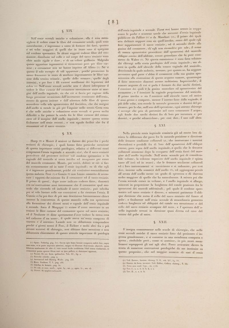 GS. XIX Nell’ ernie scrotali antiche e voluminose, ella è cosa mera- vigliosa il vedere come le fibre del cremastere sottili, quali sono naturalmente, s° ingrossano a tanto di formare dei fasci, quattro e sei volte maggiori di quelli che in istato sano si spargono sul cordone spermatico. In alcuni soggetti codeste fibre del cre- mastere, distribuite sul collo e sul corpo del sacco erniario sono oltre modo rigide e dure, e di un colore gialliccio. Malgrado queste apparenze ingannatrici si riconoscono però per fibre car- nose ; e certamente non ne hanno imposto all Allero ©». Né èé questo il solo esempio di tali apparenze , poichè presentano lo stesso fenomeno in istato di morboso ingrossamento le fibre car- nose della vescica orinaria, quelle dello stomaco, quelle degli intestini, e per fino 1 fili carnosi sottilissimi dei legamenti del colon (e). Nell’ ernie scrotali antiche non è altresì infrequente il vedere le fibre carnose del cremastere strettamente unite ai mar- gini dell'anello inguinale, sia che ciò si faccia per cagione della lunga pressione occasionata dall’incremento continuato dell’ernia, ovvero da questa insieme e dall’ aderenza delle fibre di questo muscoletto colla tela aponevrotica del fascialata, che dai margini dell'anello si stende in giù per l’inguine nello scroto. Certa cosa é che nelle antiche e voluminose ernie scrotali si prova molta difficoltà a far passare la sonda fra le fibre carnose del crema- stere ed il margine dell’ anello inguinale , mentre questa scorre facilmente nell’ ernie recenti, e con eguale facilità che fra il eremastere ed il sacco erniario. | Go Lx. Sharp 6) e Monrò il seniore (4 furono dei primi fra i pochi scrittori di chirurgia, i quali hanno fatto particolar menzione di questa importante verità patologica, relativa ai differenti strati componenti l'ernia inguinale e scrotale; cioè, che il sacco erniario procedente dal peritoneo insieme col cordone spermatico e la vaginale del testicolo si trova involto ed invaginato per entro del muscolo cremastere. Monrò, per verità, dubitò se ciò si fac- cia costantemente ed in tutte l ernie inguinali; su di che egli si è ingannato grandemente, poichè ciò costituisce essenzialmente questa malattia. Petit (5) e Gunzio (6 non hanno ommesso di accen- nare 1 rapporti che esistono fra il cremastere ed il sacco erniario. Il primo di questi, dopo avere indicato codesto fatto, dimostrò con un'osservazione assai interessante che il cremastere qual mu- scolo che circonda ed inchiude il sacco erniario, può talvolta per sè solo bastare colle sue contrazioni a far rientrare l’ernia. Il Gunzio ci ha poi dato di più una descrizione bastantemente chiara intorno la concorrenza di questo muscolo colla sua aponevrosi alla formazione dei diversi strati o capsule dell’ ernia inguinale e scrotale. Anco il Morgagni (© scrisse d’ avere osservato in un ernioso le fibre carnose del cremastere sparse sul sacco erniario; ed il Neubaver (8) disse apertamente d'aver veduto la stessa cosa nel cadavere d’ un uomo , il quale aveva un’ ernia composta di omento e d’ intestino. Laonde non so abbastanza comprendere perchè a’ giorni nostri il Pott, il Richter e molti altri fra i più recenti scrittori di chirurgia, non abbiano fatto menzione o non abbastanza chiaramente di questo articolo importante di patologia _————rr--- >; , eee e e __________ (1) Opuse. Patholog. pag. 317. Saccus ipse hujus herni® composita indole fuit; super eum enim, et in parte imprimis anteriori, magna vis fibrarum disjectarum adparuit, quam fabricam tendinosam ab aliis cl. viris vocari facile crediderim. Nihil tamen tendineum, et cremasteris potius sparsas fibras esse ex ipso pallore et directione apparuit. (2) Taconi. De rar. hern. quibusdam. Tab. III, fig. 2. (3) Ricerche critiche , pag. 9 (4) Anatomical and Chirurg. Works, pag. 553. (5) ®uvr. Posthum. T. I, pag. 288. (6) Libellus de herniis, pag. 50. (7) De sed. et caus. morb. , Gpist. 34 ) art. 9; epist. dI, art. 15. (8) Dissert. de epiploo-oscheocele. c_® : ; o in troppo dell’ ernia inguinale e scrotale. Forse essi hanno tenuto 1 PP conto le poche e scorrette tavole che avevam pubblicate da Palfino © e da Mauchart (), il primo dei quali non dichiarò neppure cosa sia quell’involto, entro del pale egli niario, ed il secondo diede alla be per tale, il nome del muscolo o d’ernia în guinale fece rappresentare il sacco er guaina del cremastere, ch' egli non riconob di tonaca : aponevrotica procedente dall’ aponevrosi obliquo esterno dell'addome, errore grossolano che fu pure com- inesso da Walter 8). Nè questa ommissione ‘è stata fatta soltanto dai chirurgi nella storia patologica dell’ ernia inguinale , ma al- tresì in quella dell’ idrocele della tonaca vaginale del testicolo , descrivendo la quale malattia, nessuno, per quanto so, ha neppure accennato qual parte v' abbia il cremastere colla sua guaina apo- nevrotica alla costruzione di questo acquoso tumore, quantunque il fatto anatomico dimostri averne moltissima. Imperciocchè, il tumore acquoso di cui si parla è formato da due sacchi distinti, V esteriore dei quali è la guaina muscolare ed aponevrotica del cremastere , e T interiore la vaginale propriamente del testicolo. Il primo involto o sia l' esteriore nell’ idrocele vasto ed antico È assai grosso e compatto, mentre l’interno fatto dalla vaginale, il più delle volte, non eccede la naturale grossezza e densità del pe- ritoneo, per lo che, nell'atto dell'operazione, ogni attento chirurgo s° accorge che pria di pervenire nel cavo contenente l’ acqua, egli fende due sacchi distinti fra di loro per istruttura e per densità, e perchè sdrucciolano , per così dire, l uno sull’ altro. S. XXL Nella picciola ernia inguinale comincia già ad essere ben di- stinta la differenza che passa fra la naturale posizione e direzione delle fettucce tendinose collazerali (4), che intersecano i nastrini discendenti e paralelli fra di loro dell’ aponevrosi dell’ obliquo esterno, poco sopra dell’ anello inguinale, e quella che le fettucce collaterali assumono dopo la comparsa dell’ ernia fuori del mar- gine dell’ anello inguinale. Nell’ ernia scrotale poi di considera- bile volume, la colonna superiore dell’ anello inguimale é spinta tanto all'insù ed in avanti, che le fettucce tendinose collaterali ed i loro intersecamenti si ravvicimano e si radunano, per così dire, insieme sulla sommità dell'anello (5), ed aggiungono perciò all’ arcata dell anello stesso un grado di spessezza e di durezza molto maggiore di quello che ha naturalmente. A misura poi che l’erma scrotale cresce in volume, e l'anello inguinale si allarga, mmorasi in proporzione la lunghezza del canale praticato fra le aponevrosi dei muscoli addominali, pel quale il cordone sper- matico col sacco erniario è disceso, e minorasi parimente l' obli- qua direzione che aveva il collo del sacco erniario dal fianco al pube ; e finalmente nell’ ernia scrotale di straordinaria grossezza codesta lunghezza ed obliquità del canale ora menzionato e del collo del sacco erniario scompare del tutto, e T apertura dell’ a- nello inguinale trovasi in direzione quasi diretta col cavo del ventre dal pube al sacro. Gi HI. S' insegna comunemente nelle scuole di chirurgia, che nelle ernie scrotali antiche il sacco erniario fatto dal peritoneo s’ in- grossa grandemente, e si converte in una membrana compatta e spessa ;, risolvibile però , come si asserisce, in più. strati mem- branosi soprapposti gli uni agli altri. Posso assicurare dietro la scorta di numerose osservazioni patologiche da me instituite su questo proposito, che nel maggior numero di casi. d’ ernie —_________—___—+—+—+->»- v/_Y/LTZT'—PZPoo‘ ‘ZZZ ‘à‘IYOU (1) Ved. Heister, Institut. chirurg. T. II, tab. XV, fig. IV. (2) Dissert. de hern. incarcer. Ved. Haller, Collect. chirure., Te IL (3) Nova acta erud. Lips.., an. 1738. praga 0 bYbER Rf OT, a. ar bibi