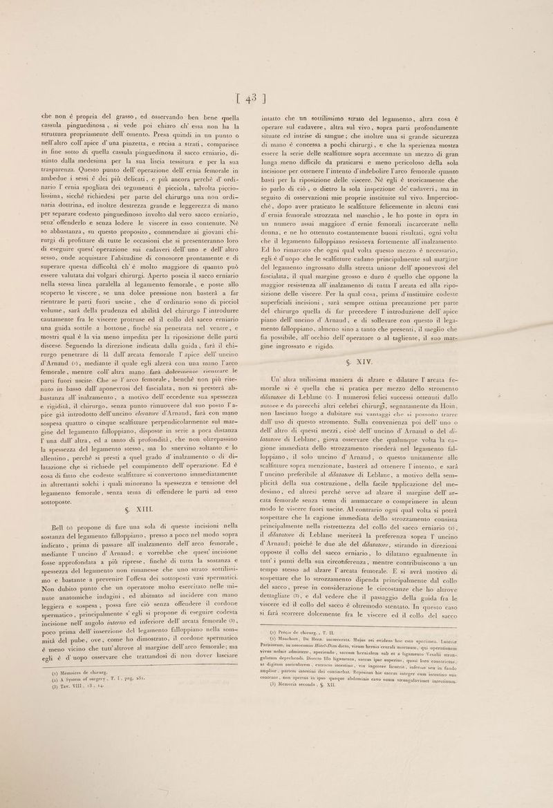 che non è propria del grasso, ed osservando ben bene quella cassula pinguedinosa , si vede poi chiaro ch’ essa non ha la struttura propriamente dell’ omento. Presa quindi in un punto 0 nell'altro coll’ apice d’ una pinzetta, e recisa a strati, comparisce in fine sotto di quella cassula pinguedinosa il sacco erniario, di- stinto dalla medesima per la sua liscia tessitura e per la sua trasparenza. Questo punto dell’ operazione dell’ ernia femorale in ambedue 1 sessi è dei più delicati, e più ancora perchè d’ ordi- nario l’ ernia spogliata dei tegumenti è picciola, talvolta pigcio- lissima, sicché richiedesi per parte del chirurgo una non ordi- la naria dottrina, ed inoltre destrezza grande e leggerezza di mano per separare codesto pinguedinoso involto dal vero sacco erniario, senz offenderlo e senza ledere le viscere in esso contenute. Né so abbastanza, su questo proposito , commendare ai giovani chi- rurgi di profittare di tutte le occasioni che si presenteranno loro di eseguire quest operazione sui cadaveri dell'uno e dell’ altro sesso, onde acquistare l'abitudine di conoscere prontamente e di superare questa difficoltà ch’ è molto maggiore di quanto può essere valutata dai volgari chirurgi. Aperto poscia il sacco erniario nella stessa linea paralella al legamento femorale, e poste allo scoperto le viscere, se una dolce pressione non basterà a far rientrare le parti fuori uscite, che d’ ordinario sono di picciol volume, sarà della prudenza ed abilità del chirurgo I’ introdurre cautamente fra le viscere protruse ed il collo del sacco erniario una guida sottile a bottone, finchè sia penetrata nel ventre, e mostri qual è la via meno impedita per la riposizione delle parti discese. Seguendo la direzione indicata dalla guida, farà il chi- rurgo penetrare di lì dall’ arcata femorale I apice dell’ uncino d’Arnaud (©), mediante il quale egli alzerà con una mano l'arco femorale, mentre coll’ altra mano farà dolcemente rientrare le parti fuori uscite. Che se I° arco femorale, benchè non più rite- nuto in basso dall’ aponevrosi del fascialata, non si presterà ab- Dbastanza all’ inalzamento, a motivo dell’ eccedente sua spessezza e rigidità, il chirurgo, senza punto rimuovere dal suo posto l' a- pice già introdotto dell’uncino elevatore d'Arnaud, farà con mano sospesa quattro 0 cinque scalfitture perpendicolarmente sul mar- gine del legamento falloppiano, disposte in serie a poca distanza Yuna dall’ altra, ed a tanto di profondità, che non olirepassino la spessezza del legamento stesso, ma lo snervino soltanto e si allentino, perchè si presti a quel grado d’ inalzamento o di di- latazione che si richiede pel compimento dell operazione. Ed è cosa di fatto che codeste scalfitture si convertono immediatamente in altrettanti solchi i quali minorano la spessezza e tensione del legamento femorale, senza tema di offendere le parti ad esso sottoposte. S. XIII Bell (@) propone di fare una sola di queste incisioni nella sostanza del legamento falloppiano, presso a poco nel modo sopra indicato , prima di passare all’ inalzamento dell’ arco femorale , mediante Il uncino d’ Arnaud; e vorrebbe che quest incisione fosse approfondata a più riprese, finchè di tutta la sostanza e spessezza del legamento non rimanesse che uno strato sottilissi- mo e bastante a prevenire l'offesa dei sottoposti vasi spermatici. Non dubito punto che un operatore molto CSCHEnato nelle mi- nute anatomiche indagini, ed abituato ad incidere ci mano leggiera e sospesa , possa fare ciò senza offendere il cordone almente s’ egli si propone di eseguire codesta spermatico , princip i ed inferiore dell’ arcata femorale (8), incisione nell’ angolo interno poco prima dell inserzione del legamento falloppiano nella som- mità del pube, ove, come ho dimostrato, il cordone spermatico > ’ È è meno vicino che tutt'altrove al margine dell’arco femorale; ma egli è d’ uopo osservare che trattandosi di non dover lasciare ©) O —_ _—________ —_____ (1) Mémoires de chirurg. (2) A System of surgery, T. È, pag. 231. (3) Tav. VIII, 18, 14. intatto che un sottilissimo strato del legamento, altra cosa è operare sul cadavere, altra sul vivo, sopra parti profondamente situate ed intrise di sangue; che inoltre una sì grande sicurezza di mano è concessa a pochi chirargi, e che la sperienza mostra essere la serie delle scalfitture sopra accennate un mezzo di gran lunga meno difficile da praticarsi e meno pericoloso della sola incisione per ottenere l'intento d’indebolire l'arco femorale quanto basti per la riposizione delle viscere. Nè egli è teoricamente che 10 parlo di ciò , o dietro la sola inspezione de’ cadaveri, ma in seguito di osservazioni mie proprie instituite sul vivo. Impercioc- chè, dopo aver praticato le scalfitture felicemente in alcuni casi d’ ernia femorale strozzata nel maschio , le ho poste in opra in un numero assai maggiore d’' ernie femorali incarcerate nella donna, e ne ho ottenuto costantemente buoni risultati, ogni volta che il legamento failoppiano resisteva fortemente all’inalzamento. Ed ho rimarcato che ogni qual volta questo mezzo. è necessario, egli è d'uopo che le scalfitture cadano principalmente sul margine del legamento ingrossato dalla stretta unione dell’ aponevrosi del fascialata, il qual margine grosso e duro è quello che oppone la maggior resistenza all’ inalzamento di tutta Y arcata ed alla ripo- sizione delle viscere. Per la qual cosa, prima d’instituire codeste superficiali incisioni , sarà sempre ottima precauzione per parte del chirurgo quella di far precedere I introduzione dell’ apice piano dell'uncino d’ Arnaud, e di sollevare con questo il lega- mento falloppiano, almeno sino a tanto che presenti, il meglio che fia possibile, all'occhio dell’ operatore o al tagliente, il suo mar- gine ingrossato e rigido. S. XIV. Un’ altra utilissima maniera di alzare e dilatare 1 arcata fe- morale si è quella che si pratica per mezzo dello stromento dilatatore di Leblanc (©. I numerosi felici successi ottenuti dallo . ° ° . Al . autore e da parecchi altri celebri chirurgi, segnatamente da Hoin, non lasciano luogo a dubitare sui vantaggi che si possono trarre dall’ uso di questo stromento. Sulla convenienza poi dell’ uno o dell’ altro di questi mezzi, cioè dell’ uncino d’ Arnaud o del di- latatore di Leblanc, giova osservare che qualunque volta la ca- gione immediata dello strozzamento risederà nel legamento fal- loppiano, il solo uncino d’ Arnaud, o questo unitamente alle scalfitture sopra menzionate, basterà ad ottenere l'intento, e sarà l’uncino preferibile al dilatatore di Leblanc, a motivo della sem- plicità della sua costruzione, della facile applicazione del me- desimo, ed altresì perchè serve ad alzare il margine dell’ ar- cata femorale senza tema di ammaccare o comprimere in alcun modo le viscere fuori uscite. Al contrario ogni qual volta si potrà sospettare che la cagione immediata dello strozzamento consista principalmente nella ristrettezza del collo del sacco erniario (E il dilatatore di Leblanc meriterà la preferenza sopra l uncino d'Arnaud; poichè le due ale del dilatazore, stirando in direzioni opposte il collo del sacco erniario, lo dilatano egualmente in tutt 1 punti della sua circonferenza, mentre contribuiscono a un tempo stesso ad alzare l’ arcata femorale. E si avrà motivo di sospettare che lo strozzamento dipenda principalmente dal collo del sacco, prese in considerazione le circostanze che ho altrove dettagliate (8), e dal vedere che il passaggio della guida fra le viscere ed il collo del sacco è oltremodo stentato. In questo caso si farà scorrere dolcemente fra le viscere ed il collo del sacco Silea tar ae LL a (1) Précis de chirurg. 3; TESI (2) Mauchart, De Hern. incarcerata. Hujus rei evidens hoc esto specimen. Parisiorum, in nosocomio Hétel-Diex dicto, virum herni vivus noluit admittere, aperiendo , Lutetia a crurali mortuum, qui operationem saccum hernialem sub et a ligamento Vesalii stran- ulatum deprehendi. Disect i ; : . g P o illo ligamento, saccus Ipse superius, quasi loro constrictus, | » VIX Ingerere licuerit, inferus sen in fando amplior , partem intestini ilei continebat. Repositus hic s ut digitum auricularem , extracto intestino accus integer cum intestino suo contento , non apertus in ipso quoque abdominis c avo suum strangulavisset intestinum.