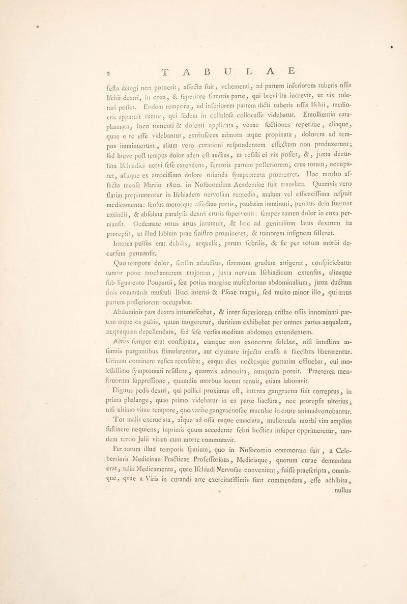 E qe wA Br yr mprASE fefta detegi non potuerit affeCta fuit, vehementi, ad partem inferiorem tüberis offis Iíchii dextri, in coxa, &amp; fuperiore femoris parte, qui brevi ita increvit, ut vix tole- rari poffet. Eodem tempore , ad inferiorem partem dicti tuberis offis Ifchu, pos cris apparuit tumor, qui fedem in cellulofa collocaffe videbatur. Imollientia. cata- plasmata, loco tumenti &amp; dolenti applicata ,. venae feCtiones repetitae , aliaque, quae e re effe videbantur, extrinfecus admota atque propinata ; dolorem ad tem- pus imminuerunt , alium vero curationi refpondentem effeétum non produxerunt ; fed breve poft tempus dolor adeo eft auctus, ut refifti ei vix poflet, &amp; , juxta decur- fum lfchiadici nervi fefe extendens , femoris partem polteriorem, crus totum , occupa- ret, aliaque ex atrociffüno dolore oriunda fymptomata procrearet, Hoc morbo af- fli£&amp;ta menfe Martio 18oo. in. Nofocomium Academiae fuit translata. Quamvis vero ftatim propinarentur in Ifchiadem nervofam remedia, malum vel efficaciffima refpuit medicamenta: fenfüs motusque affeCtae partis , paulatim imminuti, penitus dein fucrunt extin&amp;ti, &amp; abfoluta paralyfis dextri cruris fupervenit: femper tamen dolor in coxa per- manfit, Ocdemate totus artus intumuit, &amp; hoc ad genitalium latus dextrum ita prorepfit, ut illud labium prae finiftro promineret, &amp; tumorem infignem fifteret. Interea pulfus erat debilis, acqualis, parum febrilis, &amp; fic per totum morbi de- curfum permanfit, Quo tempore dolor, fcn&amp;m adauétus, fummum gradum attigerat , confpiciebatur tumor pone trochanterem majorem , juxta nervum líchiadicum extenfus, aliusque fub ligamento Poupartii, feu potius margine mufculorum abdomirialium , juxta ductum finis coinmunis mufculi lliaci interni &amp; Píoae magni, fed multo minor illo, qui artus partem pofteriorem occupabat. | | ! Abdoiinis pars dextra intumefcebat , &amp; inter füperiorem criftae offis innominati par- tcm atque os pubis, quum tangeretur, duritiem exhibebat per omnes partes aequalem, nequaquam depellendam, fed fefe verfus medium abdomen extendentem. Alfus femper erat conflipata, eamque non exonerare folebat, nifi inteftina as- fumtis purgantibus ftimularentur, aut clysmate inje&amp;o craffa a faecibus liberarentur. Uripam continere vefica recufabat , eaque dies noctesque guttatim eflluebar, cui mo- lefüflimo fymptomati refiftere, quamvis admonita, nunquam potuit. Praeterea men- ftruorum fuppreffione , quamdiu morbus locum tenuit, etiam laboravit. | . Digitus pedis dextri, qui pollici proximus eít, interea gangraepa fuit correptus, in prima phalange, quae primo videbatur in ea parte hacfüra, nec prorepfit ulterius, hifi ultimo yitae tempore, quo variae gangraenofae maculae in crure animadvertebantur. Tot malis excruciata, atque ad offa usque emaciata, muliercula morbi vim amplius fufünere nequiens, inprimis quum accedente febri he&amp;tica infüper opprimeretur, tan- dem tertio Tulit vitam cum morte commutavit. l'er totum illud temporis fpatium, quo in Nofocomio commorata fuit zaelo: berrimis Medicinae Practicae Profefforibus, Medicisque, quorum curae demandata erat , talia Medicamenta , quae Ifchiadi Nervofae conveniunt , fuiffe praefcripta , omnia- que; quae a Viris in curandi arte exercitatiffimis fünt commendata, effe adhibita, . nullus
