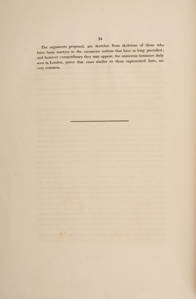 The arguments proposed, are sketches from skeletons of those who have been martyrs to the erroneous notions that have so long prevailed ; and however extraordinary they may appear, the numerous instances daily seen in London, prove that cases similar to those represented here, are very common.