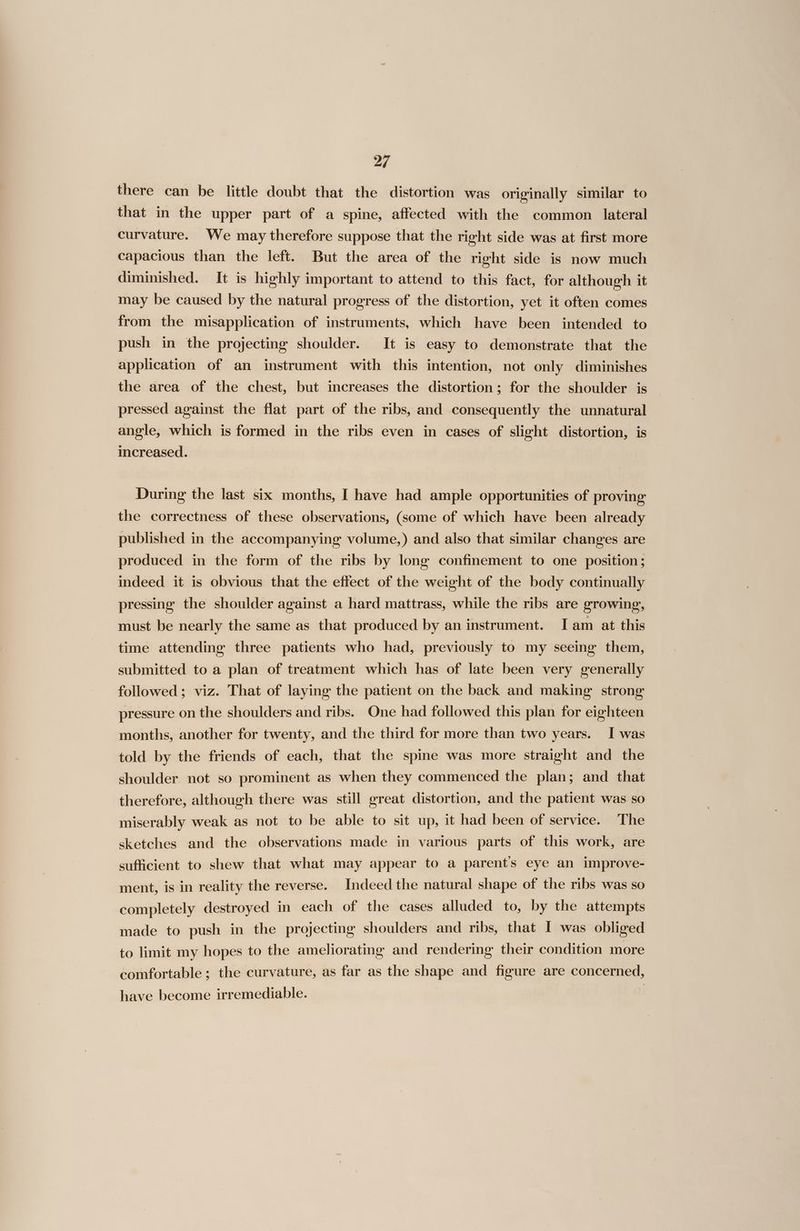 there can be little doubt that the distortion was originally similar to that in the upper part of a spine, affected with the common lateral curvature. We may therefore suppose that the right side was at first more capacious than the left. But the area of the right side is now much diminished. It is highly important to attend to this fact, for although it may be caused by the natural progress of the distortion, yet it often comes from the misapplication of instruments, which have been intended to push in the projecting shoulder. It is easy to demonstrate that the application of an instrument with this intention, not only diminishes the area of the chest, but increases the distortion; for the shoulder js pressed against the flat part of the ribs, and consequently the unnatural angle, which is formed in the ribs even in cases of slight distortion, is increased. During the last six months, I have had ample opportunities of proving the correctness of these observations, (some of which have been already published in the accompanying volume,) and also that similar changes are produced in the form of the ribs by long confinement to one position; indeed it is obvious that the effect of the weight of the body continually pressing the shoulder against a hard mattrass, while the ribs are growing, must be nearly the same as that produced by an instrument. Iam at this time attending three patients who had, previously to my seeing them, submitted to a plan of treatment which has of late been very generally followed; viz. That of laying the patient on the back and making strong pressure on the shoulders and ribs. One had followed this plan for eighteen months, another for twenty, and the third for more than two years. I was told by the friends of each, that the spine was more straight and the shoulder not so prominent as when they commenced the plan; and that therefore, although there was still great distortion, and the patient was so miserably weak as not to be able to sit up, it had been of service. The sketches and the observations made in various parts of this work, are sufficient to shew that what may appear to a parent's eye an improve- ment, is in reality the reverse. Indeed the natural shape of the ribs was so completely destroyed in each of the cases alluded to, by the attempts made to push in the projecting shoulders and ribs, that I was obliged to limit my hopes to the ameliorating and rendering their condition more comfortable; the curvature, as far as the shape and figure are concerned, have become irremediable.