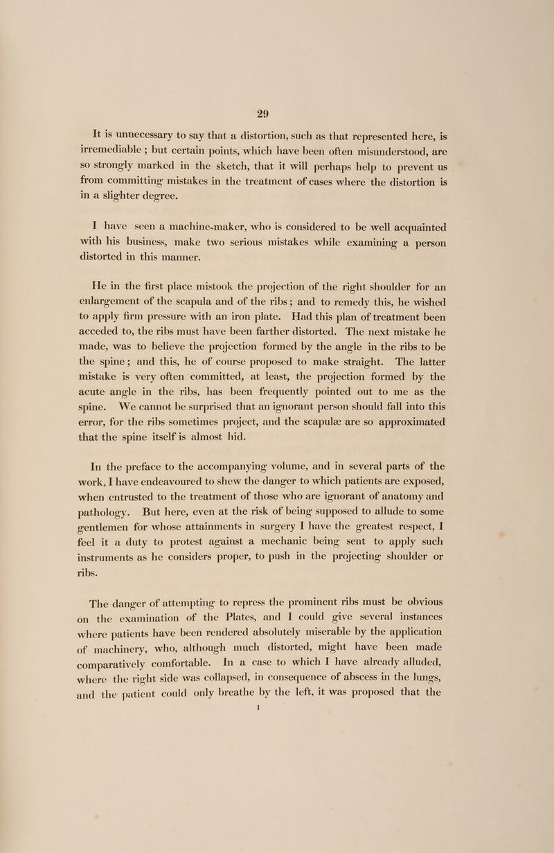 It is unnecessary to say that a distortion, such as that represented here, is irremediable ; but certain points, which have been often misunderstood, are so strongly marked in the sketch, that it will perhaps help to prevent us _ from committing mistakes in the treatment of cases where the distortion is in a slighter degree. I have seen a machine-maker, who is considered to be well acquainted with his business, make two serious mistakes while examining a person distorted in this manner. He in the first place mistook the projection of the right shoulder for an enlargement of the scapula and of the ribs; and to remedy this, he wished to apply firm pressure with an iron plate. Had this plan of treatment been acceded to, the ribs must have been farther distorted. The next mistake he made, was to believe the projection formed by the angle in the ribs to be the spine; and this, he of course proposed to make straight. The latter mistake is very often committed, at least, the projection formed by the acute angle in the ribs, has been frequently pointed out to me as the spine. We cannot be surprised that an ignorant person should fall into this error, for the ribs sometimes project, and the scapulze are so approximated that the spine itself is almost hid. In the preface to the accompanying volume, and in several parts of the work, I have endeavoured to shew the danger to which patients are exposed, when entrusted to the treatment of those who are ignorant of anatomy and pathology. But here, even at the risk of being supposed to allude to some gentlemen for whose attainments in surgery I have the greatest respect, I feel it a duty to protest against a mechanic being sent to apply such instruments as he considers proper, to push in the projecting shoulder or ribs. The danger of attempting to repress the prominent ribs must be obvious on the examination of the Plates, and I could give several instances where patients have been rendered absolutely miserable by the application of machinery, who, although much distorted, might have been made comparatively comfortable. In a case to which I have already alluded, where the right side was collapsed, in consequence of abscess in the lungs, and the patient could only breathe by the left, it was proposed that the ; |