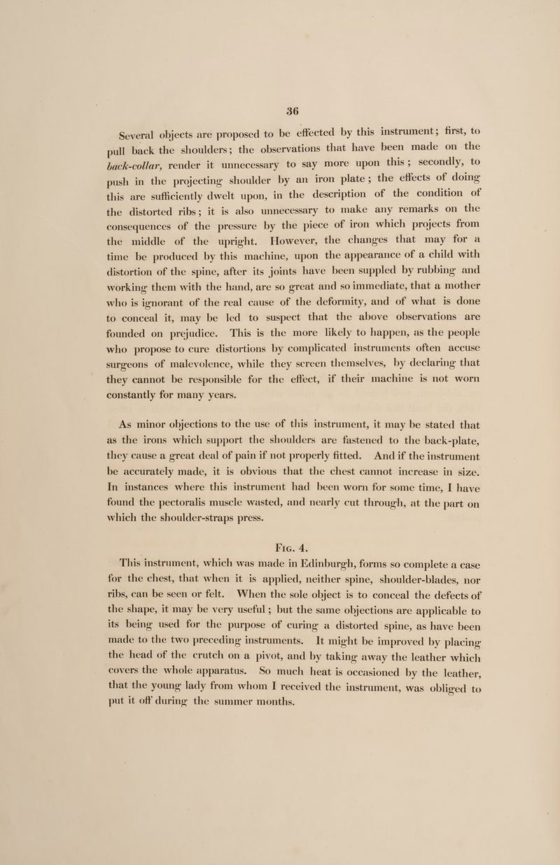Several objects are proposed to be effected by this instrument; first, to pull back the shoulders; the observations that have been made on the hack-collar, render it unnecessary to say more upon this ; secondly, to push in the projecting shoulder by an iron plate; the effects of doing this are sufficiently dwelt upon, in the description of the condition of the distorted ribs; it is also unnecessary to make any remarks on the consequences of the pressure by the piece of iron which projects from the middle of the upright. However, the changes that may for a time be produced by this machine, upon the appearance of a child with distortion of the spine, after its joints have been suppled by rubbing and working them with the hand, are so great and so immediate, that a mother who is ignorant of the real cause of the deformity, and of what is done to conceal it, may be led to suspect that the above observations are founded on prejudice. This is the more likely to happen, as the people who propose to cure distortions by complicated instruments often accuse surgeons of malevolence, while they screen themselves, by declaring that they cannot be responsible for the effect, if their machine is not worn constantly for many years. As minor objections to the use of this instrument, it may be stated that as the irons which support the shoulders are fastened to the back-plate, they cause a great deal of pain if not properly fitted. And if the instrument be accurately made, it is obvious that the chest cannot increase in size. In instances where this instrument had been worn for some time, I have found the pectoralis muscle wasted, and nearly cut through, at the part on which the shoulder-straps press. Fig. 4. This instrument, which was made in Edinburgh, forms so complete a case for the chest, that when it is applied, neither spine, shoulder-blades, nor ribs, can be seen or felt. When the sole object is to conceal the defects of the shape, it may be very useful; but the same objections are applicable to its being used for the purpose of curing a distorted spine, as have been made to the two preceding instruments. It might be improved by placing the head of the crutch on a pivot, and by taking away the leather which covers the whole apparatus. So much heat is occasioned by the leather, that the young lady from whom I received the instrument, was obliged to put it off during the summer months.