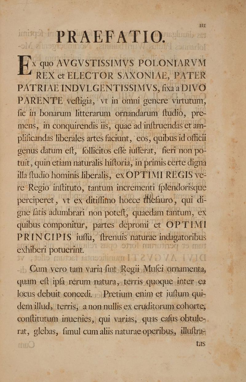 PRAEFATIO. *-4 REX et ELECTOR SAXONIAE, PATER PATRIAE INDVLGENTISSIMVS, fixa a DIVO PARENTE veftigia, vt in omni gencre virtutunr, fic i in bonarum litterarum ornandar um ftudio, pre- mens, in conquirendis iis, quae ad inftruendas et am- plificandas liberales artes faciunt, ' eos, quibus id officii cenus datum eft, follicitos efle iufferat, fieri non po- tuit, quin etiam naturalis hiftoria, in primis certe digna illa ftudio hominis liberalis, ex OPTIMI RÉGIS ve re Regio inftituto, tantum incrementi [plendorisque one fàtis adumbrari non poteft, quaedam tantum, ex quibus componitur, partes depromi et OPTIMI PRINCIPIS iuffu, (lrenuis. naturae c indagator ibus exhiberi Por (Cum vero tam varia es Ragii Mufei, Or rnamenta, quam eft ipfa rérum natura ,. terris quoque inter ea locus debuit concedi. : Pretium enim et 1uftum qui- demllud, terris, a nonnullis ex eruditorum cohorte, rat, glebas, fimul cum aliis naturae operibus, alluftra- . tas