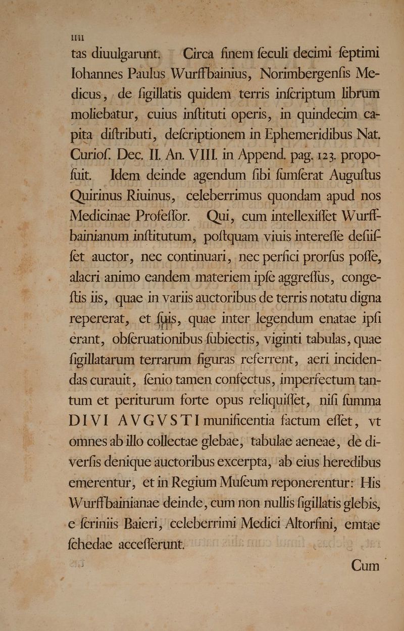 LII tas diuulgarunt. - Circa finem feculi € feptimi lohannes Paulus Wurffbainius, . Norimbergenfis Me- dicus, . de figillati quidem | terris infcriptum librum ipoliebiur, cuius inftituti operis , in quindecim ca- pita diftributi, defcriptionem i in Ephemerid ibus Nat. Curiof. Dec. II. An. VIIL in Append. pag. 123. propo- fuit ldem deinde agendum ibi fumferat Auguftus Quirinus Riuinus, celeberrimus quondam apud nos Medicinae Profeffor.- . Qui, cum intellexiffet Wurff- bainianum inftitutum, poftquam viuis intereffe defüf- fet auctor, nec continuari , nec perfici prorfus pofle, alacri animo candem materiem ipfe agg areffus, conge- ftis iis, quae in variis : auctoribus de terris notatu digna repererat, et fuis, quae inter legendum enatae ipfi erant, obferuationibus fübiectis, viginti tabulas, quae higillatarum terrarum figuras referrent, aeri inciden- das curauit, fenio tamen confectus, imperfectum tan- tum et periturum forte opus rcliquiffet, nifi fumma DIVI AVGVS' TI munificentia factum effet, vt omnes ab illo collectae elebae; tabulae aeneae, de di- verfis denique auctoribus excerpta, ab eius heredibus emerentur, etin Regium Mufeum reponerentur: His Wurffbaimnianae deinde, cum non nullis figillatis glebis, e fcriniis Baieri; celeberrimi Medici Altorfini, emtae (chedae acceflerunt. Cum