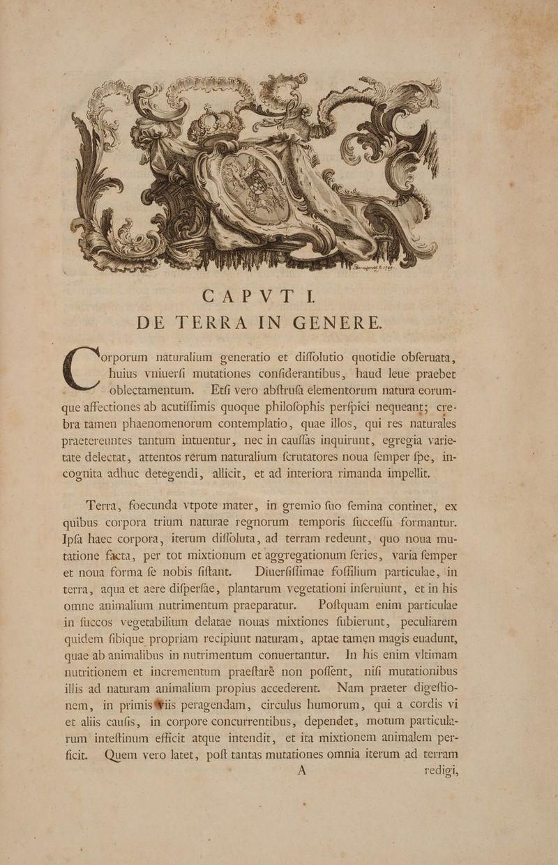 QU cN : SE 4. : CXPVT: DE TERRA IN GENERE. orporum naturalium generatio et diflolutio quotidie obferuata, huius vniuerfi mutationes confiderantibus, haud leue praebet oblectamentum. . Etfi vero abftrufà elementorum natura eorum- que affectiones ab acutiffimis quoque philofophis perfpici nequeant; cre. bra tamen phaenomenorum contemplatio, quae illos, qui res naturales praetereuntes tantum intuentur, nec in cauflas inquirunt, egregia varie- tate delectat, attentos rerum naturalium fcrutatores noua femper fpe, in- cognita adhuc detegendi, allicit, et ad interiora rimanda impellit. Terra, foecunda vtpote mater, in gremio fuo femina continet, ex quibus corpora trium naturae regnorum temporis fucceffü formantur. Ipfa haec corpora, iterum difloluta, ad terram redeunt, quo noua mu- tatione facta, per tot mixtionum et ageregationum feries, varia femper et noua forma fe nobis fiftant. ^ Diuer(iffimae foffilium particulae, in terra, aqua et aere difperfae, plantarum vegetationi inferuiunt, et in his omne animalium nutrimentum praeparatur. ^ Poftquam enim particulae in füccos vecetabilium delatae nouas mixtiones fubierunt, peculiarem quidem fibique propriam recipiunt naturam, aptae tamen magis euadunt, quae ab animalibus in nutrimentum conuertantur. n his enim vltimam nutritionem et incrementum praeftaré non poflent, nifi mutationibus illis ad naturam animalium propius accederent. Nam praeter digeftio- nem, in primis Wis peragendam, circulus humorum, qui a cordis vi et aliis caufis, in corpore concurrentibus, dependet, motum particula- rum inteftinum efficit atque intendit, et ita mixtionem animalem per- ficit. — Quem vero latet, poft tantas mutationes omnia iterum ad terram À redigi,