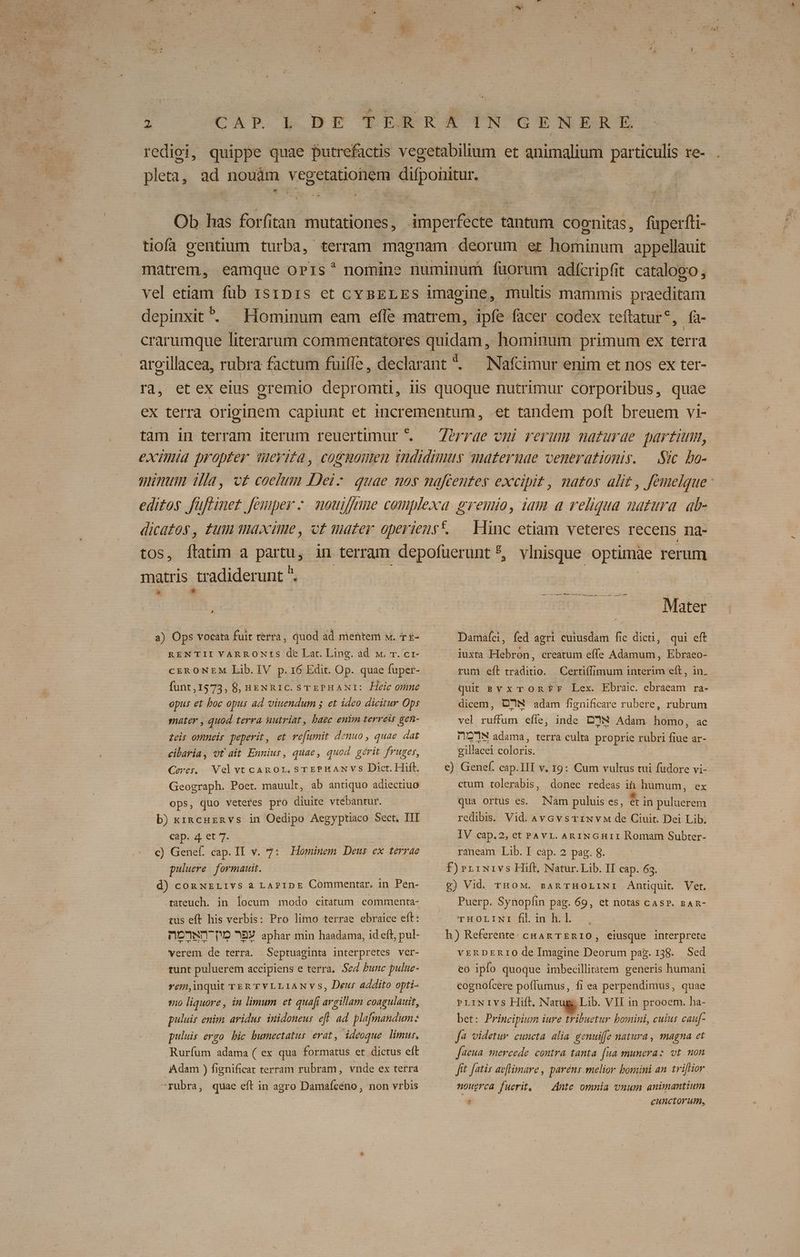 redigi, quippe quae putrefactis vegetabilium et animalium particulis re- pleta, ad nouam vegeguioHen vipoulEn Cm d Ob has forf tan mutationes, dpciide'n tantum coenitas, dde: fti- tiofa centium turba, terram magnam. deorum et him appellauit matrem, eamque oPrs* nomine numinum füorum adícripfit catalogo , vel etiam füb 151D1s et cY BELES imagine, multis mammis praeditam depinxit?. Hominum eam effe matrem, ipfe facer codex teflatur*, fá- crarumque literarum commentatores quidam, hominum primum ex terra argillacea, rubra factum fuiffe , declarant *. Nafcimur enim et nos ex ter- ra, et ex eius gremio depromti, üs quoque nutrimur corporibus, quae ex terra originem capiunt et incrementum, et tandem poft breuem vi- tam in terram iterum reuertimur *. Zorrae vmi rerum naturae partum, eximia propter Weyita, cogmonen indidimus maternae venerationis. Sic bo- ninum iia, c£ coelum Dei: - quae noy nafcentey excipit , natos alit , femelque: editos füftinet femper -. mouiffmie complexa gremio, iam a reliqua natura. ab- dicatos, tum maxime, ot mater operiens*. — Hinc etiam veteres recens na- tos, ftatim a partu, in terram depofüerunt?, vlnisque optimàe rerum matris tradiderunt ^. a) Ops vocata fuit terrà, quod ad mentem sw. T £- RENTII YARRONtS de Lat. Ling. ad w. T. cr- funt,15973, 8, i&amp;NRIC. STEPHANI: Heic mme opus et boc opus ad viuendum 5 et idco dicitur Ops snater , quod terra nutriat, baec enim terreir gen- zeir oWmeir peperit, et re[umit demuo, quae dat cibaria, ot ait Enniur, quae, quod gérit fruger, Cerer.. Velvt cAR O1. STEPERANVS Dict. Hift. Geograph. Poet. mauult, ab antiquo adiectiuo ops, duo veteres pro diuite vtébantur. b) kxincuenvs in Oedipo Aegyptiaco Sect, III cap. 4 et 7. c) Genef. cap. II v. 7: Hominem Deus ex terrae puluere. formauit. d) con NzLivs a LAPIDE Commentar. in Pen- rateuch. in locum modo citatum. commenta- tus eft his verbis: Pro limo terrae ebraice eft: n0NDT D 89 aphar min haadama, id eft; pul- verem de terra. Septuaginta interpretes ver- tunt puluerem accipiens e terra. Sed bunc pulue- vem,inquit TERT YLLIANVS, Deur addito opti- «o liquore , in limum et quafi argillam coagulauit, puluis enim aridus inidoneus eft. ad plafmandum: puluis ergo hic bumectatus erat, ideoque limur, Rurfum adama ( ex qua formatus et dictus eft Adam ) fignificat terram rubram, vnde ex terra rubra, quae eft in agro Damaícéno, non vrbis Mater Damaíci, fed agri cuiusdam fic dicti, qui eft iuxta Hebron, creatum effe Adamum , Ebraeo- rum eft traditio. | Certiffimum interim eft, in. quit svxTOonfr Lex. Ebraic. ebraeam ra- dicem, DIN adam fignificare rubere, rubrum vel ruffum effe, inde DN Adam homo, ac DUIZ7IN adama, terra culta proprie rubri e ar- gillacei GM e) Genef. cap.III v, 19: Cum vultus tui fudore vi- ctum tolerabis, donec redeas ih humum, ex qua ortus es. Nam puluis es, et in puluerem Vid. AvGvstixvM de Ciuit. Dei Lib. IV cap.2, et PAvr. An1NGHrII Romam Subter- rsneam*Llb. P eap. 25pag. 6. se F)rriwivs Hift, Natur. Lib. II cap. 63. £g) Vid. rHOM. redibis. BARTHOLINI Antiquit. Vet. Puerp. Synopfin pag. 69, et notas cAs?P. BAR- rHortiwr fil in h. 1. h) Referente: cuAR TERIO, eiusque interprete vERDERIO de Imagine Deorum pag. 138. Sed eo ipfo quoque imbecillitatem generis humani cognofcere poflumus, fi ea perpendimus, quae PLIiNIVS Hiíl. Natug, Lib. VII in prooem. ha- bet: Principium iure tribuetur bomini, cuius cauf- f4 videtur cuncta alia genuiffe natura, magna et Jaeua. mercede. contra tanta. [ua munera: vt. mon fft [atis av[Himare , paréns melior bomini an. trifiior nougrea fuerit, — Ante. omnia vnum animantium . cunctorum,