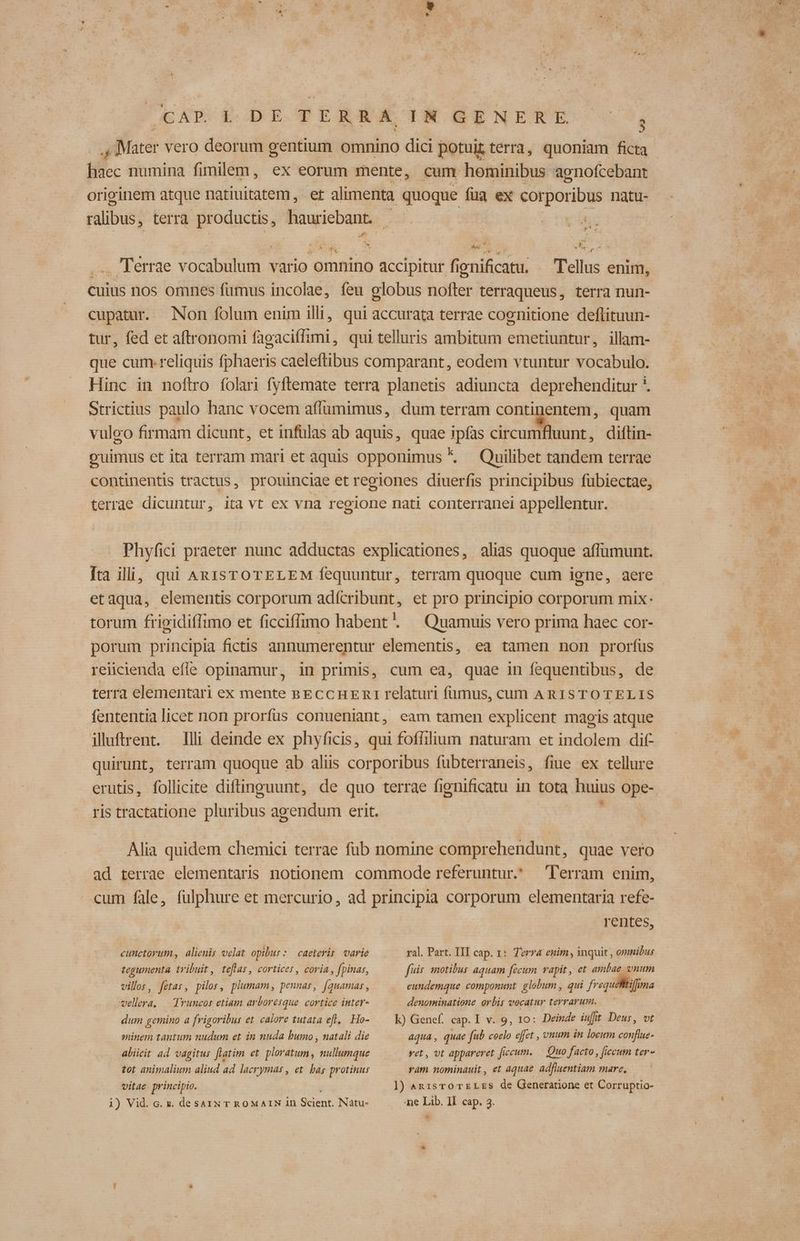 ., Mater vero deorum gentium omnino dici potui terra, quoniam ficta haec numina fimilem, ex eorum mente, cum hominibus agnofcebant originem atque natiuitatem, et alimenta quoque fua ex corporibus natu- ralibus, terra productis, hauriebant. - | 7 ws E ^ -— vers. ... Terrae vocabulum vario omnino accipitur fienificatu. . Tellus enim, cuius nos omnes fümus incolae, feu globus nofter terraqueus, terra nun- cupatur. Non folum enim illi, qui accurata terrae coenitione deflituun- tur, fed et aftronomi fagaciffimi, qui telluris ambitum emetiuntur, illam- que cum. reliquis fphaeris caeleftibus comparant, eodem vtuntur vocabulo. Hinc in noftro folari fyftemate terra planetis adiuncta deprehenditur *. strictius paulo hanc vocem affumimus, dum terram continentem, quam vuleo firmam dicunt, et infulas ab aquis, quae ipías circumfluunt, diftin- ouimus et ita terram mari et aquis opponimus * Quilibet tandem terrae continentis tractus, prouinciae et regiones diuerfis principibus fübiectae, terrae dicuntur, ita vt ex vna regione nati conterranei appellentur. Phyfici praeter nunc adductas explicationes, alias quoque affumunt. [ta ili, qui ARISTOTELEM fequuntur, terram quoque cum igne, aere etaqua, elementis corporum adícribunt, et pro principio corporum mix: torum frieidiíTimo et ficciffimo habent. — Quamuis vero prima haec cor- porum principia fictis annumerentur elementis, ea tamen non prorfus reiicienda efle opinamur, in primis, cum ea, quae in fequentibus, de terra elementari ex mente aECCHER1 relaturi fumus, cum ARISTO TELIS fententia licet non prorfus conueniant, eam tamen explicent magis atque illuftrent. Illi deinde ex phyficis, qui foffilium naturam et indolem dif- quirunt, terram quoque ab aliis corporibus fubterraneis, fiue ex tellure erutis, follicite diftinguunt, de quo terrae fienificatu in tota huius ope- ris tractatione pluribus agendum erit. Alia quidem chemici terrae füb nomine comprehendunt, quae vero ad terrae elementaris notionem commode referuntur. lerram enim, cum fale, (ulphure et mercurio, ad principia corporum elementaria refe- rentes, cunctorum , alienis velat opibur: caeterir varie ral. Part. III cap. 1: Terr enim, inquit , omnibus tegumenta tribuit, teflas, cortices, coria, fpinas, fuis. motibus aquam fecum vapit , et ambae vnum villos, fetar, pilos, plumam, pennas, [quamas , eundemque componunt globum , qui frequetifima vellera, — Truncos etiam arboresque. cortice inter- denominatione orbis vocatur terrarum. dum gemino a frigoribus et calore tutata efl, Ho- — Kk) Genef. cap. I v. 9, 10: Deinde iuit Deus, vt minem tantum nudum et in nuda bumo , natali die aqua, quae fub ceelo effet , vnum in locum conflue- abiicit ad vagitus [latim et. ploratum, nullumque vet, vt appareret ficum. — Quo facto, [iccum ter- tot animalium aliud ad lacrymas , et. bas protinus ram nominauit, et aquae. adfluentiam mare, vitae principio. ]) An1sTO TE LES de Generatione et Corruptio- i) Vid. c. x. desazN T ROMAIN in Scient. Nàátu- Ae Lib. II. cap. 3.