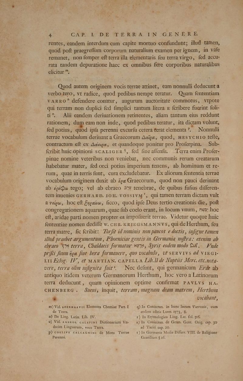- 4. JQAWM BUS pp demo 14 UREONdERAE rentes, eandem interdum cum capite mortuo confundunt; ilud tàmen, . quod poft praegreffüm corporum naturalium examen per ignem, in vafe remanet, non femper eft terra illa elementaris feu terra virgo, fed accu- rata tandem depuratione haec ex omnibus fere corporibus naturalibus elicitur . | Quod autem originem vocis terrae attinet, eam nonnulli deducunt a verbo tero, vt radice, quod pedibus nempe teratur. Quam fententiam VARRO defendere conatur, augurum auctoritate commotus, vtpote qui terram non duplici fed fimplici tantum litera n fcribere fuerint foli- ti^. Alii eandem deriuationem retinentes, aliam tantum eius reddunt rationem, dum eam non inde, quod pedibus teratur, ita dictam volunt, fed potius, quod ipía perenni excuríü cetera ferat elementa Nonnulli terrae vocabulum deriuant a Graecorum Aaigz, quod, nEsvcnro tefle, contractum eft ex A&ga, et quandoque ponitur pro Proferpina. |. Sub- fcribit huic opinioni scALiGER?, fed fine affenfu. — Terra enim Profer- pinae nomine veteribus non veniebat, nec communis rerum creatarum habebatur mater, fed orci potius imperium tenens, ab hominum et re- rum, quae in terris fünt, cura excludebatur. Ex aliorum fententia terrae vocabulum originem duxit ab Zee Graecorum, quod non pauci deriuant ab £eéQw tego; vel ab ebraeo 2» tenebrae, de quibus fufius difleren- tem inuenies GERHARD. JOH. VOSSIVM', qui tamen terram dictam vult à Téígu, hoc eft £zealw, ficco, quod ipfe Deus tertio creationis die, poft congregationem aquarum , quae füb coelo erant, in locum vnum, nez hoc eft, aridae parti nomen propter ea impofuerit terrae. Videtur quoque huic fententiae nomen dedifle w. cuz. KR1EGSMANNVS, qui de Herthum, feu terra matre, fic fcribit: Zor/m id nominis mom paucos e doctis , infigme tamen illud. praebet argumentum , P boeniciae gentis im Germania moftra: etenim ab ebraeo Nw ferra, Chaldaeis formatur wvya, Syris eodem modo VS3..—. Funde prifei faum sea. fiue. bera. formauere, quo vocabulo, vt seu v1vs ad vinar- LIIEcrr. IF, et MARTIAN. CAPELLA Lib.ll de Nuptüs Merc. etc.nota- cere, terra olim infienita futs. Nec defunt, qui germanicum Zr4e ab antiquo itidem veterum Germanorum Herthum, hoc vero a Latinorum terra deducunt, quam opinionem optime confirmat PAVLVS HaA- CHENBERG . SUeu, inquit, Zerram, magnam deam matrem, Hertbum L vocabant, m) Vid. soeRHaA vri Elementa Chemiae Part. I de Terra. n) De Ling. Latin. Lib. IV. 0) Vid. Awsz0s. carrePiNi Dictionarium Vn- decim Linguarum, voce Terra. p)corrivs carcaGNiwi de Motu Terrae Perennt. q) In Coniectan. in hunc locum Varronis, cum eodem editis Lutet. 1575, .8. r) In Etymologico Ling. Lat. fol. $16. s) In. Coniectan. de Germ. Gent. Orig. cap. 30 ad Taciti cap. 20. t) In Germania Media Differt. VIII. de Religione Gentilium $ 16.