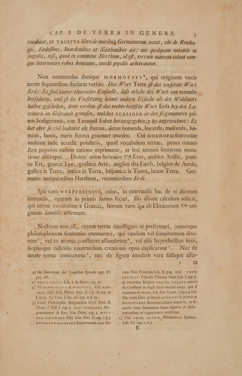 vocabant ,vt Y ACYTVS libro de tnoribug Germanorum notat , obi de Reudin- gir, £udofibus, Suardonibus et Nuitbonibus ait mec quidquam notabile in fmgulis, nift, quad i 7 cominune Hertbum , id eft , terram matrem colunt Cd1H- que iteruene 2 ebus bominum , inuebi populis arbitrautur. Nor omittendus deniqie MoRnHoFivs*, qui originem vocis terrae fequentibus declarat verbis: Das Jor Ter 4 Jf das verfotate Mort KErd.: Es frud lauter. thoerichbte Einfaelle, dafs etliche das J'ort von xerendo berfübren, und ift die F'eyfetzung keiner andern. Uyfacbe als des. JF obllauts Dalber. gofrbelben, deun cordem iff das rechte teutfibe Fort. Exda bey den La- Ieinern ün Gebraucb gexpolen, apelcbe$ sc A t.1GER in den fo genannten pri- mis Scaligerianis, voz Tanaquil Faber Jerausgegeben ,p.go angezeicbnet; Ey Jat. aber. fo ciel bedeutet als ftercus , davon homerda, bucerda, mufcerda, ho- minis, bouis, muris ftercus genenuet 2»ordem. | Cui Mon Hor fententiae multum inde accedit ponderis, quod vocabulum terrae, penes omnes fere populos eadem. ratione exprimatur, et leui tantum literarum. muta- tione difcrepet. | Dicitur enim hebraice X^€ Erez, arabice Ardhi, puni- ce Ert, graece Pea, eothice Arte, anglice the Ear th, belgice de Aerde, eallice la Terre, italice la Terra, hifpanicela Tierra, latine lerra. — Ger- manis antiquioribus Herthum, recentioribus £e. Ipfe Vero wYRFFBEINIVS, culus, in enarrandis hac de re aliorum fententiis, operam in primis fumus fecuti, illis album calculum adiicit, qui terrae vocabulum a Graecis, horum vero £ga ab Ebraeorum Xov ori- oinem fumfifle affirmant. Noftrum non eft, ortum tertae inuefligare et perícrutari, omnesque philofophor um fententias enumerare, qui Eandem vel fempiternam dixe- runt, velex atomis conflatam affumferunt*, vel aliis hypothefibus fictis, | ocius ridiculis venerandum creationis opus explicarunt. | Nec de aetate terrae coniecturas^, nec de figura eiusdem vera falfaque affer- - v A rum Nat. Principia Lib. I1 pag. 206. 'rHow. — gv RNETI Telluris Theoria Sacra Lib. I cap. 5, et recentior fcriptor AN TON. LAZARO MORO de Croffacei et degli alteri marini corpi, que fi truouano fu monti, Lib. duo Venet. 1740, 4 mai. Hic enim libro primoin svn x err in primis et WOODWARDI theoriam telluris inquirit, in fe- u) Im Unterricht. der. Teutfchen Sprache cap. VI pag. 116. v) ARISTOTELES Lib. I de Coelo cap. 10. x) Vt pEMOcCRITVS et EPICVRvs. Vid. sRv- CKER. Hifl. Crit, Philof. Part. II Lib. II cap. 13 $ rr nr. 79 Tom. I loc. cit. cap. i1 $ 2r. y) Conf. Philofophia Burgundica Phyf. Part. II Tract. I Diff. I cap. . DAN. sENNER TI Hy- pomnuemata de Rer. Nat. Princ. eap. I. wor r. ERD. SENGWERD Phil. Nat. Part. II cap. 1 $ 3. DAVIDVONDERRECKE Experimenta circa Re- cundo vero fententiam fuam exponit et obfer- vationibus et experientiis confirmat. | Lib. VI cap. 1 et 2.