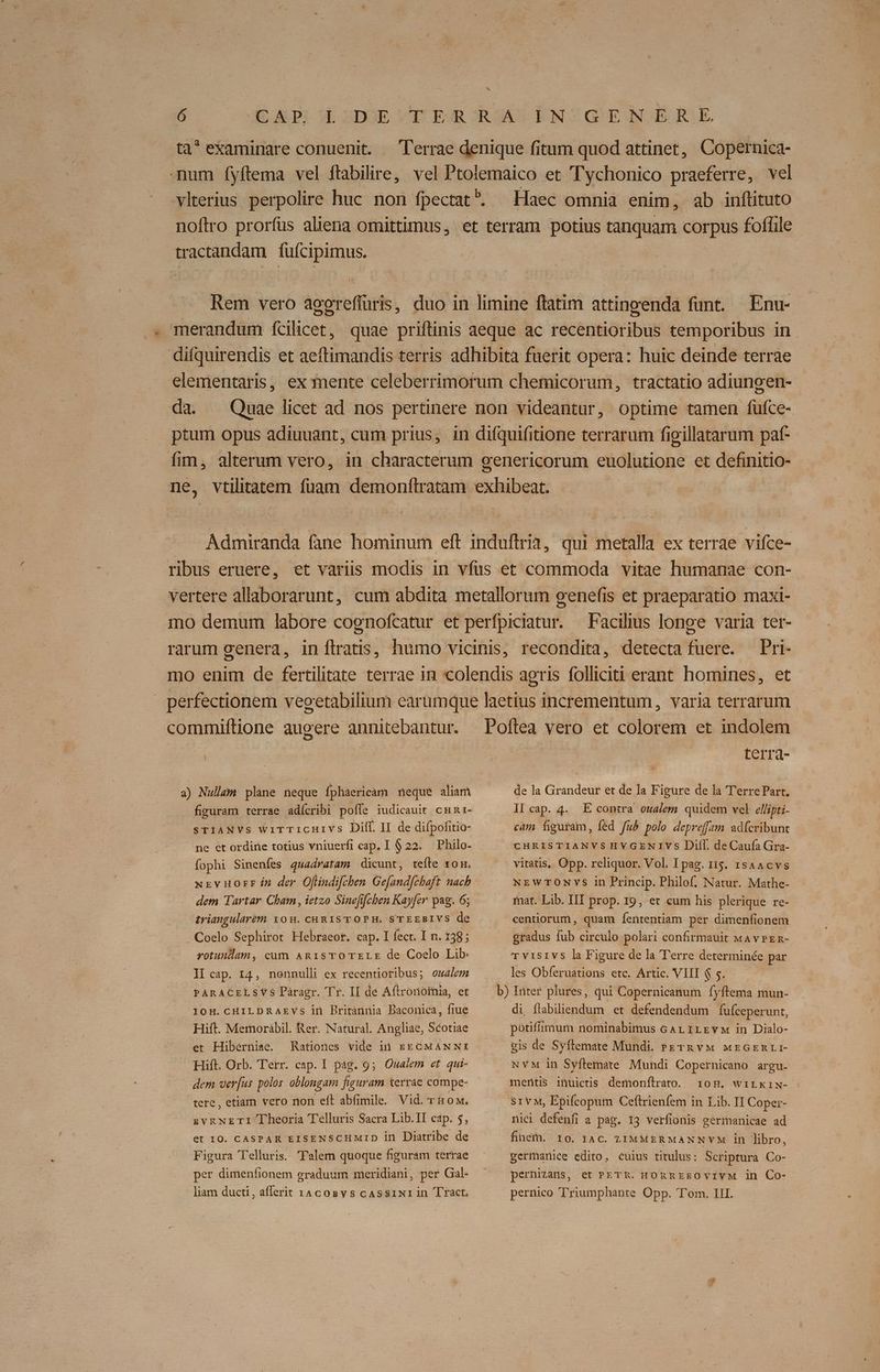 * ta^ examinare conuenit. Terrae denique fitum quod attinet, Copernica- - mum íyftema vel ftabilire, vel Ptolemaico et 'Tychonico praeferre, vel vlterius perpolire huc non fpectat^. Haec omnia enim, ab inflituto noftro prorfus aliena omittimus, et terram potius tanquam corpus foffile tractandam fuícipimus. Rem vero aooreffuris, duo in limine ftatim attinpenda funt. — Enu- merandum ícilicet, quae priftinis aeque ac recentioribus temporibus in difquirendis et aeftimandis terris adhibita fuerit opera: huic deinde terrae elementaris, ex mente celeberrimorum chemicorum, tractatio adiungen- da. — Quae licet ad nos pertinere non videantur, optime tamen fufce- ptum opus adiuuant, cum prius, in difquifitione terrarum figillatarum paf- fim, alterum vero, in characterum genericorum euolutione et definitio- ne, vtilitatem fuam demonftratam exhibeat. Admiraita fane hominum eft induftria, qui metalla ex terrae vifce- ribus eruere, et variis modis in vfus et commoda vitae humanae con- vertere allaborarunt, cum abdita metallorum genefis et praeparatio maxi- Facilius longe varia ter- rarum genera, inflratis, humo vicinis, recondita, detecta fuere. Pri- mo enim de fertilitate terrae in colendis agris folliciti erant homines, et perfectionem vecetabilium earumque laetius incrementum, varia terrarum commiftione augere annitebantur. Poftea vero et colorem et indolem terra- a) Nullam plane neque Ípháericam neque aliam ^ —— dea Grandeur et de la Figure de la Terre Part. figuram terrae adícribi pofle iudicauit cun1- STIANVS WITTICHIVS Dilf. II de difpofitio- ne et ordine totius vniuerfi cap. 1 $22. Philo. fophi Sinenfes quadratam dicunt, tefle xo. xrvuorr in der O[lindifchen Ge[and[chaft nacb dem Tartar Cham , ietzo Sinefifchen Kayfer pag. 6; triangularem 108. chuRISTOPH, S'TEEBIVS de Coelo Sephirot Hebraeor. cap. I fect. I n. 138; rotundam, cüm ARISTOTELE de Coelo Lib: II cap. 14, nonnulli ex recentioribus; oualem PARACELSVS Páragr. 'Tr. II de Aftronoimia, et 10H.CHILDRAEVYs in Britànnia Baconica, fiue Hift. Memorábil. Rer. Natural. Angliae, Scotiae et Hiberniae. Rationes vide ià EECMANNI Hift. Orb. Terr. cap. I pag. 9; Oualem et qui- dem verfus polos oblongam figuram terrae compe- tere, etiam vero non eft abfimile. Vid. r&ow. zvgNETI Theoria Telluris Sacra Lib.TI cap. 5, et IO. CASPAR EISENSCHMID in Diatribe de Figura Telluris. Talem quoque figuram terrae per dimenfionem graduum meridiani, per Gal- liam ducti , afferit IACOBYS CASSINI in 'Tràct, II cap. 4. E contra oualem quidem vel ellipti- cam figuram, fed fub pole depref[am adícribunt CHRISTIANVS HYGENIVS DiíI. de Caufa Gra- vitatis, Opp. reliquor. Vol. I pag. i15. 1sAAcvs NEWTONVS in Princip. Philof. Natur. Mathe- mat. Lib. III prop. 19, et cum his plerique re- centiorum , quam fententiam per dimenfionem gradus fub circulo polari confirmauit wA vrEn- Tvisivs la Figure de la Terre determinée par les Obferuations etc. Artic. VIII $ 5. di, flabiliendum et defendendum fufceper unt, potiffimum nominabimus GAL ILrvM in Dialo- gis de Syflemate Mundi. ezrn vw xzGrnrLI- NYM in Syftemate Mundi Copernicano argu. mentis ifhuictis demonfítrato. 10H. wiLkriw- nici defenfi a pap. 13 verfionis germanicae ad finem. to. 14c. LIMMERMANNVM in libro, germanice edito, cuius titulus: Scriptura Co- pernizans, et PETR. HORREEOVIYM in Co- pernico Triumphante Opp. Tom. III.