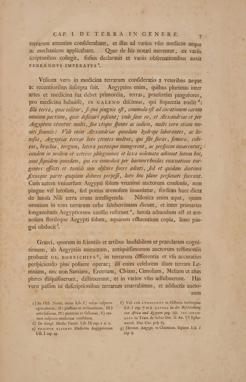 terfarum attentius confiderabant, et illas ad varios vfus medicos aeque .ac mechanicos applicabant. ^ Quae de his notari merentur, ex variis fcriptoribus collegit, fufms declarauit et variis obferuationibus auxit FERRANDVS IMPERATVYS 5 Vtilium vero in medicina terrarum confideratio a veteribus aeque 4c recentioribus fufcepta tuit. ^ Aegyptios enim, quibus plurimas inter artes et medicina fua debet primordia, terras, praefertim pinguiores, pro medicina habuifle, ex GALENO difcimus, qui fequentia tradit *: lila terra, quae colitur , ft qua pinguis eft , commoda eff ad curationem earum onmium partium, quae deficcari pofeunty onde faue ea, ez Alexandriae ez per Aegyptum vtuntur. ulti, fua vtique fponte ac gudicio, multi vero etiam qo- miti fommnis- Fidi emm Alexandriae quosdam | bydrope laborantes , ac lie- Aofos, Jdemyptiae terrae luto otemteg multos, qui ftbi frag, femora, cubi- £05, brachia , tergum, latera pectusque inungerent , ac perfpicuo iuarentury eundem inm modum et ceteres phlegmonay ez laxa oedemaza adrauaz jugum boc, uou. frquidem quosdam , qui ex immodica per. baemorrboidas euacuatione tur- sentes effecti e£. tumidi mom obfcure fuere adiuti, fed ez quidam diutinoy Cum autem vniuerfüum Aegypti folum vnanimi auctorum confenfu, non pingue vel lutofüm, fed potius arenofüm inueniatur, forfitan haec dicta de lutofa Nili terra erunt intelligenda. ^ Nilotica enim aqua, quam omnium in toto terrarum orbe faluberrimam dicunt, et inter primarias loneaeuitatis Aegyptiorum cauffas referunt ^, lutofa admodum eft et are- nofum fterileque Aegypti folum, aquarum effluentium copia, limo pin- oui obducit *. Giraeci, quorum in fcientiis et artibus laudabilem et praeclaram coeni- tionem, ab Aegyptiis mutuatam, antiquiffimorum auctorum teftimoniis probauit or. ponnrcHIvs?, in terrarum differentia et vfü accuratius perfpiciendo plus pofüere operae; illi enim celebrem illam terram Le- mniam, nec non Samiam, Eretriam, Chiam, Cimoliam, Meliam et alias plures difquifiuerunt, diftinxerunt, et in varios vfus adhibuerunt. Has vero paffim in defcriptionibus terrarum enarrabimus, et adductis aucto- rum c) In Hift. Natur. cuius Lib. I) terras refpectu — f) Vid. 10x. Lvporpnvs in Hiftoria Aethiopiae agriculturae, II) plaflicas et architecturae, III) Lib.I cap. 7 et &. naPPzm em der Be[chreibung artis fuforiae, IV) pictoriae et fulloniae, V) tan- von África und Epgypteu pag. 131. 1^C. GRAN- dem refpectu medicinae confiderat. pivs in Tract. de Stibio Dec. II An. VI Ephe- : d) De Simpl. Medic. Facult. Lib. IX cap. 1. n. 2. merid. Nat. Cur. pag. 83. €) PROSPER ALPINVS Medicina Aegyptiorum 9) Hermet. Aegypt. et Chemicor, Sapienr. Lib. J Lib. I cap. 12. | cap. 8.