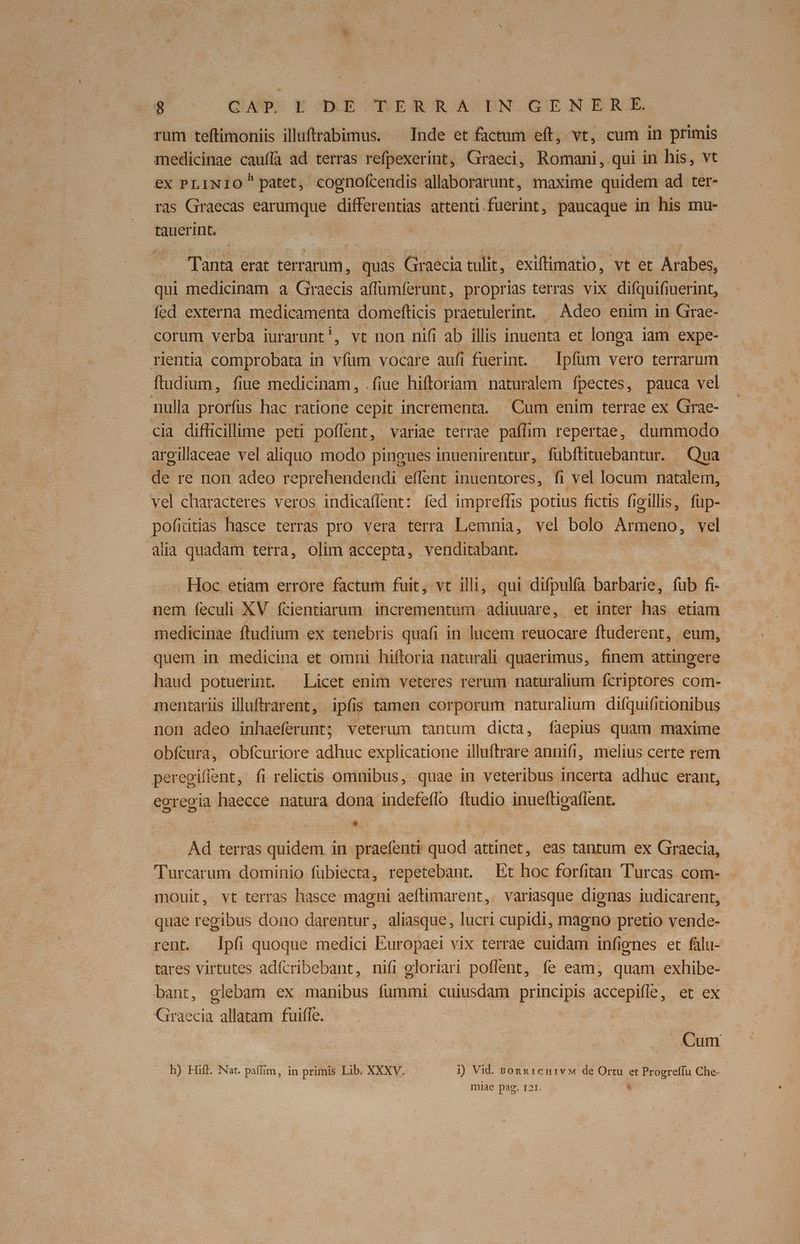 $'oco OHBDS X XE DEBOROACBNOGIE NOERGE rum teftimoniis illuftrabimus. ^ Inde et factum eft, vt, cum in primis medicinae cauffa ad terras refpexerint, Graeci, Romani, qui in his, vt ex PLINIO patet, cognofcendis allaborarunt, maxime quidem ad ter- ras Graecas earumque differentias attenti fuerint, pesaued in his mu- tauerint. | Tanta erat terrarum , quas Graecia tulit, exiftimatio, vt et Arabes, qui medicinam a Graecis affüumferunt, proprias terras vix difquifiuerint, fed externa medicamenta. domefticis praetulerint. Adeo enim in Grae- corum verba iurar unt', vt non nifi ab illis inuenta et longa iam expe- rientia comprobata in vim vocare aufi fuerint. — Ipfum vero terrarum fludium, fiue medicinam, . fiue hiftoriam naturalem fpectes, pauca vel nulla prorfus hac ratione cepit incrementa. Cum enim terrae ex Grae- cia difficillime peti poflent, variae terrae paffim repertae, dummodo argillaceae vel aliquo modo pingues inuenirentur, fübftituebantur. Qua de re non adeo r eprehendendi effent inuentores, .fi vel locum natalem, vel characteres veros indicaflent: fed impreffis potius fictis fioillis, füp- pofidtias hasce terras pro vera terra Lemnia, vel bolo Ae. vel alia quadam terra, olim accepta, venditabant. Hoc etiam errore factum fuit, vt illi, qui difpulía barbarie, fub fi- nem feculi XV fcientiarum incrementum adiuuare, et inter has etiam medicinae ftudium ex tenebris quafi in lucem reuocare ftuderent, eum, quem in medicina et omni hiftoria naturali: quaerimus, finem attingere haud potuerint ^ Licet enim veteres rerum naturalium fcriptores com- mentariis illuftrarent, ipfis tamen corporum naturalium difquifitionibus non adeo inhaeferunt; veterum tantum dicta, faepius quam maxime obfcura, obfcuriore adhuc explicatione illuftrare annifi, melius certe rem. peregiflent, fi relictis omnibus, quae in veteribus incerta adhuc erant, ecregia haecce natura dona indefeflo ftudio inueftigafient. |  RM Ad terras quidem in praefenti quod attinet, eas tantum ex Graecia, Turcarum dominio fübiecta, repetebant. Et hoc forfitan Turcas com- mouit, vt terras hasce magni aeftimarent, variasque dignas iudicarent, quae regibus dono darentur, aliasque, lucri cupidi, magno pretio vende- rent. Ipfi quoque medici Europaei vix terrae cuidam infignes et fülu- tares virtutes adícribebant, nifi eloriari poflent, fe eam; quam exhibe- bant, glebam ex manibus aem] cuiusdam principis accepifle , et ex Ha allatam fuiffe. | Cum h) Hift. Nat. paffim, in primis Lib. XXXV. i) Vid. Bonxreniv de Ortu et Progreffu Che- | miae pag. 121. 