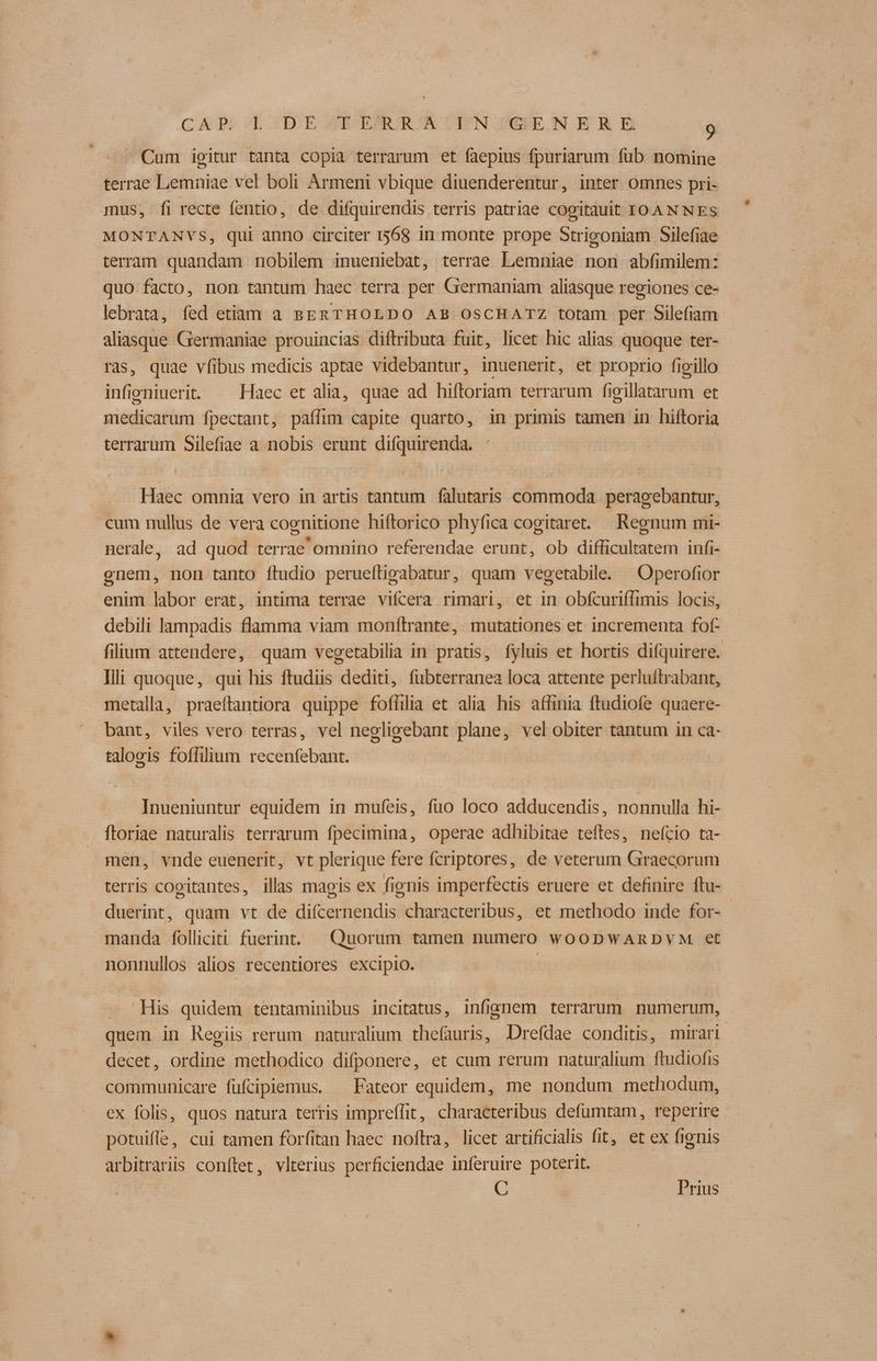 Cum iegitur tanta copia terrarum et faepius fpuriarum fub nomine terrae Lemniae vel boli Armeni vbique diuenderentur, inter omnes pri- mus, fi recte fentio, de difquirendis terris patriae cogitauit IT0AN NES MONTANVS, qui anno circiter 1568 in monte prope Strigoniam Silefiae terram quandam nobilem inueniebat, terrae Lemniae non abfimilem: quo facto, non tantum haec terra per Germaniam aliasque regiones ce- lebrata, fed etiam a BERTHOLDO AB OSCHATZ totam per Silefiam aliasque Germaniae prouincias diftributa fuit, licet hic alias quoque ter- ras, quae víibus medicis aptae videbantur, inuenerit, et proprio fieillo infieniuerit. — Haec et alia, quae ad hiftoriam terrarum figillatarum et medicarum fpectant, paflim capite quarto, in primis tamen in hiftoria terrarum Silefiae a nobis erunt difquirenda. Haec omnia vero in artis tantum falutaris commoda peragebantur, cum nullus de vera cognitione hiftorico phyfica cogitaret. Regnum mi- nerale, ad quod terrae omnino referendae erunt, ob difficultatem infi- enem, non tanto ftudio peruefligabatur, quam vegetabile. ^ Operofior enim labor erat, intima terrae vifcera rimari, et in obícuriffimis locis, debili lampadis flamma viam monftrante, mutationes et incrementa fof- filium attendere, quam vegetabilia in pratis, fyluis et hortis difquirere. Ili quoque, qui his ftudiis dediti, fubterranea loca attente perluftrabant, metalla, praeftantiora quippe foffilia et alia his affinia ftudiofe quaere- bant, viles vero terras, vel neoligebant plane, vel obiter tantum in ca- taloeis foffilium recenfebant. Inueniuntur equidem in mufeis, fuo loco adducendis, nonnulla hi- ftoriae naturalis terrarum fpecimina, operae adhibitae tefles, nefcio ta- men, vnde euenerit, vt plerique fere fcriptores, de veterum Graecorum terris cogitantes, illas magis ex fignis imperfectis eruere et definire ftu- duerint, quam vt de difcernendis characteribus, et methodo inde for- manda folliciti fuerint. Quorum tamen numero w00DWARDVM et nonnullos alios recentiores excipio. | — His quidem tentaminibus incitatus, infignem terrarum numerum, quem in Regiis rerum naturalium the(auris, Drefdae conditis, mirari decet, ordine methodico difponere, et cum rerum naturalium ftudiofis communicare füfciplemus. ^ Fateor equidem, me nondum methodum, ex folis, quos natura terris imprefífit, characteribus defumtam, reperire potuifle, cui tamen forfitan haec noftra, licet artificialis fit, et ex fignis arbitraris conftet, vlterius perficiendae inferuire poterit. | C Prius