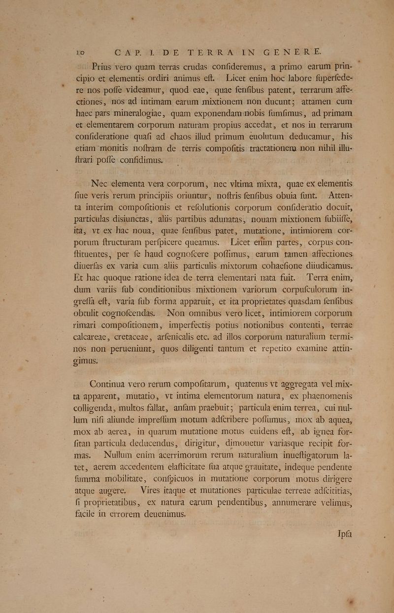 -Prius vero quam terras crudas confideremus, a primo earum prin- cipio et elementis ordiri animus eft. — Licet enim hoc labore füperfede- re nos poffe videamur, quod eae, quae fenfibus patent, terrarum affe- ctiones, nos ad intimam earum mixtionem non ducunt; attamen cum haec pars mineralogiae, quam exponendam nobis fumfimus, ad primam et elementarem corporum naturam propius accedat, et nos in terrarum confideratione quafi ad. chaos illud primum euolutum deducamur, his etiam monitis noftram de terris compofitis tractationems non nihil illu- ftrari pofle. confidimus. Nec elementa vera corporum, nec vltima mixta, quae ex elementis fiue veris rerum principiis oriuntur, noftris fenfibus obuia fant. —Atten- ta interim compofitionis et refolutionis corporum confideratio docuit, particulas disiunctas, alüs partibus adunatas, nouam mixtionem fübiitle, ita, vt ex hac noua, quae fenfibus patet, mutatione, intimiorem cor- porum ftructuram perfpicere queamus. Licet enim partes, corpus con- ftituentes, per fe haud cognofcere poffimus, earum tamen affectiones diuerfis ex varia cum alis particulis mixtorum cohaefione diiudicamus. Et hac quoque ratione idea de terra elementari nata fuit. Terra enim, dum variis füb conditionibus mixtionem variorum corpufculorum in- orefía eft, varia fub forma apparuit, et ita proprietates quasdam fenfibus obtulit cornofcendas. Non omnibus vero licet, intimiorem corporum - rimari compofitionem, imperfectis potius notionibus contenti, terrae calcareae, cretaceae, arfenicalis etc. ad illos corporum naturalium termi- nos non perueniunt, quos diligenti tantum et repetito examine attin- gimus. | Continua vero rerum compofitarum, quatenus vt agoregata vel mix- ta apparent, mutatio, vt intima elementorum natura, ex phaenomenis colligenda, multos fallat, anfam praebuit; particula enim terrea, cui nul- lum nifi aliunde impreflum motum adfcribere pofíumus, mox ab aquea, mox ab aerea, in quarum mutatione motus euidens eft, ab ignea for- fitan particula deducendus, dirigitur, dimouetur variasque recipit for- mas. Nullum enim acerrimorum rerum naturalium inueftigatorum la- tet, aerem accedentem elaflticitate füa atque erauitate, indeque pendente fumma mobilitate, confpicuos in mutatione corporum motus dirigere atque augere. Vires itaque et mutationes particulae terreae adícititias, fi proprietatibus, ex natura earum pendentibus, annumerare velimus, facile in errorem deuenimus. Ipfa