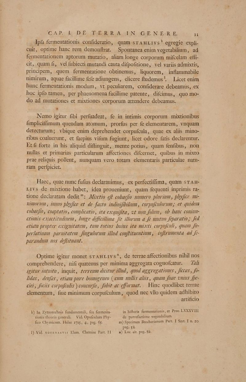 CAP. k DE Jud RA EN (Gi. NER. E T . Ipfà fermentationis confideratio, quam srAHLIvs* egregie expli- cuit, optime hanc rem demonftrat. Spontanea enim vecetabilium, ad fermentationem aptorum mutatio, aliam longe corporum mifcelam effi- cit, quam fi, vel fubiecti mutandi cauta difpofitione, vel variis admixtis, principem, quem fermentatione obtinemus, liquorem, inflammabile nimirum, aquae facillime fefe adiungens, elicere ftudemus'. — Licet enim hunc fermentationis modum, vt peculiarem, confiderare debeamus, ex hoc ipfo tamen, per phaenomena facillime patente, difcimus, quo mo- do ad mutationes et mixtiones corporum attendere debeamus. E d | Nemo igitur fibi perfuadeat, fe in intimis corporum mixtionibus fimpliciffrmum quendam atomum, prorfus per fe elementarem, vnquam detecturum; vbique enim deprehendet corpufcula, quae ex aliis mino- ribus coaluerunt, et faepius vifum fugiunt, licet odore fatis declarentur. Etfi forte in his aliquid diftinguit, mente potius, quam fenfibus, non nullas et primarias particularum affectiones difcernet, quibus in mixto prae reliquis pollent, nunquam vero totam elementaris particulae natu- ram perfpiciet. Haec, quae nunc fufius declarauimus, ex perfectiffima, quam srAmn- LiVs de mixtione habet, idea proueniunt, quam fequenti inprimis ra- tione declaratam dedit: AMixzie eff cobaefio. mumero plurium , phyfice. un- ZWHHOYUM, iN phyfice et. de facto idiutfabilium , corpufculorum; et quidem cobatfto, codptatio , complicatio, ita exquifita, cz mon folum, ob banc conium- CHOut exactitudimem, longe difiillima fit ilerum a fe mutuo feparatioy fed etiam propter exiguitatem, zum totius buius ita mixti corpufculi, quam Jft- perlatiuam. paruitazem frugulorum illud conflituentium , dnftrumenta ad. fe- parandum noy deffgzuant. | Optime igitur monet srAHLIVS^, de terrae affectionibus nihil nos comprehendere, nifi quatenus per minima aggreoata cognofcatur. — Z4Z gitur intuitu, inquit, £erreum dici£ur illud, guod aggregationes , ficeas , fo- lidas, demfas, etiam pure bomogenueo ( cum mullis alis, quam fuae onus fpe- ciel, fociis corpufculis ) concurfu, fübit ac efformat..—. Hinc. quodlibet terrae elementum, fiue minimum corpufculum , quod nec vllo quidem adhibito artificio . k) In Zymotechnia fundamentali, (ca. fermenta- in hiftoria fermenrationis, et Proc. LXXXVIII tionis theoria generali. — Vid. Opufculum Phy- de putrefactione vegetabilium. fico Chymicum. Halae 1715, 4, pag. 65. m) Specimen Beccherianum Part. I Sect. I n. 20 | pag. $8. l) Vid. sogzznaavir Elem. Chemise Part. TI &) Loc. cit. pag. 82.