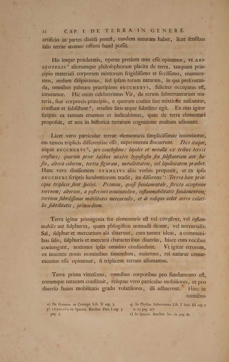 Mosco u6AÀB X dxXE IORAIEGSEPN C ENIERE artificio in partes diuidi poteft, eandem naturam habet, licet fenfibus tatis terrae atomus offerri haud poflit. His itaque Bohderits, Operae pretium non effe opinamur, vt ARI- STOTELIS? aliorumque philofophorum placita de terra, tanquam prin- cipio materiali corporum mixtorum frigidiffimo et ficciffimo, enumere- mus, nedum difquiramus, fed ipfam rerum nataram, in qua perfcrutan- da, omnibus palmam praeripiens BECCHERVs, feliciter Occupatus eft, intueamur. Hic enim celeberrimus Vir, de rerum fubterranearum ma- teria, fiue corporeis principiis, e quorum coalitu fiue mixtiohe nafcuntur, conftant et fübfiftunt ?, erudite fatis atque fübtiliter egit. Ex eius igitur fcriptis ea tantum eruemus et indicabimus, quae de terra elementari propofuit, et nos in hiftorica terrarum cognitione multum adiuuant. Licet vero particulae terrae elementaris fimpliciffimae inueniantur, eas tamen triplicis differentiae effe, experimenta docuerunt. —J/co izaque, inquit BECCHERVS?, pro conclufione- lapides et. metalla exc tribus ferris conftarey quarum prior talibus mixtis. bypoftafrn feu fubftantiam aut -.ba- Jt, altera colorem, £ertia feguram , metalleitatem, vel lapideitatem praebet. Hanc vero diuifionem srAmnrivs alis verbis proponit, et ex ipfis BECCHERI fcriptis luculentiorem tradit, ita differens ^: 7érrea baec prin- cipia fripliciy Junt. fpeciei. — Primum, quaft fundamentale, féricta. acceptione ferreum, alterum, a pofleriori nominandum , inflammabilitatis fundamentum; | zertitn fubtilifnmue mobilitatis mercurialis, e£ de reliquo velut. aereo volati- lis Jübtilitatis , primordium. Terra igitur primigenia feu elementaris eft vel c/zrofens, vel znfaur- mabilis aut fülphurea, quam phlogifton nonnulli dicunt, vel mereurialis. Sal, fulphur et mercurium alii dixerunt, cum tamen ideas, a communi- bus falis, fülphuris et mercurii characteribus diuerfas, hisce cum vocibus coniungant, notiones ipfas omnino confundunt. ^ Vtigitur errorem, ex inuentis nouis nominibus timendum, euitemus, rei naturae conue- nientius effe opinamur, fi triplicem terram affümamus. | Terra prima vitrefcens, omnibus corporibus pro fundamento eft, eorumque naturam conftituit, reliquae vero particulae mobiliores , et pro diuerfo huius mobilitatis gradu volatiliores, illi adhaerent. — Haec in omnibus o) De Generat. et Corrupt. Lib. II cap. 3. q) In Phyfi ca SH dm Eib.l Sot III cap. 1 p) STAHLrIvs in Specim. Beccher. Part. I cap. 3 n. I3 pag. I7. pag. 3. | r) In Specim. .Beccher. loc. cit. pag. 8s.