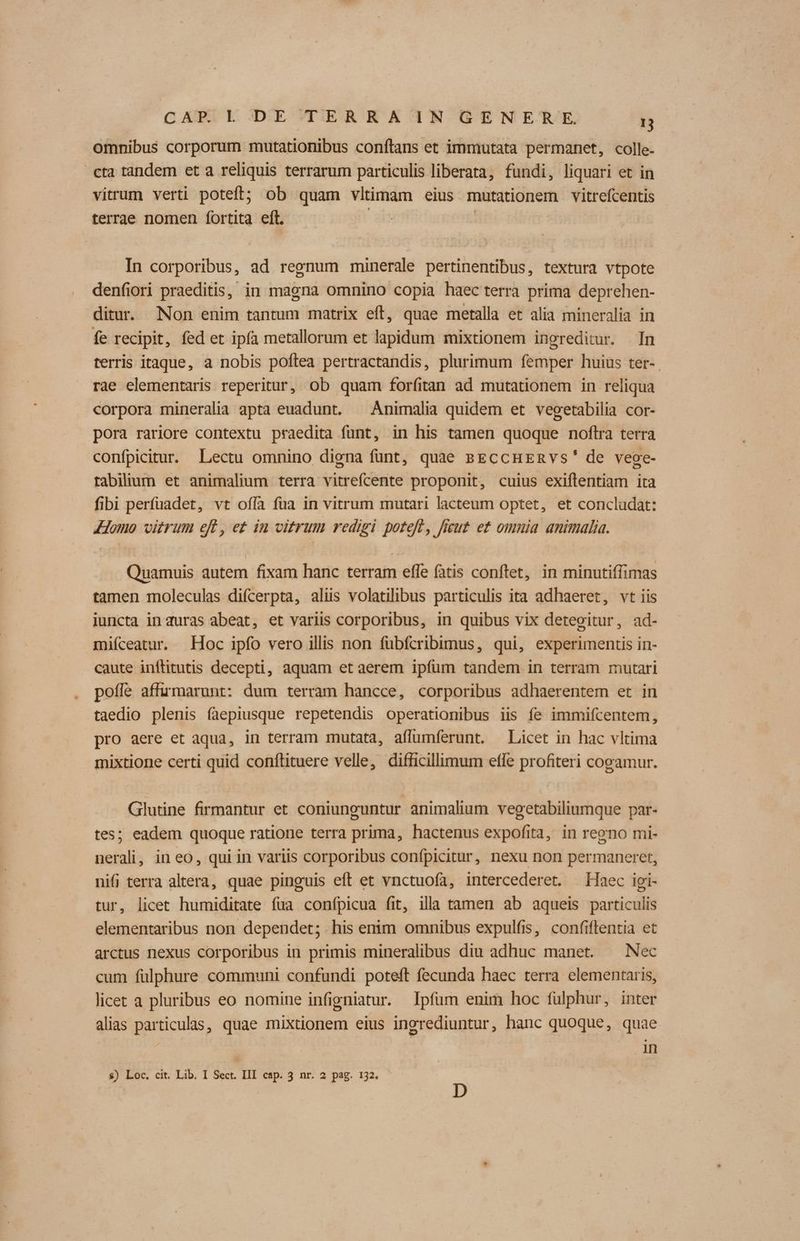 omnibus corporum mutationibus conftans et immutata permanet, colle- cta tandem et a reliquis terrarum particulis liberata, fundi, liquari et in vitrum verti poteft; ob quam vltimam eius mutationem vitrefcentis terrae nomen fortita eft. | In corporibus, ad regnum minerale pertinentibus, textura vtpote denfiori praeditis, in magna omnino copia haec terra prima deprehen- ditur. Non enim tantum matrix eff, quae metalla et alia mineralia in fe recipit, fed et ipfa metallorum et lapidum mixtionem ingreditur. In terris itaque, a nobis poftea pertractandis, plurimum femper huius ter-. rae elementaris reperitur, ob quam forfitan ad mutationem in reliqua corpora mineralia apta euadunt. ^ Animalia quidem et vegetabilia cor- pora rariore contextu praedita funt, in his tamen quoque noftra terra confpicitur. Lectu omnino digna funt, quae psEccHEnvs' de veoe- tabilium et animalium terra vitrefcente proponit, cuius exiflentiam ita fibi perfuadet, vt ofía fua in vitrum mutari lacteum optet, et concludat: Homo vitrum ef, e£ in vitrum redigi poteft, fieut e£ omnia animalia. Quamuis autem fixam hanc terram effe fatis conftet, in minutiffimas tamen moleculas difcerpta, aliis volatilibus particulis ita adhaeret, vt iis iuncta in duras abeat, et variis corporibus, in quibus vix detegitur, ad- miíceatur. Hoc ipfo vero illis non fübfcribimus, qui, experimentis in- caute inflitutis decepti, aquam et aerem ipfum tandem in terram mutari poffe affumarunt: dum terram hancce, corporibus adhaerentem et in taedio plenis faepiusque repetendis operationibus iis fe immifcentem, pro aere et aqua, in terram mutata, affumferunt. Licet in hac vltima mixtione certi quid conftituere velle, difficillimum efle profiteri cogamur. Glutine firmantur et coniunguntur animalium vegetabiliumque par- tes; eadem quoque ratione terra prima, hactenus expofita, in regno mi- nerali, in eo, qui in variis corporibus confpicitur, nexu non permaneret, nifj terra altera, quae pinguis eft et vnctuofa, intercederet. Haec igi- tur, licet humiditate fua confpicua fit, illa tamen ab aqueis particulis elementaribus non dependet; his enim omnibus expulfis, confiflentia et arctus nexus corporibus in primis mineralibus diu adhuc manet. ^ Nec cum fülphure communi confundi poteft fecunda haec terra elementaris, licet a pluribus eo nomine infigniatur. Ipfüm enim hoc fülphur, inter alias particulas, quae mixtionem eius inorediuntur, hanc quoque, quae | in $) Loc. cit. Lib. I Sect. III cap. 3 nr. 2 pag. 132. D