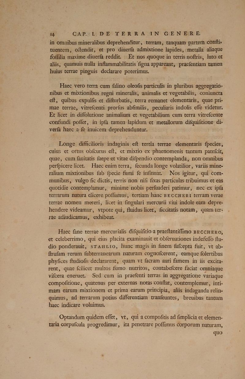 in omnibus mineralibus deprehenditur, terram, tanquam partem .confti- tuentem, oftendit, et pro diuerfa admixtione lapides, -metalla: aliaque foffilia maxime diuerfa reddit. Et nos quoque in terris noflris; luto et alis, quamuis nulla inflammabilitatis figna appareant, praefentiam tamen huius terrae pinguis declarare poterimus. Haec vero terra cum falino oleofis particulis in pluribus agorepatio: nibus et mixtionibus regni mineralis, animalis et vegetabilis, coniuncta eff, quibus expulfis et difturbatis, terra remanet elementaris, quae pri- mae terrae, vitrefcenti. prorfus abfimilis, peculiaris indolis effe videtur. Et licet in diffolutione animalium et vecetabilium cum terra vitreícente confundi poffet, in ipfa tamen lapidum et metallorum diiibone: di- verfa haec a fe inuicem. deprehenduntur. Longe difhicilioris- lind eft tertia terrae elementaris fpecies, cuius et ortus obícurus eft, et mixtio ex phaenomenis tantum patefcit, quae, cum fanitatis faepe et vitae difpendio contemplanda,. non omnibus perfpicere licet. Haec enim terra, fecunda longe volatilior, variis mine- ralium mixtionibus fub fpecie fumi fe infinuat. Nos igitur, qui com- munibus, vulgo fic dictis, terris non nifi fixas particulas tribuimus et eas quotidie contemplamur, minime nobis perfuaderi patimur, nec ex ipfa terrarum natura elicere poffumus, tertiam hanc BECCHERI terram verae terrae nomen mereri, licet in fingulari mercurii viui indole eam depre- hendere videamur, vtpote qui, fluiduslicet, ficcitatis notam, quam ter- rae adiudicamus, cipes Haec fane terrae siet difquifitio a praeftantiffimo &ECCHERO, et celeberrimo, qui eius placita examinauit et obferuationes indefefío ftu- dio ponderauit, srAurrio, hunc magis in finem füfcepta fuit, vt ab- flrufam rerum fubterranearum naturam Leggatofcérent ; eamque folertibus phyfices ftudiofis declararent, quam vt facram auri famem in iis excita- rent, quae fcilicet multos fümo nutritos, contabefcere faciat omniaque vifcera eneruet. Sed cum in praefenti terras in ageregatione variaque compofitione, quatenus per externas notas conflat, contemplemur, inti- mam earum mixtionem et prima earum principia, aliis indapganda relin- quimus, ad terrarum potius differentiam tranfeuntes, breuibus tantum haec indicare voluimus. DX Optandum quidem effet, vt, qui a compofitis ad fimplicia et elemen- taria corpufcula progredimur, ita penetrare poffimus corporum naturam, quo
