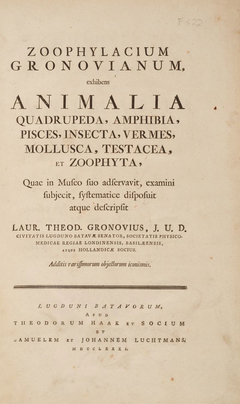 ZOOPHYLACIUM GRONOVIANUM, exhibens NIMA L LA QUADRUPEDA ; AMPHIBIA ; PISCES. INSECTA; VER MES. MOLLUSCA , TESTACEA, c ZOOPHYTA, Quae in Mufco fuo adíervavit, examini fubjecit, fyftematice. difpofuit atque defcripfit LAUR. THEOD. GRONOVIUS, jJ, U, D, CIVITATIS LUGDUNO BATAV € SENATOR, soU TATE PHYSICO- MEDICAE REGIAE LONDINENSIS, BASILZEENSIS, | ATQUE HOLLANDIC/E SOCIUS, Additis rariffmorum objetiorum iconismis. Éucpust: PAPAOFSEIi ACBp U 9 | KI THEODORUM HAAK zr SOCIUM ET | SAMUELEM zr JOHANNEM LUCHTMANS M D ttUtL ix A Lh