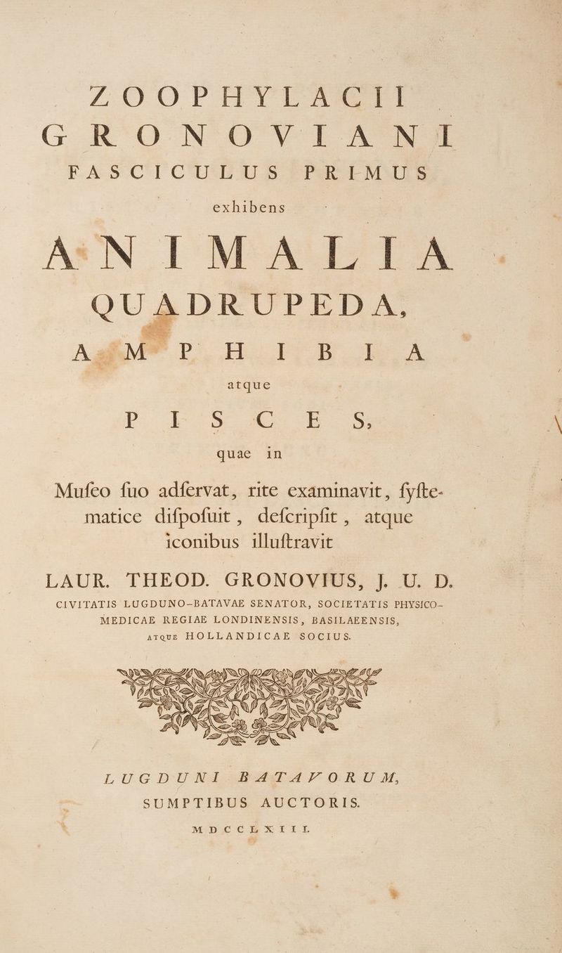 ZOOPHTEIACIP GRONOYVIAMI FASCICULUS PRIMUS QUADRUPED A, 3 n Ne: enl Apa d » eh Y 28 lo PARA o REREERS Lee AsRM* P OH OI B L.A Tate : rFISCSE S quae in 1 CERIS C I Nat ur Ew NE S A cd X P Wu Mufeo fuo adfervat, rite examinavit, fyfte- matice difpofuit , defcripfhit , atque iconibus illuftravit | LAUR. THEOD. GRONOVIUS, j. U. D. CIVITATIS LUGDUNO-BATAVAE SENATOR, SOCIETATIS PHYSICO- MEDICAE REGIAE LONDINENSIS, BASILAEENSIS, ATQUE HOLLANDICAE SOCIUS. | e- f : RNAs. E PEN | LUGDUNJI AaTAÀ4FomRIU M, SUMPTIBUS AUCTORIS