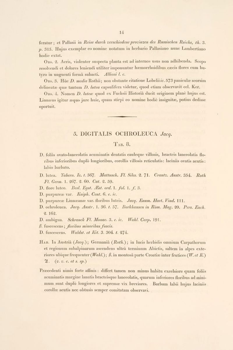 feratur ; et Pallasii in .Rezse durch verschiedene provinzen des Riussischen Reichs, th. 3. p. 315. Hujus exemplar eo nomine notatum in herbario Pallasiano nunc Lambertiano hodie extat. Ons. 9. Aeris, violenter suspecta planta est ad internos usus non adhibenda. Scopo resolvendi et dolores leniendi utiliter imponuntur haemorrhoidibus czecis flores cum bu- tyro in unguenti formà subacti. — Zl/fzont f. c. Oxss. 3. Hüc D. media Rothii; non obstante citatione Lobelii2c. 573 paniculze seorsim delineatze quz tantum .D. /utea capsulifera videtur, quod etiam observavit cel. Ker. Oxss. 4. Nomen D. /utee quod ex Fuchsii Historià ducit originem plane hujus est. Linnzus igitur zequo jure huic, quam stirpi eo nomine hodie insignitee, potus dedisse oportuit. 5. DIGITALIS OCHROLEUGCA Jacq. 'T AB. 9. D. foliis ovato-lanceolatis acuminatis dentatis cauleque villosis, bracteis lanceolatis flo- ribus inferioribus dupló longioribus, corollis villosis reticulatis: laciniis ovatis acutis : labio barbato. D. lutea. Tabern. 1c. t. 567. Mattusch. Fl. Siles. 29. 71. Crantz. Austr. 354. |. Rot FI. Germ. 1. 207. 2. 60. Cat. 2. 59. D. flore luteo. .Bes/. Eyst. ZEst. ord. 1. fol. 1. f. 3. D. purpurez var. Jinph. Cent. 6. c. ic. D. purpurez Linnzanze var. floribus luteis. Jacq. .Enum. Hort. Vind. 111. D. ochroleuca. Jacq. Austr. 1. 36. t. 57. Borkhausen zn Rom. Mag. 90. Pers. Ench. 9. 162. D. ambigua. Schranck Fl. Monac. 3. c. ic. Wahl. Carp. 191. B. fuscescens ; floribus minoribus fuscis. D. fuscescens. .Waldst. et fit. 3. 304. t. 974. Has. In Austrià (Jacg.); Germanià (Jvoth.) ; in lucis herbidis omnium Carpathorum et regionum subalpinarum ascendens ultrà terminum Abietis, saltem in alpes exte- riores ubique frequenter (Wal); 6. 1n montosà parte Croatiz inter frutices (JV. et KC.) 2E. (0. d o6, GP. sp.) Praccedenti nimis forte affinis: differt tamen non minus habitu excelsiore quam folis acuminatis margine lanatis bracteisque lanceolatis, quarum inferiores floribus ad mini- mum sunt dupló longiores et supremae vix breviores. Barbam labii hujus laciniis corollae acutis nec obtusis semper comitatam observavi.