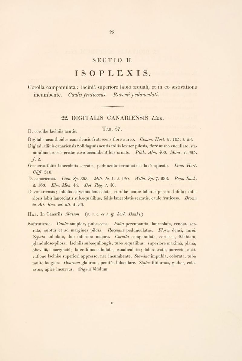 SECTIO II. ISOPLHEXIS. Corolla campanulata: lacinià superiore labio 2equali, et in. eo cestivatione incumbente. | Caulis fruticosus. |. Racemi pedunculati. 202 DIGITALIS CANARIENSIS Zn. CTexb. 27. D. corolla: laciniis acutis. Digitalis acanthoides canariensis frutescens flore aureo. Comm. Hort. 9. 105. 1. 53. Digitali affinis canariensis Solidaginis acutis foliis leviter pilosis, flore aureo cucullato, sta- minibus croceis cristze cavo accumbentibus ornato. P/uk. Alm. 400. Mant. t. 825. f. 2. Gesneria folis lanceolatis serratis, pedunculo terminatrici laxé. spicato. — Zznn. Hort. Chff. 318. ] D. canariensis. — Lznn. Sp. 868. — Mill. Ic. 1. t. 120. Willd. Sp. 7. 288. Pers. Ench. 9. 163. Elm. Mon. 44. | Bot. Reg. t. 48. D. canariensis ; foliolis calycinis lanceolatis, corollae acutze labio superiore bifido; infe- rioris lobis lanceolatis subzequalibus, foliis lanceolatis serratis, caule fruticoso. | Brown m At. Rew. ed. alt. 4. 30. Has. In Canariüs, JMasson. — (v. v. c. et s. sp. herb. Banks.) Suffruticosa. Caulis simplex, pubescens. —.Fo/a perennantia, lanceolata, venosa, ser- rata, subtus et ad margines pilosa. — Aacemus pedunculatus. lores densi, aurei. Sepala subulata, duo inferiora majora. Coro//a campanulata, coriacea, 2-labiata, elanduloso-pilosa : laciniis subazequilongis, tubo zequalibus: superiore maximáà, planá, obovatà, emarginatà ; lateralibus subulatis, canaliculatis; labio ovato, porrecto, zsti- vatione lacinize superiori appresso, nec incumbente. S£amna impubia, colorata, tubo multó longiora. Ovarzum glabrum, penitàüs biloculare. Szy/us filiformis, glaber, colo- ratus, apice incurvus. .S£zgma bifidum.