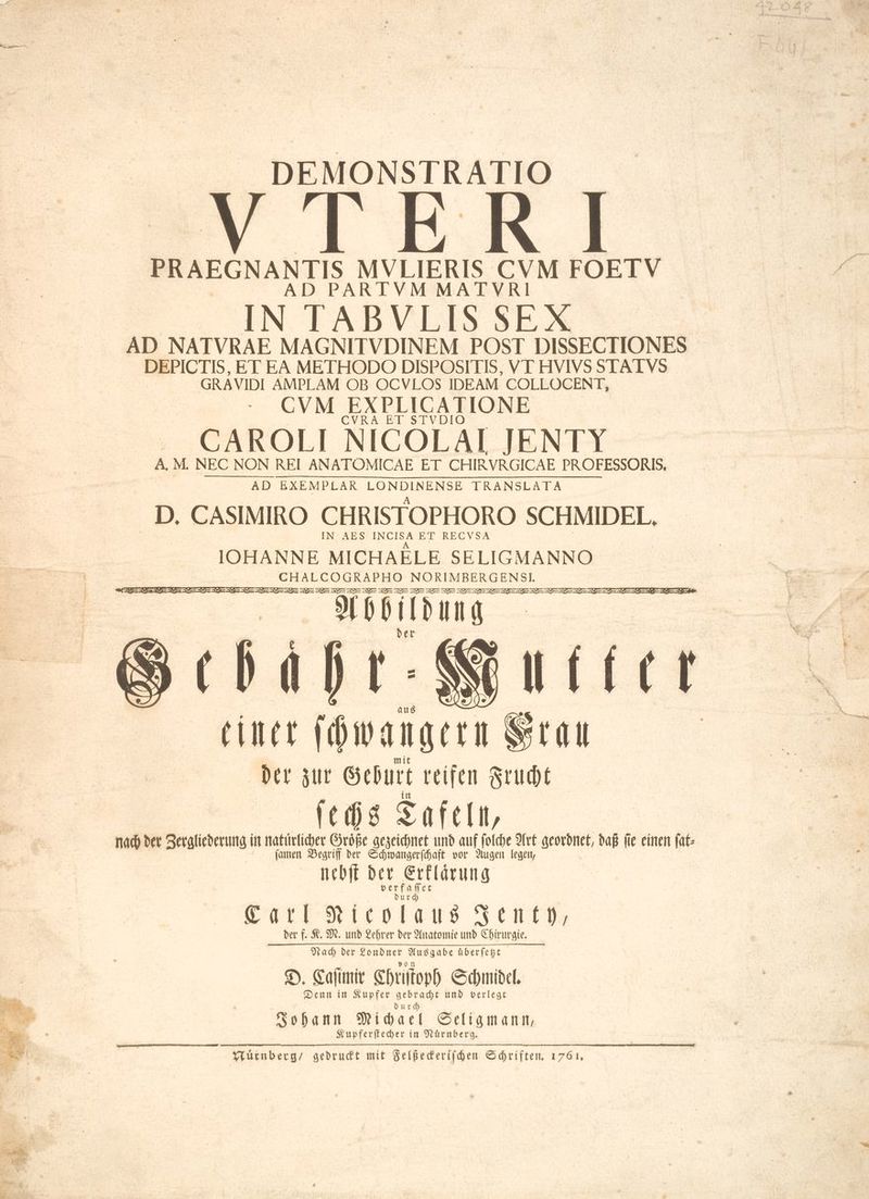 DEMONSTRATIO Y IERI PRAEGNANTIS MVLIERIS CVM FOEIV AD PARTVM MATVR IN TABVLIS SEX AD NATVRAE MAGNITVDINEM POST DISSECTIONES DEPICTIS, ET EA METHODO DISPOSITIS, VT HVIVS STATVS GRAVIDI AMPLAM OB OCVLOS IDEAM COLLOCENT, CVM EXPLICATIONE CAROLI NICOLAI JENTY A, M. NEC NON REI ANATOMICAE ET CHIRVRGICAE PROFESSORIS, AD BXEMPLAR LONDINENSE TRANSLATA D. CASIMIRO CHRISTOPHORO SCHMIDEL. IN AES z at ET RECVSA IOHANNE MICHAELE SELIGMANNO CHALCOGRAPHO NORIMBERGENSI. DEBE コウ ー SE コー SS E ーー SES IE ーー ビー ドー コー コー コー ミド ーー ミー ミン ーーー だ we Abbildung E TIT einer ſchwalgern S tlt Der zur Geburt reifen Frucht ſechs Tafeln, nach der Sergliederung in —! Größe gezeichnet und auf folche Art geordnet, daß ſie einen ſat⸗ n Begriff der Schwangerſchaft vor Augen legen, nebſt der oo Carl Nicolaus Jenty, der f. K. M. und Lehrer der Anatomie und Chirurgie. Nach ber Londner Aus gabe uberſetzt D. Caſimir Chriſtoph Schmidel. Denn in Kupfer gebracht und verlegt durch Johann Michael Seligmann, Kupferſtecher in Nuͤrnberg. Nuͤrnberg / gedruckt mit Felßeckeriſchen Schriften. 1761,