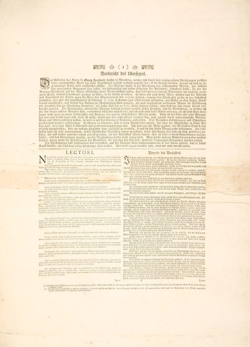 Vorbericht des Uberſezers. as Abſterben des Herrn D. Georg Leonhard Huths in Nürnberg, welcher fich durch feine wohlgerathene Überſezungen verſchie— DE dener auslaͤndiſcher Werke um unſer Deutſchland vielfach verdient gemacht hat, tft die Urſache worden, warum ich mich su gez enwaͤrtiger Arbeit habe entſchluͤſſen muͤſſen. Der Verleger dieſes in der Überſezung jezo erſcheinenden Werkes, hat bißhero ein vornehmſtes Augenmerk ſeyn laſſen, die koſtbahreſten und beſten Schriften der Auslaͤnder, beſonders ſolche, die mit der Arzeney-Gelahrheit und der Natur-Geſchichte einige Verwandſchaft haben, den Liebhabern in unſerem Vaterlande um ungleich gerin— geren Preiß, obwohl keinesweges geringer an Guͤte, in die Haͤnde zu liefern. Er hatte alſo auch dieſes Werk, welches laut der Vorrede und Unterſchrift der Tafeln gegen die Mitte des Wintermonats Des 1757ten Jahres, vermoͤge des Titels aber zu der in gvo beſonders verfaßten, hier aber mit eingeſchalteten Erklaͤhrung A. 1758. in Londen zum erſten heraus gekommen, mit Koſten zu eben dieſem Zwecke bereits angeſchaffet, und ſowohl den Anfang zur Nachahmung ſchon gemacht, als auch obgedachtem verdientem Manne die Erklaͤhrung vor geraumer Zeit zur Überſezung uͤbergeben, als Defen Tod den 25. Febr. dieſes Jahres erfolgte, ohne daß von ihm etwas hieran vers fertiget geweſen. Die Verlegenheit, worinn der Verleger dadurch verſezet worden, deſſen Erſuchen, und die Verbindung, in welcher ich mit ihm wegen anderer Arbeiten ſtehe, vermochten billig uͤber mich ſo viel, daß ich mich auch dieſer Arbeit የ ፈጆ ስ ob ich mich ſchon uͤber⸗ haupt nicht gerne zu einem Dollmetſcher und Ausleger von anderer Schriftſteller Worten mache. Was ich bey diefer oder jener Gelegen— heit von einer Sache fagen will, weiß ich wohl; wann man aber nicht allezeit errathen kan, was jemand durch unvernehmliche Redens⸗ Arten und Worte andeuten wollen, fo wird es auf des Überſezers Rechnung geſchrieben. Des Verfaſſers Erklaͤhrungen und Schreibart werden mich hieruͤber rechtfertigen. Er ſcheinet zu bedauren, daß er einen Buchdrucker gehabt, der einer der ſchlechteſten in ſeiner Art ſeyn muß, da er das Werk ſo fehlerhaft und verworren ausgefertiget hat. Ich habe mir alle Muͤhe gegeben, des Verfaſſers Sinn ſo viel möglich auszudruͤcken; ſolte ein anderer glücklicher ſeyn, ihn beſſer zu errathen, fo will ich ihm dieſen Vorzug nicht mißgoͤnnen. Um deß⸗ willen babe ich nicht unternommen, in den Worten des Verfaſſers etwas zu ändern; in Der Überſezung aber habe ich mich genoͤthiget gez ſehen, hin und wieder entweder etwas anderſt zu reden, als des Verfaſſers Worte lauten, oder ich habe es durch Anmerkungen nachge— hohlet, und das uͤbergangene zugeſezt, wie die Vergleichung beyder leicht zeigen wird. Man wuͤrde mehrere Anmerkungen haben machen koͤnnen, worzu theils die Erklaͤhrungen des Verfaſſers, die zuweilen febr kurz find, theils die Zeichnungen Gelegenheit gegeben hätten. Die Vorſtellungen und Zeichnungen ſind vortreflich, und der Verleger dieſer nachgeahmten hat ſo viel daran gethan, daß er ſeiner Kunſt ſowohl, als ſelbſt bem erſten Verfertiger Ehre machet. Wer beyde gegen einander halt, wird mir nicht unrecht geben. LEGTORL on eft mihi animus, defcriptionem uteri vel partium procreationi infervientium ex- hibere, fiquidem le&tor plenam horum fubje&orum defcriptionem una cum va- ris de iis judiciis in Vol. fecundo anatomie mex Prælectiones invenire queat. Sed tantummodo demonftrabo eas partes, que hic vifui ex pofita funt, & breviter hujus gravide Fæminæ rationem reddam. | zc femina fubita morte extinguebatur præterita æftate, & antequam deciderit, ajebat, fibi, ni falleretur, pariendi tempus duabus hebdomadibus ante jam adfuifle ; ita ut nobis fit ftatuendum , eam à partus tempore non procul abiuifle, He javenis erat, fed fæpius partum ediderat, | A i Caufa mortis, quodquidem mihi admodum verifimile videtur, erat aorta lacera ca- demque inflammata prope cor, latus verfum, non procul ab arteria pulmonali. Aorta nequaquam extenfa apparebat, quare non aneurifma acciderat. | In finiftra pečtoris regione ingentem fanguinis copiam reperiebam, à laceris Tale TT N : originem trahentem. | | | Paulo antequam animam redderet, fecunda utebatur valetudine, neque ullum gemi- tum queftumve edebat, . | | DA on. Hac fuit altera gravida femina, cujus aperiendæ mihi Copia fuit; Quod me perdu- xit, ut hoc opus in publicum emitterem. | | E | | Itaque, omni Cura adhibita, fepofui vafa uteri , experiundi gratia, num vafa fangui- nea aliqua ex parte placenta fe ingererent, & ideo iis liguidilimum liquorem immitte- bam; qui quidem ex voto profluebat, totamque uteri fubftantiam replebat, ao tam alte penetrabat, ut diverfas effecerit circumvolutiones, donec ad extremum in placenta, qua pergeret, non habebat. Credo profe&o, fi non toties liquor circumferendus fuiffet propter ramofas arterias, injeftionem per totam uteri fubftantiam duci potuifie. Non quod ea fum opinione, quod arteria aliquam habeant communionem cum pla- centa, fed perfuafum habeo, cas effe, quas nos vafa lactea vocamus, & forfan primas ን que fuum ducunt initium ab utero, qui placentam fœtumque recreat. Venæ uteri, quem vulgo finum nominamus, erant, uti ita loquar, propter inje£tionem per uteri fubftantiam difperfe, venas vero placentæ non fubibant. Idcirco fallitur qui putat, fieri poffe, ut vafa placente vafis uteri queant aſſimilari. primo, quod, quum loquor in placentam injicitur, eaque poftea rumpitur, cerni- = - > ・ L: s AES ja የሚ ac H es ST mus tenuiflima venarum vala vafis arteriarum itipata, feieque in diverias partes ailpergentia. Qüum jam hzc vafa omnino difperfa fint, horum vaforum extrema pars comparan- da eft cum tenuiffimis plantarum fibris; ita ut fibrillarum arteriæ tali modo concurrentium omnis apertura uteri fubftantiam intret, cui etiam ea pars uteri adhæret. Perfpicuum eft, uteri partes quibus placenta adhæret multo tenuiores ceteris effe, quoniam membrana funt deftitutæ, quæ pollit Corium vocari, X ibidem venæ majore funt copia quam alibi. nare communis fuit error omnium, qui anatomie operam dederunt, eam partem uteri quam alteram pofuiffe Crafliorem que mihi multo tenuior apparet, & dixifle ን uterum zque craffum dari in gravida atque in ea quz non concepit. Hoc quoque errore laborant, nato ex inquirendo in uteri ftatum tunc, quum aut fanguine confperfus, aut ei vi infufus effet. Nam revera quum à fanguine purgati gravida uteri pondus exquifiverimus, reperiemus, non multum intereffe interpondus gravidæ ute- ri & ejus qux non concepit, Quarc (1) ES u machen pflenet, A 4 (b) So lauten des 3crfofferé Worte nach dem Buchſtaben: es it aber auch febr wahrſ werden, und ebenfals baus genennet zu werden verdienen. 1 Vorrede des Verfaſſers. qu ch habe nicht den Dorfas, eine Beſchreibung der Gebahr- Mutter oder der zur Forts © pflanzung dienenden Theile zu geben. Es kan der Leſer eine vollſtaͤndige Abhand⸗ lung von dieſen Dingen ſowohl, als verſchiedene Beurtheilungen derſelben in dem zweyten Bande meiner Anatomiſchen Vorleſung finden. kuͤrzlich von dieſer ſchwangeren Frau das erforderliche beybringen. | Es verſtarb dieſe Frau im vorigen Sommer ploͤzlich, und ehe በሂ verſchied, fagte ſie den; daber muͤſſen wir vor gewiß annehmen, daß dieſelbe von der Zeit des Gebaͤhrens ni weit mehr entfernet geweſen. 1 ; Sie war noch jung, doch hatte fie zum dftern (hon wuͤrklich gebobren. k Die Urſache ihres Todes, wie mir Tent wahrſcheinlich vorkommt, war die zur Seite fe Puls Ader. | Die Aorta war nicht ausgedehnet, und daher keine Súlad Noes Gefhwullt vorgefallen. In der Gegend der linken Bruſt fand ich eine groſſe Menge Blut, welches von den zerriſſenen Gefaͤſen herruͤhrte. Dieſes war die zweyte ſchwangere Frau, welche ich zu Hfnen Gelegenheit hakte. Da durch ben ich veranlaſſet worden, dieſes Werk heraus zu geben. heit batit d vorgenommen, um zu erforſchen, ob die Blut- Gefaͤſe derſelben fid) zum Theil in ben Mute terkuchen einſenketen. Ich fpruste daher eine der flüßigften Materien hinein, welche zwar nach Wunſche durchſezte, und die ganze Subſtanz der Gebaͤhr⸗Mutter anfuͤllte, auch ſo tief eindrang, daß fie verſchiedene Zuſammenwicklungen machte; doch fonte fie zu duferft in des nen Mutterkuchen nicht weiter fortkommen. Ich glaube gaͤnzlich, daß die Materie, wenn fie wegen der vielfältigen Aeſte der Schlag Adern nicht fo weit hatte herum gefuͤhret mers den durfen, durch die ganze Subſtanz der Gebaͤhr-Mutter hätte geleitet werden koͤnnen. Nicht als wenn ich der Meynung ware, daß diefe Puls Adern einige Gemeinſchaft mit dem Mutterkuchen hatten; ſondern ich bin uͤberfuͤhret, daß es diejenige find, welche mir Milch » Gefafe (2) nennen, und vieleicht bie erſten, welche ihren Urſprung ton der Ses baͤhr⸗Mutter nehmen, bie den Mutterkuchen und die Frucht ernaͤhret. Die Blut-Adern der Gebahr Mutter, die wir insgemein den Schooß (b) zu nennen pflegen, waren, daß ich ſo rede, wegen des Ausſpruͤzens durch die Subſtanz der Gebaͤhr⸗Mutter ausgetheilet, gien⸗ gen aber nicht zu den Blut⸗Adern des Mutterkuchens. Derfenige alfo betruͤget fi, der da meynet, es fey moglich, daß die Gefaͤſe des Mutterkuchens den Gefaͤſen der Gebaͤhr⸗Mutter gleich werden koͤnnen. Zuerſt, wenn die Materie in den Mutterkuchen eingeſpruͤzet, und dieſer nachhero abgelojet wird, ſiehet man die allerzarteſten Aeſte der Blut⸗Adern mit Puls ፥ Ader - Heften umgeben, welche ſich in verſchiedene Theile ausbreiten. | Wo nun diefe Gefaͤſe völlig ausgetheilet find, ba kan ihr Auferfter Theil mit den sare teften Faſern der Pflanzen verglichen werden; alfo daß alle Defnung der Puls s 3ibern, bie wie Safern ſolchergeſtalt zuſammen kommen, in die Subſtanz der Gebábr + Mutter ba hinein; gehe, wo ein Theil von dieſer anhaͤnget. Es iſt klar, daß der Ort der Mutter, an welchen der Mutterkuchen ſich anſezet, viel Dinner fen, als das übrige, weil er mit keiner Haut umgeben iſt, welche eine Umkleidung oder Überzug e werden tonne, und daſelbſt find die Blut⸗Adern in groͤſſerer Menge als anderwaͤrts. ME | Es ift daher ein gemeiner Irttbum bey denjenigen gemefen, fo die Zergliederungs— Kunſt getrieben haben, daß fie dieſen Theil der Gebaͤhr-Mutter, der mir doch viel vänner vorkommt, vor dicker als den andern gehalten, und zugleich geſagt haben, daß die Gebaͤhr— Mutter bey Schwangeren eben fo dick feo, als bep denen, die nicht empfangen haben. Der Irrthum, darinnen fie ſich befinden, ſcheinet daher gekommen zu ſeyn, daß fie fuͤlt geweſen, oder dieſes mit Gewalt hineingetrieben worden. Denn wuͤrklich, wenn man das Gewicht der ſchwangeren Gehaͤhr-Mutter unterſuchet, wenn fie vom Blute gereiniget ift, fo wird man finden, daß nicht viel Unterſcheid fey zwiſchen dem Gewichte einer ſchwan— geren, und einer ſolchen Gebaͤhr-Mutter, die nicht empfangen bat, A | Daber © ^ „JM a DES TIT 4 I. + NÝ as as LINE EM X — — ¹ð Ü kr TG —
