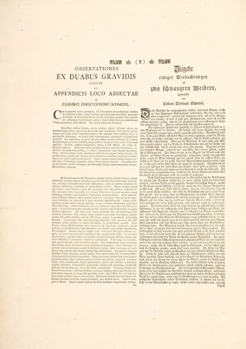 OBSERVATIONES EX DUABUS GRAVIDIS CAPTAE | ጅፕ APPENDICIS LOCO ADIECTAE A CASIMIRO CHRISTOPHORO SCHMIDEL. um argumenti ratio permittat, &amp; Tabularum præcedentium Auftor . de pluribus rebus, circa Vterum grauidum occurrentibus, perquam fuccinéte, &amp; dummodo dicere fas eft, interdum confufe fatis locutus fit; adiungam recenfionem eorum, quæ Sectio duarum grauidarum, Vtero gerentium, mihiobtulit. Ex prima feguentia adnotaui. Decefferat fubito femina, annos circiter viginti quinque agens, ex haemorrhagia Vteri, quae num fponte än cafu orta fuerit, nihil ad nos refert. Sanguinem prius circa vefperam parcius, fub mediam vero noétem tanta vi prorupiffe retulerunt, vt paullo poft exanimaretur, antequam auxilium ferri potuerit. Sex feptimanas a partus termino adhuc deefle creditum eft; iuftum autem tempus proxime inftitiffe, magnitudo et foetuset Vteri vero fimillimum reddidit. Eodem, no&amp;em infequente, mane, d. XV. Martii, An. 1762. fe- étionem inftruxi. Abdomen circa medium vmbilici maxime conuexum, la- teribus vtrimque tumentibus, vt folet; inaequaliter vero durum deprehen- ditur: durius nempe verfus mediam et inferiorem plagam lateris dextri, vbi latere et verfus cordis fcrobiculum. Super inguina etiam finiftra aliqua duri- ties fuit, vbi dorfum et partim clunes foetus pofita fuerunt. Hypochondria et fcrobiculus cordis vtrimque ob abdominis reliqui tumorem paullo contra- €tiora folito videntur. ; Abdomine aperto fub Peritonaeo ftatim vifui fe obiicit Vterus, totum abdominis anterius cauum complens, a pelui ad coftarum fpuriarum cartilagi- nes, thoracis fornicem anteriorem definientes; adeo vt parum admodum de reliquis abdominis vifceribus in confpe&amp;um veniret. Hepar nempe totum fere latuit; cum Vterus vsque fub concauam eius fuperficiem adfcenderit, vbi veľiculam fellis ita preffit, vt verticis Vteri latus dextrum macula crocea oblonga, circuitum oui columbini fuperante, notatum fuerit, Inter hunc lo- cum et Hepar Omenti parua portio emicuit; reliquum vero de eo ad fupe- riora fublatum, et retrorfum in latus dextrum depreffum eft. Colon trans- verfum penitus retro Vterum delituit, aeque vt Colon adfcendens poft latus Vteri dextrum. Colon defcendens ita in pofteriora repreffüm eft infra Lie- nem, vt quod ad maximam partem ab [161 inteftini conuolutionibus in latere finiftro tegeretur. Ad latus enim Vteri finiftrum tres quatuorue gyri Ilei confpici poterant, dum reliqua huius inteftini pars cum toto Ieiuno, partim antice fub coftis finiftris, partim fub Vteri vertice in profundo abfcondita fuerant. Ventriculus hinc quam proxime incubuit, ipfe vero non nif poft eleuatas coftas finiftras et paullo detractus, in confpeétum prodiit. Cum Vterus totum Mefenterium cum connexis ad fuperiora eleuauerit, ipfius pofticus paries Mefocolo, vafis maioribus per dorfum migrantibus fupertenfo, {oli incubuit. Aortae Integer tractus cum valis iliacis fanguinis penitus ex- pers, et Caua vena admodum modicam eius quantitatem geffit; venae vero fpermaticae, quarum finiftra ad renalem dextra ad Cauam inferta, cruore ma- xime diftentae et admodum ampliatae exftiterunt. Ventriculi et inteftino- rum paries ob vafa valde exinanita palluit. Per membranam Vteri externam fplendidam copia venarum cruore farétarum transparet: cirea Tubarum re- gionem vafa praefertim turgent et fubftantia rubet, ficuti vtrimque ad fundi latera vafa minora plurimum infaréta deprehenduntur. Ligamenta rotunda, lateribus Vteri adpofita, curuo quidem fatis tamen tenfo fitu ad annulos Mu- {culorum abdominalium excurrunt. Tubae perquam rubicundae antea Ouaria pendulae paullo fupra tertiam partem totius longitudinis, computo a vertice facto, vltra membranam Vteri emerferunt; quod cum differat, a menfuris aliunde indicatis, tribuendum praefertim videtur fedi placentae, profunde adfixae, nec fundum ita, vt in aliis folet, extendenti. Vtriusque Tubae ori- ficium bene patuit; finiftrae fimbriae perquam amplae, infra quas Hy datis pi- fum maius aequans ex longo filo pendula haefit: alia feffilis fuit ad vefperti- lionis alam eiusdem lateris, non minor. Dextra ad aliquod fpatium fuper ori- ficium quendam receffum canalis formauit, quo finiftra caruit. Ouaria elon- gata et albida. Dextri ouarii apicem Hydatis auellanae magnitudine occupa- | uit, Suqabe einiger Beobachtungen zwo ſchwangern Weibern, gemacht von Caſimir CThriſtoph Schmidel. Ha der Verfaßer der vorhergehenden Tafeln, von vielen Dingen, welche GB an einer ſchwangern Gebährmutter vorkommen, (cbr kurz, oder wenn man es fagen darf, zuweilen febr verworren redet, und es die Gelegen⸗ wie’ heit erlaubet; fo wird es nicht ganz überflüßig feyn, wenn ich eine Gr zehlung desjenigen anfúge, was mir bey Zergliederung Dener ſchwangeren Perfo nen vorgekommen iſt. Bey der erſteren habe ich folgendes angemerkt. | Eine ſchwangere Perſon von ohngefaͤhr 25 Jahren verſtarb ploͤzlich an cís nem Blutbruch aus der Mutter. Ob derſelbe von freyen Stuͤcken oder durch einen Zufall fich eraͤugnet habe, gehoret eigentlich nicht bieber. Man hinterbrachte mir, es ſey gegen Abend erſtlich das Blut ein wenig gegangen, gegen die Mitter⸗ nacht aber mit ſolcher Heftigkeit von ihr geſtuͤrzet, daß ſie Todes verblichen, ehe man Huͤlffe leiſten koͤnnen. Man war der Meynung, ſie habe noch ſechs Wo— chen zu gehen gehabt; aus der Groͤße der Gebaͤhrmutter aber und der Frucht war ſehr wahrſcheinlich, daß ſie ziemlich nahe an der Zeit geweſen. Sogleich am dar⸗ auf folgenden Morgen, nehmlich den 1sten Merz des 176 2ten Jahres, nahm ich die Eroͤfnung vor. Der Unterleib war in der Gegend des Nabels noch ſehr erhaben, auf beyden Seiten wie gewoͤhnlich, aufgetrieben, jedoch von ungleicher Haͤrte: gegen die Mitte nehmlich und den unteren Theil der rechten Seite, wo nachhero der Kopf und der groͤſte Theil des Mutterkuchens gefunden wurde, härz ter, weicher aber an der linken Seite und gegen die Herzgrube. Oberhalb den ſo⸗ genannten Weichen der linken Seite war ebenfals einige Harte zu ſpuͤhren, denn daſelbſt lag der Ruͤcken und etwas von dem Hintertheile der Frucht verborgen. Da der Unterleib fo ausgeſpannet war, fo ſchienen die kurzen Rippen auf beyden Sei⸗ ten ſowohl als die Herzgrube mehr als gewoͤhnlich eingezogen. ፡ i Nach Eroͤfnung des Unterleibes und des Darmfelles kam die Gebaͤhrmut⸗ + einnahm, von dem Becken an biß gegen die Knorpel der falſchen Rippen, welche die Bruſt von vornen ſchluͤßen, ſo daß ſehr wenig von den uͤbrigen Eingeweiden zu ſehen kam. Die ganze Leber faſt lag bedekt; denn die Gebaͤhrmutter ſtieg biß an die untere Fläche derfelben, und hatte die Gallenblaſe von Zeit zu Zeit derge⸗ ſtalt gedruͤkt, daß der obere Theil der Gebaͤhrmutter zur rechten Seite einen gel⸗ ben Flecken groͤßer als ein Dauben Ey dadurch empfangen hatte. Zwiſchen dieſer Gegend und der Leber war nur ein kleiner Theil des Nezes zu ſehen, das übrige von demſelben war in die Hoͤhe getrieben, und ruckwaͤrts gegen die rechte Seite gezogen. Der queerlaufende Theil des dicken Darmes lag gänzlich hinter der Sv baͤhrmutter, fo wie der aufſteigende dicke Darm hinter derſelben zur Seite; der abſteigende dicke Darm war ebenfals unter die Gegend des Miles zuruckgeſcho⸗ ben, und von den Windungen des Grimmdarms daſelbſt ganz bedekt, deren drey oder vier auf der linken Seite der Gebaͤhrmutter einzig zu Geſicht kamen; die uͤb⸗ rigen aber nebſt dem ganzen leeren Darm theils vorwaͤrts unter den linken Rippen, theils hinterwaͤrts nach dem Ruͤcken unter dem oberen Theile der Gebaͤhrmutter verborgen lagen. Der Magen lag ſogleich uͤber dem leztgedachten, kam aber nicht eher zu ſehen, als wannn man ihn etwas hervorzog, und die Rippen aufhob. Da ſolchergeſtalt die Gebaͤhrmutter das ganze gefaltene Gekroͤß in die Hohe getrieben hatte, fo hatte fie nichts hinter (td), als das geſpannte Gekroͤß, nebſt den darunter verborgenen und durch den Ruͤcken ſtreichenden großen Blutgefaͤſen. Die große Schlagader nebſt den Schaufeladern waren gaͤnzlich von Blute leer; die Hohlader enthielt nur einen ſehr maͤßigen Theil deßelben, die ſehr erweiterten Saamenvenen hingegen, welche auf der linken Seite nach der Nierenvene, auf der rechten aber nach der Hohlader giengen, waren ſtark damit angefuͤllet. Die Haͤute des Ma⸗ gens und der Gedaͤrme zeigten gleichergeſtalt von dem erlittenen Verluſte des Blu⸗ tes. Durch die aͤuſere und glaͤnzende Haut der Gebaͤhrmutter blikten viele mit Blute angefüllte Venen hindurch, und in der Gegend der Fallopiſchen Röhren ſo⸗ wohl, als an den Seiten des oberen Theiles der Mutter, waren alle Gefaͤſe ſtark angefüllt, und die Subſtanz ſelbſten roth. Die runden Bander liefen an beyden Seiten der Gebaͤhrmutter zwar gekruͤmmt, jedoch ziemlich geſpannt, nach den Oefnungen der Bauchmuſkeln hin. Die roth angelaufenen Fallopiſchen Roͤhren, welche zu ber Zeit vorwärts der Eyerſtoͤcke abwärts zu hängen pflegen, entferneten ſich von der die Gebaͤhrmutter umſchließenden Haut ein wenig oberhalb des dritten Theils der ganzen Lange, wenn man die Gebaͤhrmutter von unten an mißet. Da verſchiedene Schriftſteller andere Verhaͤltniße anführen, fo ſcheinet hier die Urs ſache in dem Mutterkuchen zu liegen, welcher unten angewachſen war, lll | olglich