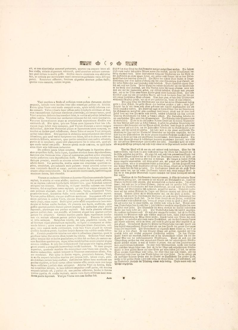 viť, et tres cicatriculae numerari potuerunt, guarum vna corpore luteo ad. huc cinéta, coloris aliguantum rubicundi, quod granulum eminens caruncu- lam quafi imitans in medio geflit. Siniftro ouario cicatricula vna obfoletior fuit, et veficula per membranam ouarii communem perlucens vnica diftingui potuit. Retulerunt adftantes, feminam aliquoties abortum paſſam fuifle ; quoties vero euenerit, refcire nequiui. Vteri menfura a fundo ad orificium vnum pedem rhenanum circiter aequauit, latitudo vero maxima inter otto nouemque pollices rh. fubititit. Forma igitur Vtero omni modo competit ovata, apicis refeëti inferiora ver- (us conuerfi, Vefica vrinaria fuper oflium pubis fymphyfin minimum ad duo- rum transuerforum digitorum menfuram prominu ; peritonaeo tamen, quod Vteri anteriora deferens huc transferri folet, in vertice ad pollicis latitudinem adhuc veftita. Vreterum iter confuetum vtrimque fuit fub venis fpermaticis. Venarum fpermaticarum aeque ac arteriariarum cognominum directio non omittenda eft. Illae igitur, quia tam Tubae quam ligamenta Vteri lata infe- riorem magis fedem nunc occupant, poft Vterum dilatatum a renum regione defcendunt, dein inter Peritonaei plicam et ligamentum latum receptae, an- trorfum et furfum quafi refle&amp;untur, donec Tubas et corpus Vteri attingant, qvibus inferi folent. Situi partium in abdomine comprehenfarum ideo fufius inhaefimus, quia apud varios Scriptores non folum, fed et in altera a nobis re- cenfenda Hiftoria, occurrunt, quae partim coincidunt cum noftris adnotatis, partim ab iis recedunt; quare nihil adeo perpetui his in rebus erit, quod ali- quo modo variari non poflit. Interim quouis modo cauimus, ne quid facile circa fitum ante fe&amp;tionem turbaretur. De pe&amp;ore pauca faltem notamus. Diaphragma in fuperiora admo- dum propulfum fuifTe, facile liquet, fiquidem menfura fumta deprehendimus, fummum eius fornicem intus víque ad mammarum papillam antice eleuatum, verfus pofteriora vero depreffiorem fuiffe. Pulmones vtriufque caui liberi, fanisque proximi, maculis ex cinereo colore fufcis copiofe variegati, vt in adultis folent. Cor pericardio, modica aquae non cruentatae quantitate re- pleto, conclufum, pro cadaueris mole paruum: trunci arteriofi omnes vna cum ventriculis flaccidi et vacui: auricula anterior feu dextra paucum de cruore adhuc comprehendit. Ex his momentis mortis cauſſa, haemorrhagiam maximam fecuta, fatis elucefcit. Vterum ex eadauere fublatum et decenter difpofitum commodo liquore repleui, in arterias et venas adaéto; cautione, quantum fieri poteft, adhibita, ne ex ruptura vaforum liquida facile fubirent loca, quae fecundum naturam attingere non folerent. Obtinui ita, vt liquor immiffus vaforum non folum truncos, fed et capillares ramos repleret, qui per Vteri corpus eiusque tuni- cam extimam oberrant, tum et in Peritonaeo, Vefica, Ligamentis Vteri, praefertim tereti, ferpentino ductu venis arterias ibi comitantibus repunt. Vterum poftea diffecui, eiusque craflitiem menfuraui. Inaequalem effe craf- fitiem parietum in eodem Vtero, eiusque diuerfis portionibus earundemque variis plagis, etiam reperi. Dedit igitur paries medii corporis vario loco men- furatus et furfum verfus fundum, vbi placenta non haefit, craflitiem, quae paffim quartam pollicis rhenani partem aequauit, in quibusdam plagis paullo fuperauit, plerumque non penitus expleuit. Sub media placenta očtauam partem pollicis rhen. non exceflit, ad fummum aliquot loca quartam pollicis partem vix attigerunt. Ceruicis menfura paullo fupra rugofitatem confue- tam vix multum oftauam partem pollicis fuperauit. Placenta ibi infedit, vt infra occurret, Notandum interim, me vafa, praefertim venofa, non ad fummam vfque plenitudinem repleuiffe, ne liquor vi erumperet et obfer- vanda deleret ; quare venae non paucae oblongam faltem diametrum, reli- quae vero oualem modo exhibuerunt, vnde huic Vtero aliquid de naturali craflitie decedere potuit, fiquidem fanguis durante vita validius cunéta diften- dit. Ceruicis praefertim tenuitas non adeo in adhaefione placentae, quam in preflione totius Oui contra iftum locum fita videtur. Orificium Vteri multo adhuc tenuius fuit et fenfim gracilefcens, vt folet fub eo ftatu ; de caetero au- tem flaccidum apertumque, atque tribus notabilioribus crenis praeter aliquas minores inſectum. In ipfo hoc orificio et poft illud aeque vt in vagina, plurimi grumi cruoris a praegrefla haemorrhagia reliéti haeferunt. Vt nunc quoque experirer, quomodo menfura ifta concordaret cum Vtero non grauido, in duobus cadaueribus, eodem tempore in Theatrum anatomicum adlatis, Vte- ros menfuraui. Fuit igitur in femina vegeta, procerioris ftaturae, Vteri, in media corporis latitudine maxima per longum fetti, labium vnum, polli- cis dimidiam partem bene craffum; cum alterum labium hanc menfuram non penitus expleret, et fundi vertex adhuc tenuior effet, ceruix vero non longe fupra orificium ? pollicis rhen. attingeret. Alterius Vteri ex femina, ftatu- rae notabiliter minoris, in loco fe&amp;ionis aequaliter craffi paries, vbi maxima corporis latitudo eft, 4 pollicis rh. non penitus adfecutus, fundus in fumme vertice 3 pollie, rh. exacte impleuit, ceruix vero fupra orificium hanc men- furam paullo fuperauit, Vtergue Vterus cera non farétus fuit, * 1% folglich der obere Sheil der Gebaͤhrmutter weniger ausgedaͤhnet worden. Die duferen Oefnungen beyder fallopiſchen Röhren waren {ebr deutlich, und die Verzierungen der linken ungemein breit. Unter ebendenſelben dieng eine Waſſerblaſe von der Groͤſe eis ner Zuckererbſe an einem langen Faden, eine andere nicht kleinere (af an dem Fleders maußfluͤgel eben derſelben Seite feſt. Die Roͤhre der rechten Seite machte in einiger Entfernung über ihrer duferen Defnung eine Art einer Erweiterung ihres Canals; an der linken Röhre aber war dergleichen nicht befindlich. Bende Eyerſtoͤcke waren länge lich und weiß von Farbe. An der Spitze des rechten Eyerſtockes ſaß eine Waſſerblaſe in der Groͤſe einer Haſelnuß, unb drey Narben liefen fid) daran erkennen, unter wels chen eine mit der ſogenannten gelben, jetzt roͤthlich fallenden, Schaale noch umzogen war, und in der Mitte einen kleinen Knoten gleich einem Auswuchs fuͤhrte. Der linke Eyerſtock zeigte nur eine undeutlichere Narbe, und durch die aͤuſere Haut ließ ſich nur eine einzige durchſichtige Blaſe erkennen. Man ſagte zwar, es habe diefe Weibsper (om etlichemahl Abgaͤnge gehabt, wie oft es aber geſchehen ſey, konnte ich nicht erfahren. Die ganze Laͤnge der Gebaͤhrmutter von oben bis an den Muttermund betrug gerne I. rhein Schuh, die groͤſte Breite aber derſelben zwiſchen 8. und 9. rhein. Zoll. Folglich kan fie mit einem nach unten gekehrten und daſelbſt abgeſtumpften Eye am beiten verglichen werden. Die Harnblaſe ragte in dieſem Górper über die Vereinigung der Schaambeine wenigſtens zwey queerfinger breit hervor, jedoch war ſie oben eines Zolles breit mit dem Darmfelle noch bedeckt, welches bekanntlich von dem vorderen Theil der Gebahrmutter bif dahin zu kommen pfleget. Die Harngaͤnge behielten ih? ren gewoͤhnlichen Weg unter den Saamenadern. Die Richtung dieſer Saamenvenen ift merkwuͤrdig. Denn da die fallopiſchen Röhren ſowohl als die breiten Mutterbäne Der dem Anfehen nach tiefer zu ſtehen kommen, ſo gehen die gedachten Adern hinter der erweiterten Gebaͤhrmutter von den Nieren erſtlich abwaͤrts, denn ſteigen ſie gekruͤmmt nach vornen und aufwärts, um die Fallopiſchen Roͤhren und die Gebaͤhrmutter zu er». reichen, und ſich daſelbſt einzuſenken. Ich habe mich in eine etwas ausfuͤhrliche Des. ſchreibung der Lage von den Theilen des Unterleibes um deßwillen eingelaffen, weil fos wohl bey den Schriftſtellern als in der genten folgenden Geſchichte verſchiedenes vote kommt, ſo theils mit dem jetzt angefuͤhrten uͤbereinſtimmet, theils davon abgehet. Da⸗ hero denn ſchwerlich etwas ſo beſtaͤndiges hierinnen anzunehmen ſeyn wird, was nicht ein⸗ und anderen Abweichungen unterworffen ſeyn ſollte. Inzwiſchen hatte ich vorher alle moͤgliche Sorge getragen, daß nicht leicht etwas in der Lage verruckt werden moͤchte. Von der Bruſt will ich nur cín: und anderes noch beybringen. Man kan ſich leicht vorſtellen, daß durch die oben beſchriebene Lage der Theile das Zmerafell ſehr in bie Höhe getrieben ſeyn muͤſſen. Es zeigte ſich auch nach dem genommenen Maaſe, daß der höchfte Bogen deſſelben bis an die Mitte der Bruſtwarze vornen in die Höhe ges trieben worden, nach hinten zu aber war es niedriger. Die Lungen in beyden Höhlen. waren nirgends angewachſen, und ſahen gefund aus, mit grauen und dunklen Flecken häufig verſehen, wie es in erwachſenen Leuten zu ſeyn pfleget. In dem Herzbeutel war eine maͤßige Menge blaſſe Feuchtigkeit und das Herz ſchlapp, ſowohl als in Verhaͤltniß gegen dieſen Leih für klein zu halten. Die Herzkammern ſowohl als alle groffe Puls- adern waren leer, nur die rechte Vorkammer enthielt noch etwas weniges Blut; ſo a bie in dem groffen Blutverluſte liegende Urſachen des Todes hinlaͤnglich dadurch ar waren. | : Nachdem id) die Gebaͤhrmutter herauggenommen, fo füllte ich beyderley Arten von Adern gehörig aus, und wendete fo viel möglich alle Behutſamkeit an, damit die Materie ሀቨ Gefaͤſe nicht zerreiſen, oder widernatuͤrlich auslaufen möchte. Ich erhielt damit, daß nicht nur die groͤſeren Staͤmme, ſondern auch die zarteſten Aeſte, welche ſowohl durch die Gebaͤhrmutter mit ihren Bedeckungen, als auch durch das Darmfell, die Blaſe, und Mutterbaͤnder fid) ausbreiten, ausgefuͤlet wurden. Beſonders beglei⸗ teten auf den runden Baͤndern die Venen und Arterien einander mit ſchoͤnen Kruͤm⸗ mungen. Alsdenn ſchnitt ich die Gebdhrmutter auf, um ihre Dicke su meſſen. Es fand ſich, daß ſowohl die Gebaͤhrmutter überhaupt, als auch einzelne Abtheilungen Ders ſelben von ungleicher Dicke find. In der Mitte ſowohl als am Boden, roofelbft der Mutterkuchen nicht befindlich war, betrug an einigen Orden die Dicke X rhein. Zolles, hin und wieder war በዩ etwas ſtaͤrker, am oͤfteſten nicht völlig fo (tark. Mitten unter bem Mutterkuchen kam fie nicht über ፤ Zoll, hoͤchſtens erreichten einige Stellen den vier⸗ ten Theil eines Zolles. Der Mutterhals ein wenig oberhalb der daſelbſt befindlichen Falten war kaum dicker als ¿ Zoll. Der Mutterkuchen hatte fich daſelbſt angeſetzet, wie nachbero vorkommen wird. Es muß aber angemerket werden, daß ich die Gefaͤſe, beſonders die Blutadern nicht zum hoͤchſten angefuͤllet hatte, damit nichts austreten, und der Unterſuchung im Wege ſtehen moͤchte; folglich hatten viele Venen nur einen laͤnglichen, die mehreſten aber einen ovalen Durchſchnitt, und die Gebaͤhrmutter konnte alfo dünner erſcheinen, als fie im Leben, und wenn fie gehörig mit Blut angefuͤllt iſt, zu ſeyn pfleget. Vornehmlich ſcheinet die Duͤnne des Mutterhalſes hier nicht ſowohl von dem daſelbſt angewachſenen Mutterkuchen als von dem Drucke des ganzen Eyes gegen dieſen Ort herzuruͤhren. Der Muttermund lief allgemach immer duͤnner zu, wie er zu der Zeit zu ſeyn pleget. Er war übrigens ſchlapp und geoͤfnet, ingleichen mit drey ziemlich tiefen und etlichen geringeren Einſchnitten verſehen. In dem Mutter munde ſowohl als innerhalb, deffelben und in Der Mutterſcheide befand ſich viel fto» ckigtes Blut von der vorhergegangenen Blutſtuͤrzung. Damit ich auch jetzo eine Vergleichung zwiſchen den eben angegebenen Maaſen und der unbefruchteten Gebaͤhr— mutter anſtellen möchte, fo maß ich dieſelbe in zweyen, eben auf dem Jergliederungss ſaale gegenwaͤrtigen Leichnamen. In einer dieſer Weibsperſonen, welche eines ſtarken und ziemlichen langen Leibes war, fand ich die der Laͤnge nach aufgeſchnittene Gebaͤhr⸗ mutter in ihrer groͤſten Breite auf einer Seite gut einen halben Zoll dick, die andere Seite erreichte dieſes Maas nicht voͤllig, der obere Theil war noch duͤnner, und der Mutterhals nicht ferne von dem Munde betrug ¿tel eines Zolles. In der andern um ein merkliches kleineren Perſon war die Mutter im Durchſchnitt von gleicher Dicke, welche in der gröften Breite? Zoll nicht völlig, im oberen Theile Zoll vollkommen, unb im Mutterhalſe oberhalb der Muͤndung etwas mehr betrug. Beyde waren nicht mit Wachs eingeſpruͤzt.