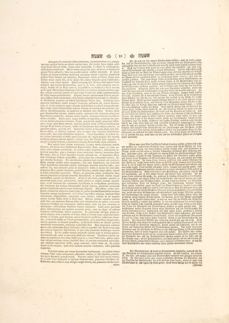 Antequam de contentis plura memorem, praemonendum erit, placen- tam non quidem fundo aut altiori cuidam loco, fed potius fupra ipfum orifi- cium Vteri adfixam fuiffe, illique adeo incubuiffe, vt digito in orificium im- miffo ftatim occurrerit. Maior tamen placentae pars anteriori et dexteriori parieti Vteri adhaefit; hinc non exaéte centro orificii refpondit. In latere finiftro ad aliquot pollicum menfuram placentae margo a pariete praefertim poftico Vteri folutus iam inuentus, filamentofa tunica et Chorii aliqua pars ibidem etiam rupta fuit, et in fpatio ifto plures fanguinis grumi haeferunt 5 Amnios vero illaefa manfit. Quod reliquum fuit de ouo, illud totum Vtero cohaeiit ope tunicae filamentofae, quae in iis locis, quos placenta non at- tingit, ftruéta eft ex fibris teneris, copiofiflime ex membrana Vteri interna molli quafi effluentibus, Chorioque inftratis et in laminae formam denfatis, qui- bus vafcula arteriofa ramofa et varie inter fe tortuofo ductu communicantia, fili inftar tenera permifcentur. Aliquae harum arteriolarum Chorio propin- quae faétae, idem penetrarunt, etin tunica cellulofa Chorion Amnio adnecten- te diftributae, proxime ad Amnii fuperficiem finitae funt. Subftantia haec cellulofa intermedia multo tenerior magisque pellucida eft, priore filamen- tofa, et in hoc cadauere aquae aliquam quantitatem in cellulis comprehendit. Quo magis autem filamentofae tunicae vincula ad circulum feu ambitum pla- centae adpropinguantur, eo opaciora et denfiora fere fiunt. Ibidem etiam pars filamentofae tunicae, tenuior paullo, concauam feu internam placentae fuperficiem confcendit, eamque totam inueftit, (imulque Chorion fuperficiei eidem adneétit. Altera pars, eaque craflior et copiofior, externam feu con- vexam faciem placentae inuoluit, ibique, praefertim medio placentae fubia- cens, aliqua quafi ftrata format, quarum partem modo ad Vteri membranam eiusque ftrata mollia et lacera, modo ad inuolucrum hoc referre poteris, et quorfum referas, perinde erit. Spongiofa interim et fuccofa albida eius fub- ſtantia efficit, vt dübitari nequeat, eam ex muco feu vifcedine folidefcente ortam effe; leui enim diftenfione rumpitur. Vteri fuperficies in iisdem lo- cis lenibus monticulis et foflis quafi inaequalis eft, atque propter fila mucofa craffaque abrupta adparet afpera; reliqua vero fub Chorio fatis aequalis, fi excipis reliquias filorum, a feparatione tunicae filamentofae forte reftantes. Non autem haec faltem occurrunt, fi cauta manu placentae portio foluitur, fed etiam inter fubftantiam filamentofam iftam, aeque ac circa pa- rietes ipfos finuum venoforum, de quibus poftea loquemur, obiiciuntur ar- teriolae copiofae, quae a tortuofis extus confpicuis truncis, introrfum dire- Etis ortae, dein ex Vteri fuperficie interna emergentes, et fecundum fibra- rum finuumque du&um progreffae, ipfius placentae compagem intrant, ibi- que ramofae finiuntur. His admifcentur pluribus locis trunculi alii arteriofi, filum aeneum craflius bene aequantes, non raro fuperantes, qui internam Vteri fuperficiem mucofam emenfi, fimilesque mucofos parietes naéti, mox reCtiori via, mox tortuofo prius et ferpentino du&u in fpatio ibi interie&o aliquoties flexi, partim fimplices, partim bifurcati, partim magis adhuc ramofi in ipfam placentam penetrant. Plures, et quotquot potui, profecutus fum, eosque placentae profunde immerfos deprehendi, et plurimis fenfim eisque minutiffimis ramulis ibi diftributos. Aliqui in aliis locis, copiofos ramulos 1n placentam ipfam prius proiicientes, longe ramofi ex eadem demum emerfe- runt, et ad internam feu concauam fuperficiem in confpe&um prodierunt, fub inuolucro feu tunicae filamentofae lamina interna, placentae concauam partem inueftiente, perlucentes ibidemque difperfi. Alii adhuc, verfus mar- ginem praefertim placentae hanc ipfam et poftea tunicae filamentofae laminam internam quoque perforarunt, et in Chorii fuperficie externa, laminam iftam refpiciente, elegantiflimis, tenerrimis vero ramulis, vndofo et ad angulos acutos direéto du&tu diuifi et finiti funt. Horum quidam ramulos comites načti funt, qui nigrorum filorum inftar ipfis adcubuerunt, de quibus vero,cum liquorem inie&tum non receperint, dubius manfi, num eos pro venarum an arteriarum vmbilicalium fobolibus habere debuerim: ficuti circa quosdam prius defcriptorum non penitus conuinci potui, num ne aliqui ad radices venarum vmbilicalium referri potuerint. In quibusdam denique plagis ar- teriae aliquae, mox a tranfitu ex Vtero valde et fenfim magis ampliatae emer- ferunt, in finuum quati formam, calami fcriptorii craffitiem na&torum abeun- tes, et tortuofo du&tu ex Vtero prorumpentes, dein parietibus integerrimis, teneris quamuis et mucofis praeditae, ac flexuofo itinere ad dimidii pollicis menfuram excurrentes, placentae commiffae funt. Hoc praecipue vaforum genus cum quibusdam fupra defcriptis vidit et expofuit Clar. NooRTWYK, cum per arterias liquorem fubmitteret, et pro vafis placentae finubusque venofis eius habuit. Ex his paflim finubus arteriofis liquoris pars in cellulas placen- tae transfufa eft, adeo vt tota inde fubftantia ruberet. Parciores interim nu- mero et anguftiores hos (inus fuiffe prae iis, a venis Vteri ortis, quibus quan- tum reliqua attributa attinet fimillimi funt: et parietes arteriarum plerarum- que omnium teneriores fuiffe, quam venarum, nobis vifum eft, de quibus aeque ac de reliquis, quae circa cellulas notanda occurrunt, infra quaedam loquemur. ( 、 Venofum genus per venas fpermaticas repleueram, ex quibus omnes religuae Vteri venae acceperunt, admodum amplae, et fub placenta praefer- tim gyris flexuofis protuberantes. Plurimis autem locis varii trunci venofi, ibi ex ipfa Vteri fubftantia in tunicam filamentofam, placentae fubie&tam de- fle&entes, mox reétiori mox obliquo magis itinere, tam placentae dorfum per- _Tepta- Wu ich noch von den inneren Theilen etwas anführe, muß ich vorher geden ken bef ber Matterkuchen hier nicht oberwaͤrts, ſondern uͤber den Muttermund vog angewachſen war, und ihn fo bedeckte daß man ihn durch dieſen ſogleich berühren 117 te. Doch lag er etwas mehr gegen die rechte Seite und vorwaͤrts, um pue folge lich den Muttermund nicht gaͤnzlich zu feinem Mittelpunct. Auf der 15 a E ; M hinten zu batte fic) der Rand des Mutterkuchens einige Zoll weit iin ; N igt 6 Haut nebft etwas von bem Chorion war daſelbſt serriffen, und in dem ቁ n p )s ten Raume ſaß viel geronnenes Blut; die durchſichtige Haut Ga er ra zerriſſen geblieben. Die ganze übrige Slade des Eyes hieng an der > abrm e a vermittelt der flockigten Haut, welche an denen Orten, ſo der Mutter uor n Flache reichet, aus einer Menge weichen Faſern gebauet wird, ſo aus der inneren a ተኔ FE der Gebaͤhrmutter gleichfam ausgehen, und in Geſtalt emer Haut ſich uͤber 10 4 rion ausbreiten. Unter, diefe Faden find viele zarte Pulsadern PRR welche ps vielen Krümmungen und untereinander vereinigten Aeſten fich daſelbſt aus a a nige dieſer Pulsadern, wenn fie bis ¿um Chorion gekommen, giengen durch ah : hindurch, breiteten fid) in dem fadigten Gewebe, fo das Chorion an die por Haut anbeftet, hin und her aus, und endigten fich zunaͤchſt an der dude 0 5110 ſichtigen Haut. Dieſes zwiſchen liegende faferigte Gewebe ift viel sarter und viet. a fidtiger als die flockigte Haut, und hielt bey dieſer ſchwangeren einiges Waſſer ji | i ሐ Je näher aber die flockigte Haut dem Umkreiße des Mutterkuchens kommt i 1 tnd undurchſichtiger werden ihre Fäden. Eben daſelbſt fehläget fic) ein Thei 2 los ckigten Haut, welcher etwas dunner ift, ab, und übergicbet ſowohl Die innere oder etm gebogene Flaͤche des Mutterkuchens, als heftet auch das Chorion an piefelbe an. Der andere dickere und flärfere Theil umkleidet die dufere oder erhabene Flache des Mutters fuchens, und machet gegen die Mitte beffelben gleichfam einige Sagen, Die man nad) Gefallen eben fo gut zu der inneren weichen Fläche der Gebaͤhrmutter rechnen konnte. Inzwiſchen feet die weiche, milchweiſe und feuchte Subſtanz derſelben aufer Zweifel, daß ſie aus einer zaͤhen nach und nach verdickten Feuchtigkeit entſprungen fe, Daher man fie aud) mit geringer Gewalt zerreifen kan. Auf der Fläche Der Gebahrmutter kommen eben daſelbſt kleine Erhabenheiten und Vertiefungen zum Vorſchein, welche nebſt den bey der Abſonderung zuruͤckgelaſſenen Flocken der obgedachten Haut, der Ser baͤhrmutter ein unebenes faſerigtes Anſehen geben. Die uͤbrige Flache der Mutter fies het fo ziemlich eben aus, wenn man die hin und ber anklebenden Faden der flockigten Haut ausnimmt. Wenn man einen Theil des Mutterkuchens behutſam abloͤſet, fo finden ſich nicht nur zwiſchen der beſchriebenen flockigten haut, ſondern auch um die Waͤnde der blut⸗ adrigten Candle herum, von denen nachhero geredet werden wird, zarte Pulsadern in Menge, welche von den auſen zu Geſichte kommenden Staͤmmen ihren Urſprung neh⸗ men, nach innen gehen, und auſſerhalb der inneren Flaͤche der Gebaͤhrmutterzum Vor⸗ ſchein kommen, woſelbſt ſie nach Maaßgabe der Faſern und Blutadern weiter gehen, und ſowohl in die Subſtanz des Mutterkuchens uͤbergehen, als auch daſelbſt mit vielen Aeſten ſich endigen. An vielen Orten kommen auſſerdem noch groͤſere Staͤmme ſol⸗ cher Adern vor, welche einem dicken Drate an Staͤrke gleich kommen oder uͤbertreffen. Dieſe ſo wie ſie auſſer der inneren weichen Flaͤche der Gebaͤhrmutter hervorſtehen, und eben ſolche weiche Haͤute daſelbſt bekommen haben, dringen bald ziemlich gerade, bald mit vielerley Kruͤmmungen entweder einfach oder in zween oder mehrere Aeſte getheilt in den Mutterkuchen ein. Sehr viele davon habe ich verfolget, und geſehen, daß fie ቦቋ tief hineinſenken, und in viele immer kleinere und kleinere Aeſte ausbreiten. An ans deren Orten befanden fid) welche, die, nachdem fie haͤuffige Seitenaͤſte in den Mutters kuchen abgegeben, mit langen Aeſten ihn durchbohreten, und auf ber inneren oder bots [ዘ Fläche deffelben zum Vorſchein kamen, wo man durch Den inneren, den Mutterku⸗ chen bekleidenden Theil der flockigten Haut, ihre Austheilung erkennen konnte. Noch andere, beſonders gegen den Rand des Mutterkuchens zu, durchbohreten nicht nur denſelben, ſondern auch das daſelbſt befindliche innere Blat der flockigten Haut, und breiteten ſich auf der aͤuſeren Fläche des Chorions mit ungemein ſchoͤnen und zarten Aeſten aus, welche mit vielen Kruͤmmungen und mehrentheils nach ſpizigen Winkeln geordne⸗ ten Vertheilungen ſich darauf endigten. Einige dieſer Aeſte hatten andere neben ſich in Geftalt einiger dunkeln Striche laufen, von welchen, da fie kein Wachs empfangen hatten, ich im Zweifel bleiben mufte, zu was vor einer Art der Gefaͤße des Mutterku⸗ chens fie eigentlich zu rechnen ſeyn möchten, fo wie von verſchiedenen der vorherbeſchrie⸗ benen ich ebenfals nicht eigentlich ausmachen konnte, ob nicht einige davon zu den aͤuſer⸗ ften Aeſten der Blutadern des Mutterkuchens möchten zu zehlen geweſen ſeyn. In verſchiedenen andern Gegenden kamen einige Pulsadern aus der Gebaͤhrmutter mit weiten Oefnungen hervor, wurden nach und nach immer weiter, gleichſam zu Hoͤhlen oder Canaͤlen, welche in der Staͤrke einer Schreibfeder nichts nachgaben, und bereits gekruͤmmt aus der Gebaͤhrmutter hervorkrochen, ſodenn mit verſchiedenen Beugungen bis auf die Laͤnge eines halben Zolles fortliefen, endlich in den Mutterkuchen ſich ein⸗ ſenckten. Die Haut ihrer Waͤnde war voͤllig ganz, obwohl ſehr zart und weich. Dieſe Art der Gefaͤße nebſt einigen der vorhergehenden hat der gelehrte Noortwyk, der ſeine Materie durch die Pulsadern eingeſpruͤzt, ſowohl geſehen als beſchrieben, und ſie vor Gefaͤſe und bludadrigte Hoͤhlen des Mutterkuchens gehalten. Aus dieſen erweiterten Pulsadern war hin und wieder die Materie in das fächerigte Weſen des Mutterkuchens ausgetreten, daher in dieſen Gegenden alles roth ausſahe. Die Wände aller jetztbe⸗ fehriebenen Pulsadern ſowohl als der leztgedachten waren beynahe zaͤrter angufeben, als der Blutadern ihre, und der Pulsaderhoͤhlen ſchienen weniger an der Zahl, unb im Durchmeſſer enger, als die Blutaderhoͤhlen, von denen ſowohl, als von den bey dem [de cherigten Weſen zubemerkenden Dingen, unten mehreres vorkommen wird; an den übs rigen Eigenſchaften aber kamen beyderley Arten Höhlen miteinander überein. Die Blutadern hatte ich durch die Saamenvenen eitigeforüst, wodurch alle übe rige Blutadern der Gebaͤhrmutter angefüllet wurden. Cs find dieſelben, wie bekannt iſt, ſehr weit, und machen unter dem Mutterkuchen beſonders viele gebogene Erhaben⸗ heiten. An ſehr vielen Orten aber ragten verſchiedene Staͤmme der Blutadern aus der Subſtanz der Gebaͤhrmutter biß in die flockigte Haut hervor, ſoweit ſie unter dem Mutterkuchen iſt, und legten ſich theils gerade, theils etwas ſchraͤge auf die b አ utters