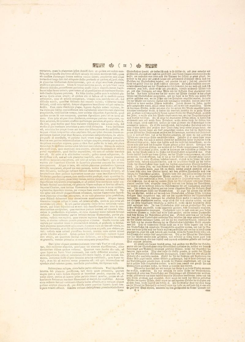 reptarunt, quam in placentam ipfam demiffi funt: et quidem aut eadem men- fura, aut progreffu ampliores ad digiti minoris interdum menfuram faéti, quam ob caufam plerumque finuum nomine venire folent; praefertim cum aliqui tortuofo et longo fatis fed obliguato du&amp;u profunde et quidem ad ¿ poll. rhen, craffitiem penetrarent. lidem hi trunci continuo canali, ex ipfis Vteri venis dilatatis dedu&amp;to, procefferunt parietibus craflis itidem mucofis, tamen fragili- bus et lactei ferme coloris, quos tamen ad aliquod fpatium ab inuolucro filamen- tofo illaefos feparare poteram, Ex hifce finubus paffim cera in cellulofa pla- eentae fpatia etiam erupit: et quidem vbi id factum eft in confiniis earum cellularum, quae ab arteriis acceperant, vtraque cera confufa non eft, fed diftinéta manſit, quaelibet folliculis fuis mucofis inclufa > videbantur tamen folliculi, viridi cera repleti, femper aliquantum humidiores re!iquis rubra in- far&amp;is. Cum caute diuiderem plagas, liquore duplicis coloris repletas, in- tra vtriusque limites copiofiffimum rete vafculorum tenerrimorum placentae propriorum, vmbilicalium nempe, inter cellulas difperfum deprehendi, quod quidem ceram ibi non receperat, quantum dignofcere potui etiam lente ad- mota. Cum ipfos aliquos finus diuiderem, eorumque parietes rumperem, va- fcula arteriofa, fili tenuieris craffitie molliumque parietum, aliquoties obuia fa- Gta funt, quae medios quafi finus traiicere videbantur; non autem nuda, fed medio aliquo inuolucro arteriolam a cera viridi dirimente. Vero fimillimum eft, arteriolas has prope (inum aut inter eius bifurcationem diu exſtitiſſe, an- tequam vltimis temporibus adeo ampliatus fuit, aut ipfam duorum finuum ex- panfionem fpatium inter duas flexuras, arteriolam comprehendens, ita adpro- pinguaffe et coarctaſſe, vt parietes rupti vnum cauum fimulare potuerint. Interim non penitus infolens eft etiam in reliquo corpore, arterias per medium fanguinem venofum migrare, quare et idem fieri poffet his in locis, ubi plura fecundum ſtrictiſſimas normas adeo fabricari non videntur. Omnes de caetero eiusmodi finus, quos examinaui cera exemta, plurimis foraminulis et oftiolis peruii reperiuntur, quod facilius cognofcitur, vbi cera ad cellulas transfufa non eft. Ibi enim et in aliisfinubus venofis, quibus ceram reliqueram, di- ſtinctiſſime vidi, eam ad vafa placentae tranſſiſſe, adeo vt integra placentae craflities turgeret a repletione, etfi nihil ad cellulas tranfißerit; quin et vafa repleta per incumbens Chorion in fuperficie Placentae concaua feu interna transparerent. Aliquo in loco, vbi vafcula placentae profundiora liquorem diftinéte receperant, aliquod vas non paruum, leniter flexum et ipfi Chorio mox fubiacens, verfusque radicem funiculi diametrum maiorem dirigens, ad longitudinem duos pollices fuperantem ceram per venas immiffam !admiferat. Vt clarius quaedam exponam, cum cunéta verbis profequi, nimis operofum fo- ret, defcribam aliquem, quem felegi locum, centro placentae anteriorem Vteri fuperficiem refpicientis propinquum, et ad pollicis fere menfuram radici vm- biliealis funiculi accedentem, vbi placenta Vtero vndique et firmiter adhaefit. Separaui Chorion, cum tunicae filamentofae lamina interna in nexu relictum, a placentae fuperficie interna, cui vtraque haec membrana inducta eft. Sta- tim igitur fefe obtulit elegantiffimum reticulum, tunicae filamentofae fuperfi- ciem placentae obuerfam perreptans, et ex vafis placentae ipfius profectum, quae difcindi debuerunt inter eleuationem membranarum. Aliquos tamen trunculos integros reliqui in icone, ad calcem adieéta, quam ea qua potui ad. curatione ipfe pinxi. In ipfa pariter placenta fimile ferme reticulum vaícu- lorum, per ftrata difpofitorum et mox fefe decuffantium, mox inter fe com- municantium confpicitur, quae maximam partem tendunt ad truncum bifur- catum in profundiora migrantem , et cuius diameter maior radicem funiculi refpexit. Intermifcentur partim reticulo tunicae filamentofae, partim pla- centae, vafcula non repleta, quae truncos repletos fuperfcandunt in aliquo loco, et alterius vaforum generis propagines videntur. Cunéta interim vafa repleta per venofum (inum in proximitatem delatum, et profunde in fubftan- tiam placentae penetrantem acceperant; liquorem vero ex (inu ad vafcula, re- ticulum formantia, et ex his ad truncum defcriptum migraife, non obícure pa- tuit: vafcula enim reticuli pleniffima fuerunt, truncus vero eorum minori gradu infarétus adparuit. . Ipfam quidem funiculi vmbilicalis radicem liquor non attigit, aut quantitate foriitan non fufficiens, aut a fanguine coagulato et grumofo, truncos primarios et nunc occupante praepeditus. Dari igitur aliquam communicationem inter vafa Vteri et vafa placen- tae, fatis euidenter elucefcit, quod pace tot virorum clariffimorum, aliter fentientium diétum quidem volumus. Quaenam vero fuerit ifta vafa, ad quae liquor ex Venis Vteri permeauit, non valde difficulter eruetur; ipfa enim difpofitionis ratio et ramulorum diftributio fuadet, vt alia taceam mo- menta, extremos fuiffe aliquos furculos arteriae vmbilicalis, quos liquor te- tigit, etex his ad maiores ramos promotus eft: nifi quis intermedium vel quoduis aliud vaforum genus, non facile probandum, fibi figurare velit. Subiungimus reliqua, circa hafce partes obferuata. Vteri fuperficies interna, fub placenta potiffimum, tam fulcis quam eminentiis, quarum magna pars a venis ibidem diſperſis et latentibus pendet, exaratus eft, et veluti afper, partim ob laceras ipíius parietis interni lamellas, partim ob ad- haefionem floccorum inuolucri filamentofi et mucofi, hic craſſiſſimi. Amnios circa radicem funiculi vmbilicalis Chorio laxius adhaefit, et in veficam aliquot pollices amplam eleuata eft, qua difciffa pauca quantitas liquoris ferofi neu- tiguam vrinofi effluxit. Similem velicam defcripferunt praeclari Colleétores Com- Mutterkuchens ſowohl, als ſenken fid) auch in fie ſelbſten ein, und zwar entweder mit gleichweiten, ober nach und nach bis zur Starke eines kleinen Fingers erweiterten Durchs meſſer, um weßwillen man ihnen auch den Nahmen der Höhlen zu geben pfleget; bes ſonders da ſich einige mit ziemlich langen und gekruͤmmten Staͤmmen ſchraͤg nach der Subſtanz des Mutterkuchens begeben, und zuweilen bis auf 3 Zoll wl zuweilen bis unterbrochenen Canal mit den Blutadern der Gebaͤhrmutter, der nur nach und nach ſich erweitert, zwar dicke, jedoch weiche und gebrechliche, beynahe milchweiſe Waͤnde befis zet, und ohne Verletzung auf einige Weite von der flockigten Haut abgeſondert wer— den kan. Aus dieſen Hoͤhlen war hin und wieder das Wachs ebenfalls in das zelligte Weſen des Mutterkuchens ausgetretten, und wo dieſes in der Naͤhe von ſolchen Ge— genden geſchehen war, wo die Faͤcher aus den Pulsadern angefuͤllet worden, da hatte fih das Wachs von beyderley Farben nicht miteinander vermiſchet, ſondern jedes blieb beſonders in ſeinen weichen Faͤchern beſchloſſen. Jedoch ſchienen die Zellen, welche Grin ausgelauffen waren, allezeit etwas weicher, als die mit roth angefúlleren. Wenn ich diejenigen Stellen, welche mit einer oder der andern Art Wachs angefuͤllet waren, behutſam voneinander theilte, ſo fanden ſich innerhalb derſelben die in groſer Menge und gleichſam nezfoͤrmig vertheilte kleinen eigenen Gefaͤſe des Mutterkuchens, zwiſchen den Zellen, in weiche aber kein Wachs eingedrungen war, wie das Vergroͤſerungsglas auch deutlich beſtaͤttigte. Da ich einige der obgedach ten Hoͤhlen öffnete, fo fanden fid) etlichemahl zarte und weiche kleine Pulsadern, welche mitten durch die Hoͤhlen hina durch giengen, jedoch nicht bloß, ſondern als wenn gleichſam eine Scheidewand beyde voneinander trennte. Es ift febr wahrſcheinlich, daß dergleichen Puls adern nahe bey einer ſolchen Hoͤhle oder zwiſchen ihter Vertheilung lange vorher gelegen haben, ehe diefe in den lezteren Zeiten alfo ſtark ausgedaͤhnet worden, oder daß die Ausdaͤhnung zweyer Hoͤhlen den Zwiſchenraum zwiſchen den Kruͤmmungen, worinnen dieſe Pulsadern lagen fo verdrückt habe. daß es das Anſehen gewonnen, als wenn die nun geöfreten Waͤnde nur eine einzige Hoͤhle umſchloſſen haͤtten. Indeſſen iſt es etwas ſogar unge⸗ woͤhnliches nicht, daß auch in anderen Orten des menſchlichen Leibes Pulsadern durch Blutaderhoͤhlen gehen, daher eben daſſelbe auch hier wohl ſtatt finden koͤnnte, wo obe nedem nicht alles nach den ſtrengſten Regeln gebauet zu ſeyn ſcheinet. Uebrigens wa⸗ ren in allen denjenigen Hoͤhlen, aus welchen ich das Wachs weggenommen hatte, kleine Loͤcher und Muͤndungen zu ſehen, welche in denjenigen am deutlichſten zu Geſichte Fas men, wo das Wachs nicht in die Faͤcher des Mutterkuchens ausgetretten war. Man konnte daſelbſt ſowohl aus denen Hoͤhlen, wo das Wachs herausgenommen, als gelaſ— ſen worden, deutlich erkennen, daß es bis zu den Gefaͤſen des Mutterkuchens uͤberge⸗ gangen, und die ganze Subſtanz deſſelben dennoch, obgleich in die Faͤcher ſich nichts ergoſſen hatte, dadurch aufgetrieben war, auch die angefuͤllten Gefaͤſe auf der hohlen Flaͤche des Mutterkudens fogar durch das darüber ausgebreitete Chorion durchſchei— neten. In einem Orte, wo dieſe kleinen Gefaͤſe ſtark und tief in den Mutterkuchen hinein vollgelauffen waren, zeigte fib ein Gefaͤs, welches ziemlich anſehnlich und ge kruͤmmt dicht unter dem Chorion hinlief, mit dem groͤſſeren Durchmeſſer nach dem Anfang der Nabelſchnur gerichtet. Daſſelbe hatte uͤber zwey Zoll in die Laͤnge von dem durch die Blutadern eingeſpruͤzten Wachs empfangen. Da es zu weitlaͤuffig ſeyn wuͤrde, von allen ausfuͤhrlich zu reden, ſo will ich um der Deutlichkeit willen, nur einen Ort beſchreiben, den ich aus der vordern Seite des Mutterkuchens und ſeines Mittel punctes erwaͤhlet habe, ohngefaͤhr einen Zoll breit von dem Anfang der Nabelſchnur, — X war. Ich ſonderte das Chorion mit dem daran haͤngenden Blate der flockigten Haut von der innwendigen Flaͤche des Mutterkuchens. Es zeigte ſich alsdenn das ſchoͤnſte Nez von Gefaͤſen, weiches auf der nach dem Mutterkuchen gekehrten Flaͤche derſelben flockigten Haut ausgebreitet war, und von den eigenen Gefaͤſen des Mutterkuchens herſtammte. Bey dem Umbeugen der gedachten Haute muſten die mehrſten der Feir nen Staͤmme abgeſchnitten werden, einige jedoch ſind noch erhalten worden, wie aus der am Ende beygefuͤgten Abbildung su erfehen ift, welche ich mit moͤglichſtem Fleiſe ſelbſt verfertiget habe. In dem Mutterkuchen ſelbſt war ein gleichmaͤſiges Nez von piae Gefaͤſen anzutreffen, welche laagenweis geordnet, bald übereinander wegliefen, ald ſich untereinander vereinigten. Meiſtentheils liefen ſie nach einen mit zwey Aeſten verſehenen Stamm zu, deſſen Lauf in die Tiefe gerichtet, und der weitere Durchmeſſer nach dem Anfang der Nabelſchnur gekehret war. Sowohl unter dem auf der flockig⸗ ten Haut als dem Mutterkuchen vertheilten Nese befanden fich einige andere Gefaͤſe, wels che kein Wachs empfangen hatten, und ſich mit den angefuͤllten kreuzten; deßwegen fie vor Aeſte von der zweyten Gattung der im Mutterkuchen befindlichen Gefaͤſe anzuneh⸗ men ſind. Daß die beſchriebene Gefaͤſe durch eine in der Naͤhe liegende und tief in den Mutterkuchen ſich einſenkende Blutaderhoͤhle angefuͤllet worden, und daß die Ma⸗ terie aus dieſer Hoͤhle nach den kleinen nezfoͤrmigen Gefaͤſen und von dar in den Stamm gegangen ſey, zeigte ſich auch dadurch ganz deutlich, indem die kleinen Gefaͤſe voͤllig voll, der Stamm aber minder ſtark ausgelaufen war. Biß zu der Wurzel der Nabelſchnur war das Wachs indeſſen nicht gekommen, weil entweder zu wenig davon gegen dieſe Theile eingedrungen, oder das daſelbſt auch jezo noch vorhandene geſtockte und brockigte Blut entgegen geſtanden. : Es erhellet alfo hieraus deutlich genug, daß zwiſchen den Gefaͤſen der Gebaͤhr⸗ mutter und des Mutterkuchens einige Gemeinſchaft vorhanden ſey, welches wir dennoch keinesweges zum Nachtheile derjenigen gelehrten Maͤnner, welche das Gegentheil be— aus den Blutadern der Gebaͤhrmutter übergegangen, ſolches laͤſſet fich ohne allzugreſſe Schwuͤrigkeit ausfündig machen. Selbſt die Art der Richtung und Austheilung der kleinen Aeſte zeiget bereits, andere Gruͤnde zu geſchweigen, daß es kleine Endungen von der Nabelſchlagader geweſen ſeyen, in welche die Materie eingedrungen, und von dar bis in gröfere Aeſte fortgetrieben werden; es muͤſte denn jemand eine gewiſſe Art von Mittelgefaͤſen annehmen wollen, die ſchwer zu beweiſen ſeyn wuͤrden. Wir wollen hiernaͤchſt nur mit wenigen das übrige fo an dieſen Theilen anzumer⸗ ken vorkam, nachhohlen. Es war nebmlid) die innere Fläche der Sebährmutrer, hauptſaͤchlich unter dem Mutterkuchen mit Vertiefungen und Erhabenheiten verſehen, ſelbe Flaͤche gleichſam rauh anzuſehen, theils wegen der durch das Abloͤſen zerſtuͤckten Blaͤtter der eigenen Waͤnde, theils wegen der anhaͤngenden Stuͤcken der flockigten und weichen Haut, welche dafelbft am dickſten ዘበ. Die durchſichtige Haut des Eyes hieng um die Wurzel der Nabelgefaͤſe an dem Chorion nur locker an, und hatte ſich in eine etlis che Zoll 22 Blaſe erhoben, worinnen bey dem Zerſchneiden ein kleiner Vorrath von 2 einer `~