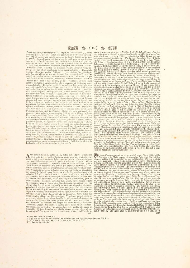 Commercii litter. Norimbergenfis (*), atque Cel. ROEDERERVS Č) aliam Selatinofo liquore plenam. Eadem iam obferuata eft a Rvyscuio variis lo- cis (**^. et pingitur pro vrinali membrana in Tabulis BIDLOI et Cowre- RI (***), Eiusmodi autem inflationem euenire poffe aut a curuaturis vafo- rum, aut a tenfione ipfius foetus, aut a morbofa aliqua huius partis qualitate, dubio ferme caret. Inflationes aliae fupra placemtam vsque in funiculum a variis viris celeberrimis nuperrime defcriptae huius naturae videntur. Allantoidis fedulo inguifitae ne minimum quidem veftigium vllibi ad- fuit ; fed tres faltem membranae totum ouum ambientes : filamentofa nempe, placentam mediam fufcipiens et eam fedibus fuis adneétens: dein Chorion, albicans et opacum, faepius a Brproo pro Allantoide vt vide- tur pictum: tandem Amnios, intermedia cellulofa Chorio adhaerens. Agua Amnii foetui adhuc circumfufa, cum integra manferit membrana, veluti ea periodo folet, modica fuit, fluxilis, ex fuíco rufefcens, tanquam ferum fanguini innatans per venam emiffo, odoris ingratioris et fubftantiae neuti- quam gelatinofae. Funiculus vmbilicalis 17. pollices rhen. longus plurimis- que nodis interítin&us, ab vmbilico fuper flexuram cubiti finiftri ad placen- tam tendit, eiusque pofteriori et dexteriori parti commiffus eft. Foetus pe- nitus maturus adparuit, et ita pofitus fuit, vt nates furfum verfae, pes fini- fter dextro fubieétus, brachium dextrum finiftro impofitum, et caput ad in- feriora delatum placentae incubuerit, aure dextra anteriora fpeftante, et fa- cie in dextrum latus matris conuería. Aperto foetus abdomine et thorace, aliquam fed valde modicam fanguinis quantitatem in vafis Hepatis. ma- ioribus, reliquisque truncis fanguiferis aeque ac ipfis Cordis cauis refiduam deprehendi, quae vix pro vita continuanda fuffeftura videbatur. la€&turam igitur et foetum feciffe fanguinis, inde vero fimillimum redditur. De reliquis circa Cor notandis lubenter filemus, ne producamus nimis narrationem. Pulmones faniflimi, denfi et rubicundi. Hepar-pro more magnum et rubi- cundum. Ventriculus in hypochondrium finiftrum magis fublatus, pylorus hinc perquam decliuis et faccus ventriculi finifter ferme nullus fuit. Inte- ftina tenuia absque vafis confpicuisíatis albicabant. In Omento nunc paruo et Mefenterio gelatina cum pauciflima pinguedine granulofa. Coecum, vt folet, parum confpicuum, hinc proceſſus vermiformis amplus atque reétior adulto. Colon adícendens in lumbos et infra Hepar retractum, deícendens aeque ac flexura figmoidea perquam magna, meconio pleniflima. Sexus femineus fuit. Tubae Fallopii eleganter vndulatae et tumidae, Ouaria oblonga, ex luteolo in fufcum vergentia absque omui veficula aut cicatricula, ligamento fuo albi- cante tereti quafi pedunculo adnexa. Veſica vrinaria oblonga, et vltra pu- bem prominens, vt folet, fenfim attenuata in Vrachum, qui ad ipfum vmbili- cum coecus, nullum in funiculo veftigium fui exhibuit. Reliqua vifcera more confueto fabricataetdifpofita fuerunt. Pulmones huius foetus ad reiterandum experimentum de natatu pulmonum adhibiti funt. Quid deprehenderim, in Differtatione de Pulmonibus natantibus amplius expofui. Itera grauida his ipfis, quibus feribo, diebus mihi offertur, itidem fera notte defunéta, et quidem fubitanea morte anno aetatis vigefimo fe- cundo e viuis erepta, ab aliquot diebus iam male habens. Cacochymiei cor- Poris gracilioris neque proceri fuit, pedibus oedemate occupatis. 0 menfe grauida adfirmatur. Breuitatis ftudio ea folum recenfebo, quae a priori Hiftoria vel difcrepant, vel potiora eius momenta confirmant. Ab- dominis igitur bene conuexi hypochondrium vtrumque non retra&tum adpa- ruit. Vterus anterius cauum abdominis etiam repleuit, finifterior faltem fundi ‘pars vsque infra Fallopii tubam Omenti parte teCta fuit, quod poftmodum ad poiteriora deflexit. Interim Vterus ob peluim, vt videbatur, capaciorem, non vltra duos digitos transuerfos fuper Vmbilicum adícendit, paullum ver- fus dextrum latus obliquatus, fundo magis expanfo et rotundato, quam in priori cadauere. Hinc neque veficulam fellis attigit, neque reliqua vifcera ita ad fuperiora coegit. Hepar igitur fitum fatis naturalem retinuit, vtroque lobo ad trium fere digitorum transuerforum menfuram infra coftas adparente. Veficula fellis collapfa, paucam bilem flauam comprehendit, cuius colorem, dilutum etfi, duobus gyris inteftinorum tenuium impreflit, quorum tres inter Hepar et Vterum fefe infinuauerant, reliqui vero maximam partem tam fub ventriculo quam in dextro latere poft Vterum delituerunt, tribus faltem Ilei conuolutionibus ad latus eius ibi emicantibus. Ventriculus aere et crudis ci- bis perquam inflatus, ab hypochondrio finiftro in regionem epigaftricam magno arcu extenfus, Pylorum ad Cardiam proxime adduxit. Inter ventriculum et Vteri verticem Coli transuerfi non exigua pars adhuc reftitit Colon vero adícendens, Coecum, finisque Hei in dextro latere, aeque ac Colon defcen- dens cum flexura in finiftro retro Vterum latuerunt, cunéta fatis vacua et Compreffa. Mefenterii maxima pars ad altiora tamen eleuata, reliqua ad po- fteriora repreffa fuit, quare Vteri maximum volumen Mefocolo itidem incu- buit (*) Ann. 1732. Hebd, 36. p. 282. n. 3. einer waͤſſerigten dem Harn ganz unaͤhnlichen Feuchtigkeit befindlich war. Eine aͤhn⸗ liche 00 Blase beschreiben die vortrefliden Sammler des Nürnbergiſchen Come merc. Litter. und der gelehrte Röderer gedenket einer ſolchen, die mit einer gale lertartigen Feuchtigkeit angefüllet war. Der berühmte Zergliederer A ሀ y (dy bat fie ebenfalls verfdiedentlid) angemerket, auch in Bidloos und Cowpers Tafeln, wird fie tatt der Harnhaut gezeichnet. Daß aber dergleichen Blaſe entweder von den Kruͤmmungen der Gefäfe oder von dem Ziehen der Frucht, oder auch von einer wider⸗ natürlichen Beſchaffenheit dieſer Theile ſelbſt entſtehen Fönne, ift beynahe aufer Zrveis fel. Einige andere Blaſen, welche oberhalb des Mutterkuchens bis in die Nabelſchnur ganz kuͤrzlich beſchrieben worden, ſcheinen von dieſer Art zu ſeyn. Von einer Harn⸗ oder Wurſthaut war keine Spur nirgends anzutreffen, fondern nur drey Haufe an dem Eye vorhanden, nehmlich die flockigte Haut, welche den Mutterkuchen zwiſchen ſich fafs ſet, und ihn an die Gebaͤhrmutter anbeftet, ſodenn das Chorion, welches weislicht und undurchfichtig ift, auch von Bidlo o mehrmahlen fur die Harnhaut, wie eg (deinet, angegeben wird: und endlich die innere durchſichtige Haut, welche vermittelſt eines fas cherichten Weſens an das Chorion anhaͤnget. Da die durchſichtige Haut durchaus noch ganz geblieben war, ſo befand ſich das Waſſer noch um die Frucht herum, jedoch wie es zu der Zeit zu ſeyn pfleget, nur in maͤſiger Menge. Es war uͤbrigens fluͤßig, braunroͤthlich, gleichſam wie das Fließwaſſer, ſo auf dem Blute nach dem Aderlaſſen ſchwimmet, von unangenehmen Geruche, und beſaß nichts gallertartiges. Die Nabel⸗ ſchnur, welche 17 Zoll lang und voller Knoten war, gieng von dem Nabel aus uber die Beugung des linken Arms nach dem Mutterkuchen, und ſenkte ſich nach hinten zu und mehr gegen die rechte Seite in denſelben ein. Die Frucht ſchiene voͤllig zur Reiffe ges kommen zu ſeyn. Defen Lage verhielt fid) alo: Der untere Theil war aufwaͤrts ges kehrt, der linke Fuß lag unter dem rechten, der rechte Arm uͤber dem linken, der nach unten gekehrte Kopf aber beruͤhrte den Mutterkuchen. Das rechte Ohr lag vornen, und das Geſicht war nach der rechten Seite der Mutter gekehrt. Nachdem der Un⸗ terleib und bie Bruſt der Frucht geoͤfnet war, ſo fand ſich einiger jedoch ſehr mittelmaͤ⸗ ſiger Vorrath vom Blute in den groſſen Gefaͤſen der Leber und den uͤbrigen groſſen Adern ſowohl als den Hoͤhlen des Herzens, welcher kaum hinlaͤnglich ſchien, das Kind bey Leben zu erhalten. Daß alſo auch die Frucht einen Verluſt am Blute bey dieſem Falle erlitten habe, wird dadurch febr wahrſcheinlich. Von anderen das Herz anges henden Dingen, wollen wir der Kuͤrze wegen nichts gedenken. Die Lungen waren ganz geſund, dicht und roth. Die Leber wie gewoͤhnlich groß und roth. Der Magen war hoch unter die kurzen Rippen hinauf gezogen, daher der rechte Magenmund ſehr ab⸗ waͤrts zu liegen kam, auch war faſt keine Erweiterung auf der linken Seite des Ma⸗ gens zu ſehen. Die dünnen Daͤrme waren ziemlich blaß, und ihre Blutgefaͤſe nicht zu ſehen. In dem hier kleinen Neze und dem Gekroͤſe war ein gallertartiges Weſen mit wenigem koͤrnigten Fett befindlich. Von dem blinden Darm war, wie gewoͤhnlich, wenig zu ſehen; der wurmfoͤrmige Fortſaz hingegen weit, und gerader als bey ermachs ſenen. Der aufſteigende dicke Darm war in die Lenden und unter die Leber zuruckgezo— gen; hingegen der abſteigende dicke Derm und deſſen große Krümmung groß und voll Unrath. Uebrigens war die Frucht weiblichen Geſchlechts. Die fallopiſchen Röhren hatten ſchoͤne Krůmmungen und waren gleihfam aufgebtafen. Die Eyerſtoͤcke waren laͤnglich, braungelblich, ohne alle Anzeigen von kleinen Blaſen oder Narben, und hie gen an ihrem runden Bande wie an einem Stiele feſt. Die Harnblaſe ragte uͤber die Schambeine wie gewöhnlich hervor, und verengerte (id) aus ihrer laͤnglichten Form nach und nach in die Blaſenſchnur, welche am Nabel ſelbſt aufhoͤrete, und nicht bie geringſte Spur in die Nabelſchnur abgab. Von dem Bau und der Lage der uͤbrigen Einge⸗ weide wollen wir weiter nichts melden. Die Lunge dieſer Frucht wendete ich zu Wie⸗ derhohlung der Erfahrungen von dem Schwimmen der Lungen an, davon ich in einer beſondern Abhandlung mehreres ausgefubret habe. が zweyte Schwangere erhielt ich nur vor wenig Tagen. Es war dieſelbe gleich⸗ | fals mitten in der Nacht im zwey und zwanzigſten Jahre ihres Alters plöilidy geſtorben, nachdem ſie ſich ſchon etliche Tage nicht wohl befunden. Sie war von Leibe nicht groß, mager und von uͤblen Saͤften mit geſchwollenen Fuͤſſen. Man behauptete, fie (epe im lezten Monathe ihrer Schwangerſchaft geweſen. Um der Kürze willen werde ich nur dasjenige anfuͤhren, was entweder von der erſten Geſchichte abgehet, oder die vornehmſten Stücke derſelben erläutert. Der Unterleib war alfo gleichermaffen wohl gewoͤlbet, aber um die kurzen Nippen herum nicht eingezogen. Die Gebaͤhrmutter füllete die vordere Hoͤhle deſſelben ebenfalls aus, und nur die linke Seite des Grundes bis unter die fallopiſche Roͤhre war mit einem Theile des Nezes bedeckt, welches von da an ſich ruͤckwaͤrts ſchlug. Dia Gebaͤhrmutter ſtieg, wie es ſchien, wegen des ziem⸗ lich weiten Beckens, nicht hoͤher als zwey queer Finger uͤber den Nabel herauf, und neigte ſich etwas gegen die rechte Seite: Ihr oberer Theil war auch mehr ausgedeh⸗ net und runder als im erſten Leichname, daher er denn weder die Gallenblaſe beruͤhrte, noch auch die übrigen Eingeweide fo in die Höhe getrieben hatte. Es hatte alſo auch die Leber groͤſtentheils ihre natürliche Lage, daß beyde Abtheilungen derſelben bey Dren queer Finger breit unter den Rippen zu ſehen waren. Die Gallenblaſe war ſchlapp, und hielte wenig von einer gelben Galle, davon ſich etwas an zwo Windungen der dünnen Daͤrme, deren drey zwiſchen der Leber und der Gebaͤhrmutter zu liegen gekom- men, abgefaͤrbet hatte. Die uͤbrigen Windungen derſelben Daͤrme ſtacken groͤſtentheils entweder unter dem Magen oder auf der rechten Seite hinter der Gebaͤhrmutter, und nur drey Windungen des Grimmdarms kamen daſelbſt ſeitwaͤrts zum Vorſchein. Der Magen war theils von Luft, theils von groben Speiſen ſo aufgetrieben, daß er von den kurzen Rippen an einen groſen Bogen machte, wodurch der rechte Magenmund ſehr nahe an den linken herangezogen wurde. Zwiſchen dem Magen und dem obern Theile der Gebaͤhrmutter lag noch ein ziemliches Stuͤk von dem queerlauffenden dicken Darm; der aufſteigende dicke Darm aber, denn der blinde Darm nebſt dem Ende des Grimmdarms auf der rechten Seite ſowohl, als der abſteigende dicke Darm mit ſeiner Krümmung zur linken, lagen insgeſamt leer und zuſammen gedruͤckt hinter der Gebaͤhr⸗ mutter verborgen. Der groͤſte Theil des gefaltenen Gekroͤſes war ebenfals, a ከ obe BED VIG ETV SD, 11101, Anat, Vall, ሀ. LVIL notta. et Thef, X. n. CL V.