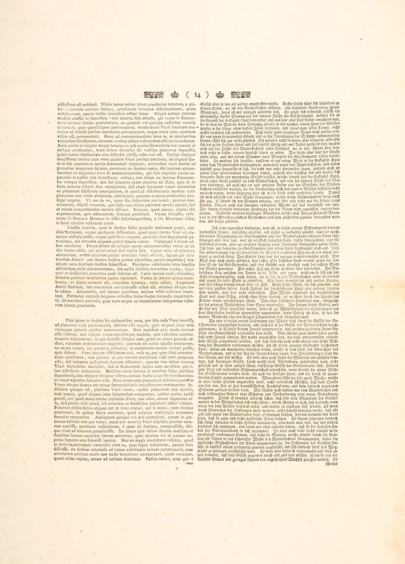 addu&um eft exhibuit. Nihilo tamen minus trium praefertim locorum, a gui- bus placentam auellere fufcepi, peculiarem venarum diftributionem, quam exhibuerunt, paucis verbis recenfere adhuc liceat. Aliquis nempe truncus modice craffus in ſuperficie ነ teri interna fefe obtulit, qui vsque in filamen- tofae tunicae limites protuberans, ex quatuor vel quinque radicibus venoſis concreuit, quae quoad liquor penetrauerat, membranam Vteri internam mu- cofam ad dimidii pollicis menfuram perreptarunt, neque extra eum, quantum vifum eft, peruenerunt. Hunc ad communicantium inter fe, ab interioribus extrorfum direčtarum,venarum cenfum adhuc referendum effe, facile cederem. Alius porro et longior neque tenuior, in ipfa tunica filamentofa iter ramofe et oblique profecutus, leuia faltem decurfus fui veftigia placentae impreflit, ipfam tamen fubftantiam eius diftin&e adiiffe, vifus non eft. Tertius denique longiffimus trunco cum vena quadam Vteri penitus continuo, ad aliquod fpa- tium fub placenta in tunica filamentofa migrauit; extrorfum vero fenfim ad placentae marginem delatus, concreuit ex duobus ramis, fibi inuicem adcum- bentibus et aliquoties inter fe eommunicantibus, qui fatis copiofas variae ca- pacitatis et paffim fefe decuffantes radices, non folum ex tunicae filamento- fae vtraque fuperficie, tam fub placenta quam proxime ad illam, quin et in facie externa Chorii fitas receperunt, fed etiam furculum vnum alterumue ex placentae ſubſtantia emergentem, et quod ad diftributionis modum vafis placentae non valde abfimilem, admiferunt, quorum origines profundius pro- fequi nequiui. Vt me de re, quae diu fufpenfum me tenuit, penitus con- vincerem, difcidi truncum, quo fa&to non folum parietem teretis canalis, fed et ceram comprehenfam optime diftinxi. Iconem, quam paraui, clarius ifta exprimentem, quin adiunxerim, fpatium prohibuit. Venae fortaflis, refe- rente d. DONALD MoNRoo in Aétis Edinburgenfibus, a Cel. HvNTERO vilae, in hunc cenfum referenda erunt. Cunéta interim, quae in duabus hifce grauidis obferuare potui, can- dide*leclaraui, neque quidquam diffimulaui, quod nexui mutuo Vteri et pla- centae obftare poflit, neque quid finxi vnquam, quod illi vitra deprehenfa pa- trocinari, aut errorem aliquem porro fouere valeat. Vtrumque Vterum ad- huc conferuo. -Pauca faltem de reliquis ouum concernentibus rebus ac de fitu foetus addo, qui priori etiam fatis fimilis fuit. Caput enim ad inferiora conuerfum, aurem dextram parieti anteriori Vteri obiecit, faciemque dex- trorfum direxit: pes dexter finiftro partim adpofitus, partim impoſitus; bra- chium vero dextrum finiftro fubmiffum. Funiculus vmbilicalis intra brachia adícendens collo circumuolutus, fub axillis finiftris retrorfum verfus, fupe- riori et finifteriori placentae parti infertus eft. Variis iterum nodis diftinétus, fedecim pollices longitudine paullo fuperauit. Vefica ab Amnio aliisue mem- branis, vt fupra notatum eft, interdum formata, nulla adfuit. Liquorem Amnii fluxilem, iam meconium confpurcaffe vifum eft, attamen absque ma- lo odore. Allantoidis, etfi iterum quaefitae, nullum vllibi indicium inuen- tum. Pulmones copiofo fanguine infarétos huius foetus iterandis experimen- tis fubmerfionis commifi, quae vero aeque ac recenfionem reliquorum vifce- rum lubens praetereo. | Cum igitur in duobus his cadaueribus cera, per fola vafa Vteri immiffa, ad placentae vafa permeauerit, dubium effe nequit, quin aliquod inter vafa vtriusque generis exfiftat commercium. Hoc equidem pari modo certum effe videtur, non vbique vnum eundemque modum, quo vafa haec commu- nicantia difponuntur, neque 10131115 (emper eam, quam ex altera grauida ad- duxi, venarum ordinationem reperiri; quoniam ob varizs cauffas concurren- tes atque locum, cui placenta adhaeret, et euolutionis modus variari poffit, quin debeat. Vero interim fimillimum erit, vafa ea, per quae illud commer- cium celebratur, non penitus et per omnem menfuram vafa vteri perpetua effe; fed tempore geftationis demum efformari, quando non folum interna Vteri fuperficies mollefcit, fed et filamentofa tunica cum canalibus per il- lam diftributis elaboratur. Mollities certe fumma in omnibus hifce partibus deprehenfa, non obfcure innuere videtur, canales hofce a liquidis tranfeuntibus et muco adpofito fubnatos effe. Hinc etiam cum placenta et abfoluto partiPab Vtero absque damno aut nouae foecundationis impedimento remouentur. In- dubium quoque eft, plurimas Vteri venas, verfus placentam non aperiri, inde tamen, quod aliquae inter feparandum rumpantur, quibus paries reddi poteft, vel quod maceratione copiofius hient, non adeo, omnes imperuias ef- fe, ded potius nihil aliud, nifi teneritas et folubilitas parietum adferi videtur. Poterunt nihilo fecius aliquae aut in finus mutari, aut fi mauis, cum finubus continuari; de quibus fupra euicimus, quod arteriae vmbilicalis extremos furculos receperint. Ambiguum quoque vix erit attendenti, ceram in pla- centae cellulas tam per venas, quam per arterias Vteri elapfam, praeter natu- ram euafifle, aperturas vaículorum, fi quae ibi fuerunt, compreſſiſſe, fibi- que viam ad vteriora praeclufiffe, Eo tamen ipfo folum fumma mollities et fragilitas horum canalium iterum euincitur, quos minima vis et paruus im- petus liquoris arte fubmiffi lacerat. Hoc eo magis elucefcere videtur, quod in binis experimentis recenfitis vltra ea, quae fupra induximus, parum fatis diftinéti, ex finubus arteriofis ad venae vmbilicalis radices penetrauerit, cum arteriarum parietes oculo iam nudo teneriores compareant, quam venarum, quare citius ruptae, ceram ad cellulas dimittunt. Nefcio tamen, num quis a vero * Gefaͤſe eben fo leer als vorher angetroffen wurde. Buffer diefen fand fich befonders an dreyen Orten, wo ich den Mutterkuchen ablöfete, eine befondere Austheilung ich ein Blutadern, deren ich mit wenigen gedenken will. Es zeigte fid) nehmlich erſtlich ein mittelmaͤſig ſtarker Stamm auf der inneren Flaͤche der Gebaͤhrmutter, welcher bis in die Gegend der flockigten Haut hervortrat, und aus vier oder fuͤnf Aeſten erwachſen war, bie fo weit die Materie ihren Fortgang gehabt, in der weichen innern Haut der Gebaͤhr⸗ mutter in der Laͤnge eines halben Zolles fortliefen, und ſoviel man ſehen konnte, nicht auſſer derſelben ſich ausbreiteten. Daß dieſer unter diejenigen Venen noch gehoͤre, wel⸗ che von innen herauswaͤrts führen, und zu der Vereinigung der Stämme untereinander dienen, läffet fich gar wohl glauben. Ein anderer nicht kleinerer aber längerer, erſtreckte ſich bis in die flockigte Haut, und lief daſelbſt ſchraͤg und mit Aeſten vertheilt fort, machte auch auf der Flaͤche des Mutterkuchens einen Eindruck, wo er lief; ſchiene aber den⸗ noch nicht in deſſen inneres deutlich hinein zu gehen. Der dritte aber war der laͤngſte unter allen, und mit feinem Stamme einer Blutader der Gebaͤhrmutter voͤllig einver⸗ leibet. Es wendete ſich derſelbe, nachdem er auf einige Weite in der flockigten Haut unter dem Mutterkuchen fortgegangen, auswaͤrts gegen den Rand deſſelben, und nahm daſelbſt zwey Hauptaͤſte in ſich, die nicht nur nahe aneinander lagen, ſondern auch an einem Orte untereinander vereiniget waren, zugleich aber haͤuffige hin und wieder ſich kreuzende Aefte von mancherley Stärke beſaſſen, welche ſowohl aus der flockigten Haut, theils unter theils zunaͤchſt an dem Mutterkuchen, und von der aͤuſeren Fläche des Choe rion herkamen, als auch mit ein und anderen Aeſten aus der Subſtanz des Mutter⸗ kuchens verftárfet wurden, die der Austheilung nach den eigenen Gefaͤſen deſſelben nicht ungleich waren, deren Urſprung aber ich in die Tiefe nicht verfolgen konnte. Damit ich mich gaͤnzlich von einer Sache uͤberzeugete, welche meine Aufmerſamkeit lange nach ſich zog, ſo ſchnitt ich den Stamm entzwey, und ſahe alſo nicht nur die Haͤute dieſes Canals, ſondern auch das darinnen enthaltene Wachs auf das deutlichſte vor mir. Die davon ebenfals verfertigte Zeichnung bat ber Raum nicht zugelaſſen, vorjezo benz zuſezen. Vielleicht möchten diejenigen Blutadern, welche nach Anzeige Donald Mons roo in den Edinburgiſcheu Verſuchen von dem geſchickten Sunter beobachtet toot» den, mit hieher gehoͤren. Ich habe inzwiſchen dasjenige, was ich in dieſen zweyen Schwangeren hiervon beobachten koͤnnen, aufrichtig erzaͤhlet, und nichts zu verhalten geſucht, was der mechs ſelsweiſen Vereinigung der Gebaͤhrmutter und des Mutterkuchens entgegen ſtehen kan; hingegen aber uͤber das, was ich wuͤrklich befunden habe, nichts hinzugethan, was fuͤr denſelben ſtreiten, oder zur weiteren Degung eines Irrthums Gelegenheit geben koͤnne. Ich hebe um deßwillen die Gebaͤhrmutter von jedem dieſer Leichnamen noch auf. Von den anderweitigen das Ey ſowohl als die Frucht betreffenden Dingen, iſt nur etwas mes niges zu melden uͤbrig. Des Kindes Lage war der vorigen ziemlichermaſſen gleich. Der Kopf war nach unten gekehret, das rechte Ohr deſſelben fund vornen gegen die vote dere Seite der Gebaͤhrmutter, und das Geſicht war ebenfals nach der rechten Seite der Mutter gewendet. Der rechte Fuß lag theils an theils uͤber den linken. Die Na⸗ belſchnur ſtieg zwiſchen den Armen in die Hoͤhe, und gieng, nachdem ſie ſich um den Hals herumgewunden, nach hinten, wo ſte ſich in den Mutterkuchen mehr oberwaͤrts und gegen die linke Seite zu einſenkete. Sie hatte ebenfals hin und wieder Knoten, und ihre Laͤnge betrug etwas uͤber 16. Zoll. Keine ſolche Blaſe, die ſich zuweilen, wie wir oben geſehen haben, durch Zuthun der durchſichtigen Haut oder anderer derglei⸗ chen machet, war hier nicht vorhanden. Das Waſſer innerhalb der durchſichtigen Haut war zwar fluͤſſig, jedoch ohne úblen Geruch, ob es (dion durch ben Unrath des Kindes etwas verunreiniget ſchien. Von einer beſondern Harnhaut war, ohngeach— tet des genauen Nachſuchens, keine Spur anzutreffen. Die Lungen dieſes Kindes, wel⸗ che ſehr mit Blut angefuͤllet waren, habe ich zur Wiederholung der Erfahrungen von dem Unterſinken derſelben abermahlen angewendet, deren Erfolg ich aber, ſo wie die weitere Nachricht von den uͤbrigen Eingeweiden hier uͤbergehen muß. Da nun in dieſen zweyen Leichnamen das Wachs bloß durch die Gefaͤſe der Ger baͤhrmutter eingeſpruͤtzet worden, und doch bis in die Gefaͤſe des Mutterkuchens durch— gedrungen; (o ift dieſes keinem Zweifel unterworfen, daß zwiſchen beyderley Arten See faͤſen eine Gemeinſchaft vorhanden ſeyn muͤſſe. Nun ſcheinet zwar ferner ſoviel gewiß, daß nicht uͤberall einerley Art werde anzutreffen ſeyn, wie dieſe untereinander verbun⸗ dene Gefaͤſe ausgetheilet werden, und daß vielleicht auch nicht allezeit eine ſolche Mich: tung der Blutadern vorkommen möchte, als ich in der zweyten Geſchichte beſchrieben habe; indem um mancherley Urſachen willen, welche in dem Orte des Anwuchſes des Mutterkuchens, und in der Art der Auswickelung liegen, hier Veraͤnderungen ſtatt fins den koͤnnen, und faſt muͤſſen. Es wird aber auch dieſes der Wahrheit am naͤchſten kom⸗ men, daß diejenigen Gefaͤſe, durch welche dieſe Verbindung unterhalten wird, nicht gaͤnzlich und in ihrer ganzen Laͤnge, beſtaͤndige Gefaͤſe der Gebaͤhrmutter ſind, ſondern zum Theil erſt waͤhrender Schwangerſchaft erwachſen, wenn ſowohl die innere Fläche der Gebährmutter weicher wird, als auch die flockigte Haut, und die durch ſie ausge— theilten Canaͤle ausgearbeitet werden. Wenigſtens laͤſſet die ſehr groſe Weiche, welche in allen dieſen Theilen angetroffen wird, nicht undeutlich ſchluͤſſen, daß dieſe Canaͤle von den von Zeit zu Zeit heranfluͤſſenden Feuchtigkeiten, und dem dadurch angeſetzten Schleime gebauet worden ſeyen. Sie koͤnnen auch dahero mit dem Mutterkuchen und nach vollbrachter Geburt ohne Schaden und Verhinderung einer neuen Befruchtung weggehen. Dieſes ift ebenfals gänzlich fiber, daß febr viele Blutadern der Gebaͤhr⸗ mutter in den Mutterkuchen ſich nicht oͤfnen; jedoch ſcheinet es auch, daß dadurch, wenn einige bey dem Abloͤſen leichtlich reiſen, und wieder zu ergaͤnzen ſind ſowohl, als wenn durch Einweichen der Oefnungen mehr werden, nicht ſowohl bewieſen werde, daß alle und jede gegen den Mutterkuchen keine Oefnungen beſitzen, ſondern vielmehr nur ſoviel folge, daß fie zarte und leicht aufiösliche Haͤute beſitzen. Es koͤnnen deßwegen dennoch ſich einige entweder in ſolche Hoͤhlen verwandeln, oder wenn man will, nur mit ſolchen derſelben fich vereinigen, von denen wir oben erwieſen haben, daß fie die aͤuſerſten Ens den der Nabelpulsadern in ſich genommen. Es wird auch nicht leicht jemand mehr zweifelhaft vorkommen Eönnen, daß nicht die Materie, welche ſowohl durch die Artes rien als Venen in das faͤcherichte Weſen des Mutterkuchens übergegangen, wider die natuͤrliche Beſchaffenheit der Theile ausgetretten fen, die Oefnungen der kleinſten Ges faͤſe, fo daſelbſt etwan vorhanden geweſen zugedruͤckt, und fid) dadurch ſelbſt den Weg, weiter zu gelangen, verſchloſſen habe. Es wird aber dadurch ebenermaſſen und bloß al⸗ lein bewieſen, daß dieſe Gefaͤſe ungemein weich und zart ſeyn muͤſſen, indem ſie von der kleinſten Gewalt und geringen Antrieb des eingefprugten Wachſes zerriſſen k ሮ« einet