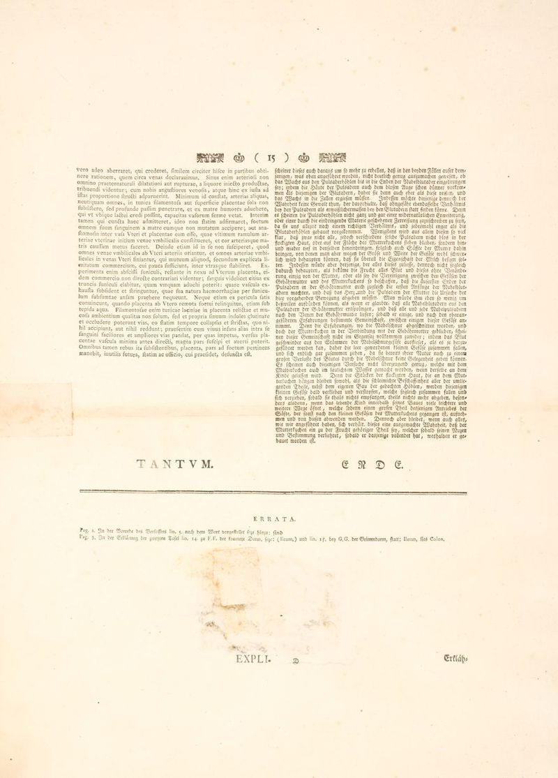 nere rationem, guem circa venas declarauimus, Sinus enim arteriofi non omnino praeternaturali dilatationi aut rupturae, a liquore 1111660 produétae, tribuendi videntur ነ cum nobis anguftiores venofis, atgue hinc ex iufta ad iftas proportione ftru&amp;i adparuerint. Minimum id conftat, arterias aliquas, neutiquam omnes, in tunica filamentofa aut fuperficie placentae fola non fubfiftere, fed profunde paflim penetrare, et ex matre humores aduehere, qui vt vbique laftei credi poflint, capacitas vaforum ferme vetat. Interim tamen qui cunéta haec admitteret, ideo non ftatim adfirmaret, foetum omnem fuum fanguinem a matre eumque non mutatum accipere; aut ana- ftomofin inter vafa Vteri et placentae eam effe, quae vltimum ramulum ar- teriae vterinae initium venae vmbilicalis conftitueret, et cor arteriasque ma- tris cauffam motus faceret. Deinde etiam id in fe non fufciperet, quod omnes venae vmbilicales ab Vteri arteriis oriantur, et omnes arteriae vmbi- licales in venas Vteri finiantur, qui mutuum aliquod, fecundum explicata li- mitatum commercium, cui pauca fufficiunt, inter vtrasque ftabiliret. Ex- perimenta enim abfcifli funiculi, reftante in nexu ad Vterum placenta, ei- dem commercio non directe contrariari videntur; fanguis videlicet citius ex truncis funiculi elabitur, quam vmquam aduehi poterit: quare vafcula ex- haufta fubfident et ftringuntur, quae fua natura haemorrhagiae per funicu- lum fubfumtae anfam praebere nequeunt. Neque etiam ea pericula fatis conuincunt, quando placenta ab Vtero remota foetui relinquitur, etiam fub tepida aqua. Filamentofae enim tunicae laciniae in placenta reli&amp;tae et mu- cofa ambientium qualitas non folum, fed et propria finuum indoles glutinare et occludere poterunt vias, eo ftatim tempore collapfas et ftriétas, quo ni- hil accipiunt, aut nihil reddunt; praefertim cum viuus infans alias intra fe fanguini faciliores et ampliores vias pandat, per quas impetus, verfus pla- centae vafcula minima antea dire&amp;i, magna pars fufcipi et auerti poterit. Omnibus tamen rebus ita fubfiftentibus, placenta, pars ad foetum pertinens manebit, inutilis futura, ftatim ac officio, cui praefidet, defunéta eft. jenigen, was oben angefübret worden, nicht deutlich genug auszumachen geweſen, ob das Wachs aus den Pulsaderhoͤhlen bis in die Enden der Nabelblutader eingedrungen fen; indem die Jute der Pulsadern auch dem bloſen Auge {hor dünner vorkom⸗ men dls diejenigen ber Bluͤtadern, daher fie denn auch cher als dieſe reißen, und das Wachs in die Zellen ergieſen muͤſſen. Indeſſen möchte derjenige denned ber Wahrheit keine Gewalt thun, der davorhielte, daß ohngefaͤhr ebendaſſelbe Verhaoͤltnis bey den Pulsadern als erweißlichermaſſen bey den Blutadern ſtatt finden koͤnne. Denn es ſcheinen die Pulsaderhoͤhlen nicht ganz und gar einer widernatuͤrlichen Erweiterung, oder einer durch die eindringende Materie geſchehenen Zerreißung zuzuſchreiben zu ſeyn, da ſie uns allezeit nach einem richtigen Verhaͤltnis, und jedesmahl enger als die Blutaderhoͤhlen gebauet vorgekommen. Wenigſtens wird aus allem dieſen ſo viel klar, daß zwar nicht alle, jedoch verſchiedene ſolche Pulsadern nicht blos in der flockigten Haut, oder auf der Flaͤche des Mutterkuchens ſtehen bleiben, ſondern hin und wieder tief in denſelben hineindringen, folglich auch Saͤffte der Mutter dahin bringen, von denen man aber wegen der Groͤſe und Weite der Gefaͤſe wohl ſchwer⸗ lich wird behaupten koͤnnen, daß fie überall die Eigenſchaft der Milch beſizen (ole ten. Indeſſen wuͤrde aber derjenige, der alles dieſes zulieſſe, dennoch nicht ſogleich dadurch behaupten, als bekaͤme die Frucht alles Blut und dieſes ohne Veraͤnde— rung einzig von der Mutter, oder als ſey die Vereinigung zwiſchen den Gefaͤſen der Gebaͤhrmutter und des Mutterkuchens fo befchaffen, daß die äuferften Enden der Pulsadern in der Gebaͤhrmutter auch zugleich die erſten Anfaͤnge der Nabelblut⸗ adern machten, und daß das Herz und die Pulsadern der Mutter die Urſache der hier vorgehenden Bewegung abgeben muͤſſen. Man wuͤrde ihm eben ſo wenig um deßwillen aufbuͤrden koͤnnen, als wenn er glaubte, daß alle Nabelblutadern aus den Pulsadern der Gebaͤhrmutter entſpruͤngen, und daß alle und jede Nabelpulsadern nach den Venen der Gebaͤhrmutter liefen; ſobald er einige, und nach den obenans geführten Erfahrungen beſtimmte Gemeinſchaft, zwiſchen einigen dieſer Gefaͤſe an nimmt. Denn die Erfahrungen, wo die Nabelſchnur abgeſchnitten worden, und doch Der Mutterkuchen in der Verbindung mit der Gebahrmutter geblieben, ſchei— nen dieſer Gemeinſchaft nicht im Gegenſaz vollkommen zuwider; indem das Blut geſchwinder aus den Stämmen der Nabelſchnurgefaͤfe ausfliefet, als es je herzu— geführet werden kan, daher die leer gewordenen kleinen Gefaͤſe zuſammen fallen, und ſich endlich gar zuſammen ziehen, da ſie bereits ihrer Natur nach zu einem groſen Verluſte des Blutes durch die Nabelſchnur keine Gelegenheit geben koͤnnen. Es ſcheinen auch diejenigen Verſuche nicht uͤberzeugend genug, welche mit dem Mutterkuchen auch im laulichtem Waſſer gemacht worden, wenn derſelbe an dem Kinde gelaſſen wird. Denn die Stúden der flockigten Haut, die an dem Mut⸗ terkuchen bangen bleiben ſowohl, als die ſchleimichte Beſchaffenheit aller der umlie⸗ genden Theile, nebſt dem eigenen Bau der gedachten Höhlen, werden diejenigen kleinen Gefaͤſe bald verkleben und verſtopfen, welche ſogleich zuſammen fallen und ſich verziehen, ſobald ſie theils nichts empfangen, theils nichts mehr abgeben, beſon⸗ ders alsdenn, wenn das lebende Kind innerhalb ſeines Baues viele leichtere und weitere Wege oͤfnet, welche ſodenn einen groſen Theil desjenigen Antriebes der Saͤfte, der ſonſt nach den kleinen Gefaͤſen des Mutterkuchens gegangen iſt, aufneh⸗ men und von dieſen abwenden werden. Dennoch aber bleibet, wenn auch alles, wie wir angefuͤhret haben, ſich verhaͤlt, dieſes eine ausgemachte Wahrheit, daß der Mutterkuchen ein zu der Frucht gehoͤriger Theil ſey, welcher ſobald ſeinen Nuzen und Beſtimmung verliehret, ſobald er dasjenige vollendet hat, weshalben er ge⸗ bauet worden iff. E N D E. Pag. 1, Pag. 3, يسا e‏ تسح ر きっ‏ M | Erkläh⸗