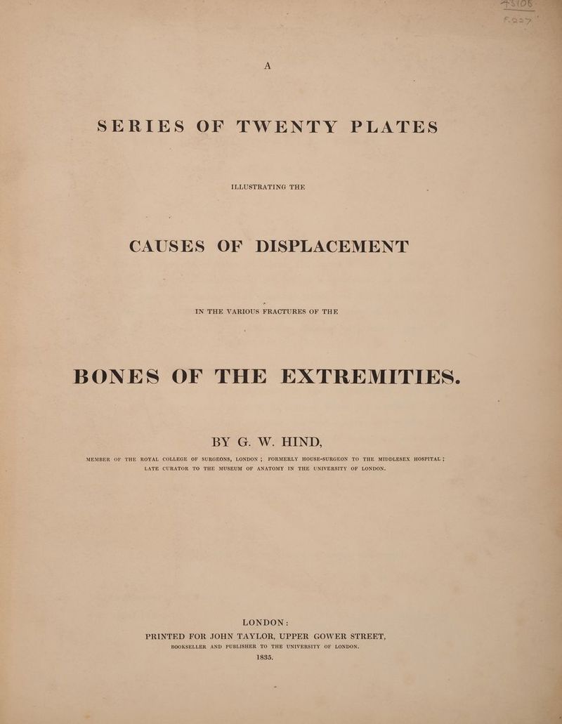 SERIES OF TWENTY PLATES CAUSES OF DISPLACEMENT IN THE VARIOUS FRACTURES OF THE BONES OF THE EATREMITIES. BY G. W. HIND, MEMBER OF THE ROYAL COLLEGE OF SURGEONS, LONDON ; FORMERLY HOUSE-SURGEON TO THE MIDDLESEX HOSPITAL 35 LATE CURATOR TO THE MUSEUM OF ANATOMY IN THE UNIVERSITY OF LONDON. LONDON : PRINTED FOR JOHN TAYLOR, UPPER GOWER STREET, BOOKSELLER AND PUBLISHER TO THE UNIVERSITY OF LONDON. 1835.