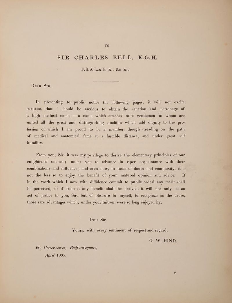 TO SIR CHARLES BELL, K.G.H. F.R.S. L&amp;E. &amp;e. &amp;e. &amp;e. Dear Sir, In presenting to public notice the following pages, it will not excite surprise, that [ should be anxious to obtain the sanction and patronage of a high medical name;— a name which attaches to a gentleman in whom are united all the great and distinguishing qualities which add dignity to the pro- fession of which [| am proud to be a member, though -treading on the path of medical “and anatomical fame at a humble distance, and under great self humility. From you, Sir, it was my privilege to derive the elementary principles of our enlightened science ; under you to advance in riper acquaintance with their combinations and influence ; and even now, in cases of doubt and complexity, it is not the less so to enjoy the benefit of your matured opinion and advice. If in the work which I now with diffidence commit to public ordeal any merit shall be perceived, or if from it any benefit shall be derived, it will not only be an act of justice to you, Sir, but of pleasure to myself, to recognize as the cause, those rare advantages which, under your tuition, were so long enjoyed by, Dear Sir, Yours, with every sentiment of respect and regard, G. W. HIND. 66, Gower-street, Bedford-square, Apretl 1835.