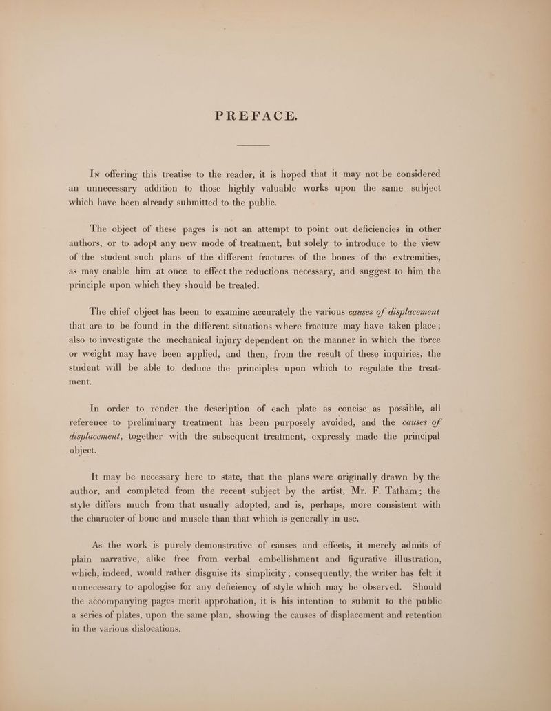 PREFACE. In offering this treatise to the reader, it is hoped that 1t may not be considered an unnecessary addition to those highly valuable works upon the same subject which have been already submitted to the public. The object of these pages is not an attempt to point out deficiencies in other authors, or to adopt any new mode of treatment, but solely to introduce to the view of the student such plans of the different fractures of the bones of the extremities, as may enable him at once to effect the reductions necessary, and suggest to him the principle upon which they should be treated. The chief object has been to examine accurately the various causes of displacement that are to be found in the different situations where fracture may have taken place ; also to investigate the mechanical injury dependent on the manner in which the force or weight may have been applied, and then, from the result of these inquiries, the student will be able to deduce the principles upon which to regulate the treat- ment. In order to render the description of each plate as concise as possible, all reference to preliminary treatment has been purposely avoided, and the causes of displacement, together with the subsequent treatment, expressly made the principal object. It may be necessary here to state, that the plans were originally drawn by the author, and completed from the recent subject by the artist, Mr. F. Tatham; the style differs much from that usually adopted, and is, perhaps, more consistent with the character of bone and muscle than that which is generally in use. As the work is purely demonstrative of causes and effects, it merely admits of plain narrative, alike free from verbal embellishment and _ figurative . illustration, which, indeed, would rather disguise its simplicity ; consequently, the writer has felt it unnecessary to apologise for any deficiency of style which may be observed. Should the accompanying pages merit approbation, it is his intention to submit to the public a series of plates, upon the same plan, showing the causes of displacement and retention in the various dislocations.