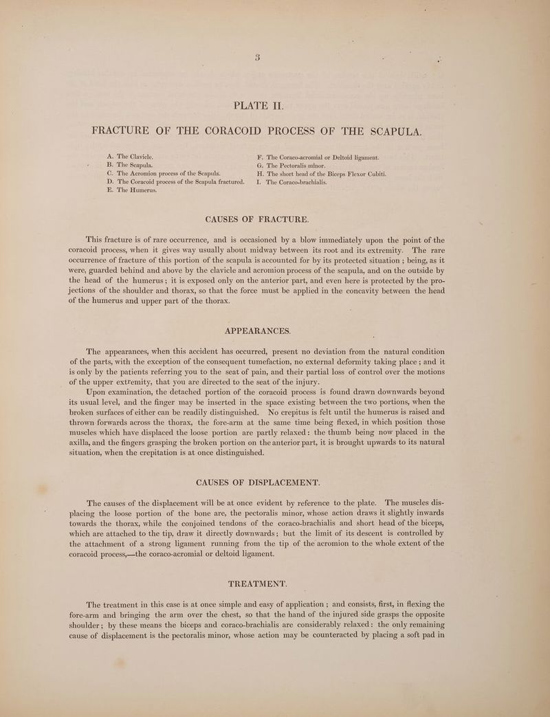 FRACTURE OF THE CORACOID PROCESS OF THE SCAPULA. A. The Clavicle. F. The Coraco-acromial or Deltoid ligament. B. The Scapula. G. The Pectoralis minor. C. The Acromion process of the Scapula. H. The short head of the Biceps Flexor Cubiti. D. The Coracoid process of the Scapula fractured. | I. The Coraco-brachialis. EK. The Humerus. | | CAUSES OF FRACTURE. This fracture 1s of rare occurrence, and is occasioned by a blow immediately upon the point of the coracoid process, when it gives way usually about midway between its root and its extremity. The rare occurrence of fracture of this portion of the scapula is accounted for by its protected situation ; being, as it were, guarded behind and above by the clavicle and acromion process of the scapula, and on the outside by the head of the humerus; it is exposed only on the anterior part, and even here is protected by the pro- jections of the shoulder and thorax, so that the force must be applied in the concavity between the head of the humerus and upper part of the thorax. APPEARANCES. The appearances, when this accident has occurred, present no deviation from the natural condition of the parts, with the exception of the consequent tumefaction, no external deformity taking place ; and it is only by the patients referring you to the seat of pain, and their partial loss of control over the motions of the upper extremity, that you are directed to the seat of the injury. Upon examination, the detached portion of the coracoid process is found drawn downwards beyond its usual level, and the finger may be inserted in the space existing between the two portions, when the broken surfaces of either can be readily distinguished. No crepitus is felt until the humerus is raised and thrown forwards across the thorax, the fore-arm at the same time being flexed, in which position those muscles which have displaced the loose portion are partly relaxed: the thumb being now placed in the axilla, and the fingers grasping the broken portion on the anterior part, it is brought upwards to its natural situation, when the crepitation 1s at once distinguished. | CAUSES OF DISPLACEMENT. The causes of the displacement will be at once evident by reference to the plate. The muscles dis- placing the loose portion of the bone are, the pectoralis minor, whose action draws it slightly inwards towards the thorax, while the conjoined tendons of the coraco-brachialis and short head of the biceps, which are attached to the tip, draw it directly downwards; but the limit of its descent is controlled by the attachment of a strong ligament running from the tip of the acromion to the whole extent of the coracoid process,—the coraco-acromial or deltoid ligament. TREATMENT. The treatment in this case is at once simple and easy of application ; and consists, first, in flexing the fore-arm and bringing the arm over the chest, so that the hand of the injured side grasps the opposite shoulder; by these means the biceps and coraco-brachialis are considerably relaxed: the only remaining cause of displacement is the pectoralis minor, whose action may be counteracted by placing a soft pad in