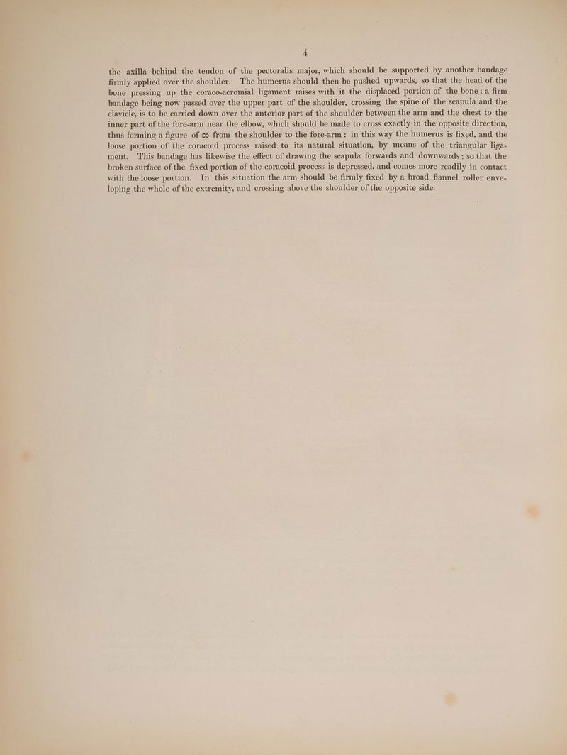 the axilla behind the tendon of the pectoralis major, which should be supported by another bandage firmly applied over the shoulder. The humerus should then be pushed upwards, so that the head of the bone pressing up the coraco-acromial ligament raises with it the displaced portion of the bone; a firm bandage being now passed over the upper part. of the shoulder, crossing the spine of the scapula and the clavicle, is to be carried down over the anterior part of the shoulder between the arm and the chest to the inner part of the fore-arm near the elbow, which should be made to cross exactly in the opposite direction, thus forming a figure of co from the shoulder to the fore-arm: in this way the humerus is fixed, and the loose portion of the coracoid process raised to its natural situation, by means of the triangular liga- ment. This bandage has likewise the effect of drawing the scapula forwards and downwards; so that the broken surface of the fixed portion of the coracoid process is depressed, and comes more readily in contact with the loose portion. In this situation the arm should be firmly fixed by a broad flannel roller enve- loping the whole of the extremity, and crossing above the shoulder of the opposite side.