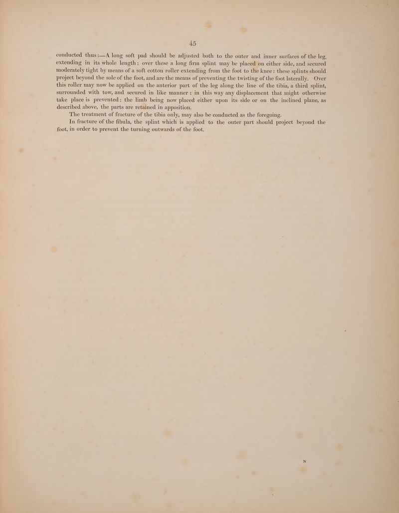 AD conducted thus:—A long soft pad should be adjusted both to the outer and inner surfaces of the leg, extending in its whole length; over these a long firm splint may be placed on either side, and secured moderately tight by means of a soft cotton roller extending from the foot to the knee: these splints should project beyond the sole of the foot, and are the means of preventing the twisting of the foot laterally. Over this roller may now be applied on the anterior part of the leg along the line of the tibia, a third splint, surrounded with tow, and secured in like manner: in this way any displacement that might otherwise take place is prevented: the limb being now placed either upon its side or on the inclined plane, as described above, the parts are retained in apposition. The treatment of fracture of the tibia only, may also be conducted as the foregoing. In fracture of the fibula, the splint which is applied to the outer part should project beyond the foot, in order to prevent the turning outwards of the foot.