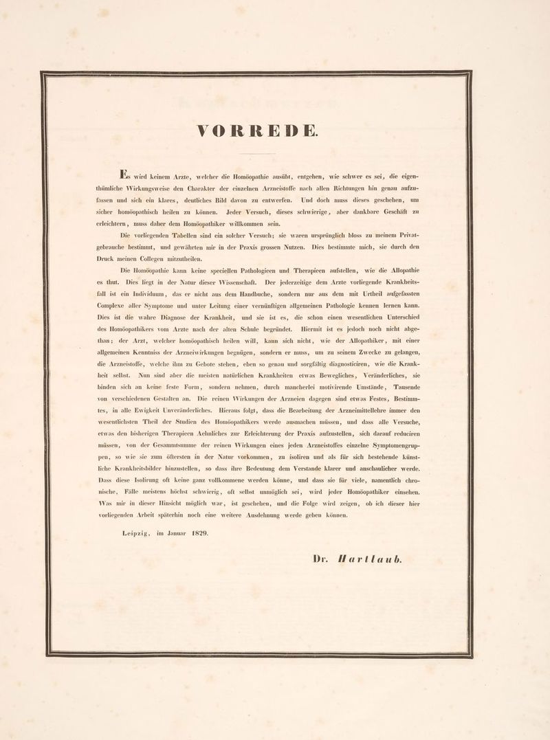 VORREDE | ıye wird keinem Arzte, welcher die Homöopathie ausübt, entgehen, wie schwer es sei, die eigen- thümliche Wirkungsweise den Charakter der einzelnen Arzneistoffe nach allen Richtungen hin genau aufzu- fassen und sich ein klares, deutliches Bild davon zu entwerfen. Und doch muss dieses geschehen, um sicher homöopathisch heilen zu können. Jeder Versuch, dieses schwierige, aber dankbare Geschäft zu erleichtern, muss daher dem Homöopathiker willkommen sein. Die vorliegenden Tabellen sind ein solcher Versuch; sie waren ursprünglich bloss zu meinem Privat- gebrauche bestimmt, und gewährten mir in der Praxis grossen Nutzen. Dies bestimmte mich, sie durch den Druck meinen Collegen mitzutheilen. Die Homöopathie kann keine speciellen Pathologieen und Therapieen aufstellen, wie die Allopathie es thut. Dies liegt in der Natur dieser Wissenschaft. Der jederzeitige dem Arzte vorliegende Krankheits- fall ist ein Individuum, das er nicht aus dem Handbuche, sondern nur aus dem mit Ürtheil arfgefassten Complexe aller Symptome und unter Leitung einer vernünftigen allgemeinen Pathologie kennen lernen kann. Dies ist die wahre Diagnose der Krankheit, und sie ist es, die schon einen wesentlichen Unterschied des Homöopathikers vom Arzte nach der alten Schule begründet. Hiermit ist es jedoch noch nicht abge- than; der Arzt, welcher homöopathisch heilen will, kann sich nicht, wie der Allopathiker, mit einer allgemeinen Kenntniss der Arzneiwirkungen begnügen, sondern er muss, um zu seinem Zwecke zu gelangen, die Arzneistoffe, welche ihm zu Gebote stehen, eben so genau und sorgfältig diagnosticiren, wie die Krank- heit selbst. Nun sind aber die meisten natürlichen Krankheiten etwas Bewegliches, Veränderliches, sie binden sich an keine feste Form, sondern nehmen, durch mancherlei motivirende Umstände, Tausende von verschiedenen Gestalten an. Die reinen Wirkungen der Arzneien dagegen sind etwas Festes, Bestimm- tes, in alle Ewigkeit Unveränderliches. Hieraus folgt, dass die Bearbeitung der Arzneimittellehre immer den wesentlichsten Theil der Studien des Homöopathikers werde ausmachen müssen, und dass alle Versuche, etwas den bisherigen Therapieen Aehnliches zur Erleichterung der Praxis aufzustellen, sich darauf reduciren müssen, von der Gesammtsumme der reinen Wirkungen eines jeden Arzneistoffes einzelne Symptomengrup- pen, so wie sie zum öftersten in der Natur vorkommen, zu isoliren und als für sich bestehende künst- liche Krankheitsbilder hinzustellen, so dass ihre Bedeutung dem Verstande klarer und anschaulicher werde. Dass diese Isolirung oft keine ganz vollkommene werden könne, und dass sie für viele, namentlich chro- nische, Fälle meistens höchst schwierig, oft selbst unmöglich sei, wird jeder Homöopathiker einsehen. Was mir in dieser Hinsicht möglich war, ist geschehen, und die Folge. wird zeigen, ob ich dieser hier vorliegenden Arbeit späterhin noch eine weitere Ausdehnung werde geben können. Leipzig, im Januar 1829. Dr. Hartlaub.