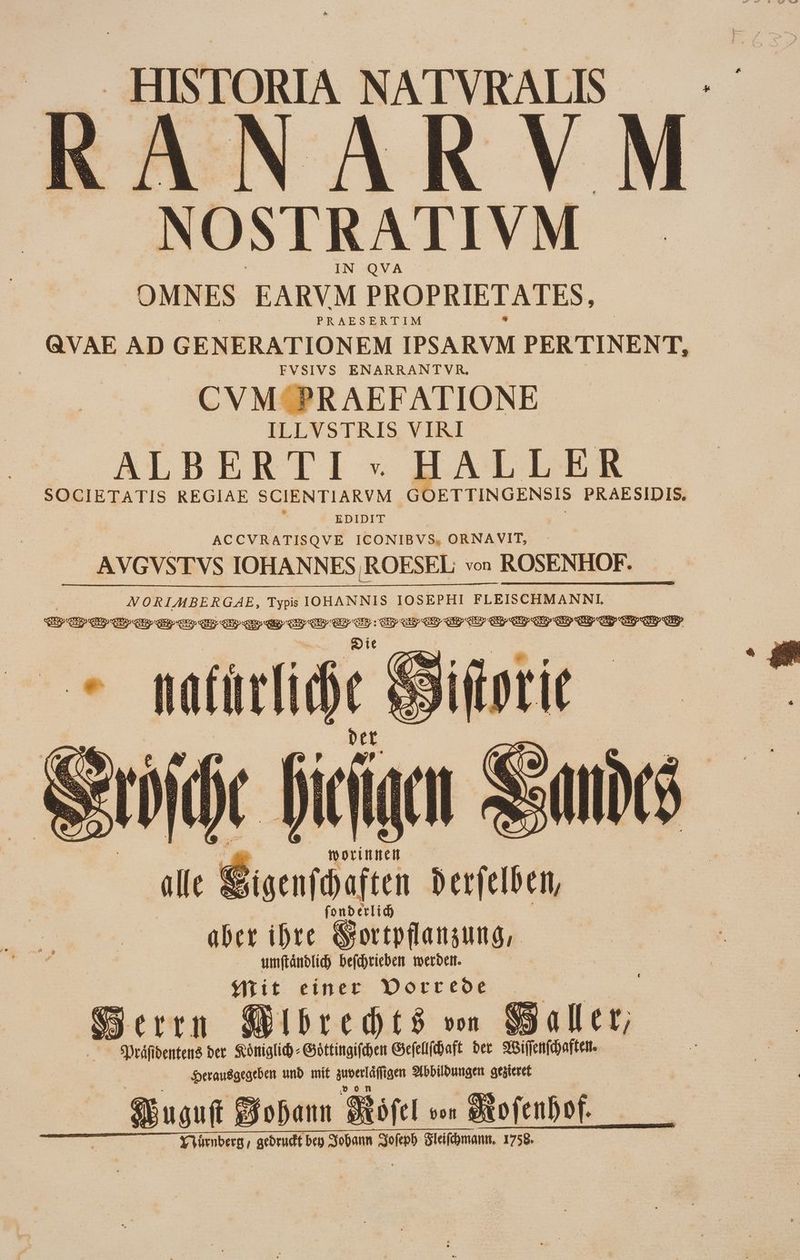 HISTORIA NATVRALIS RANARVM NOSERATIVM OMNES EARVM PROPRIETATES, QVAE AD GENERATIONEM IPSARVM PERTINENT, FVSIVS ENARRANTVR, CVM PR AEFATIONE ILLVSTRIS VIRI ALBERTI » HALLER . SOCIETATIS REGIAE SCIENTIARVM Gi 'ETTINGENSIS PRAESIDIS. EDIDIT ACCVRATISQVE ICONIBVS, ORNAVIT, AVGVSTVS IOHANN ES,ROESEL von ROSENHOF. NORIAMBERGAE, Typis IOHANNIS IOSEPHI FLEISCHMANNI. qu III qo qoo TEE OS e rep qn I Gr oo ee I III Gp Cup CS en GR CEP : oit l nati liie Mit einer Vorrede Seren WibrehtS vo Slt, . — Spráfibenten8 der Königlich « Gottingifdett Giefeflfbaft ber MWiffenfchaften. Herausgegeben und mif pari Abbildungen aesteret Sbuouft joa Stifcl von Sa DfCIDof. YVümberg, gedruckt bep Sobann Sofepb Zleifchmann. 1758.